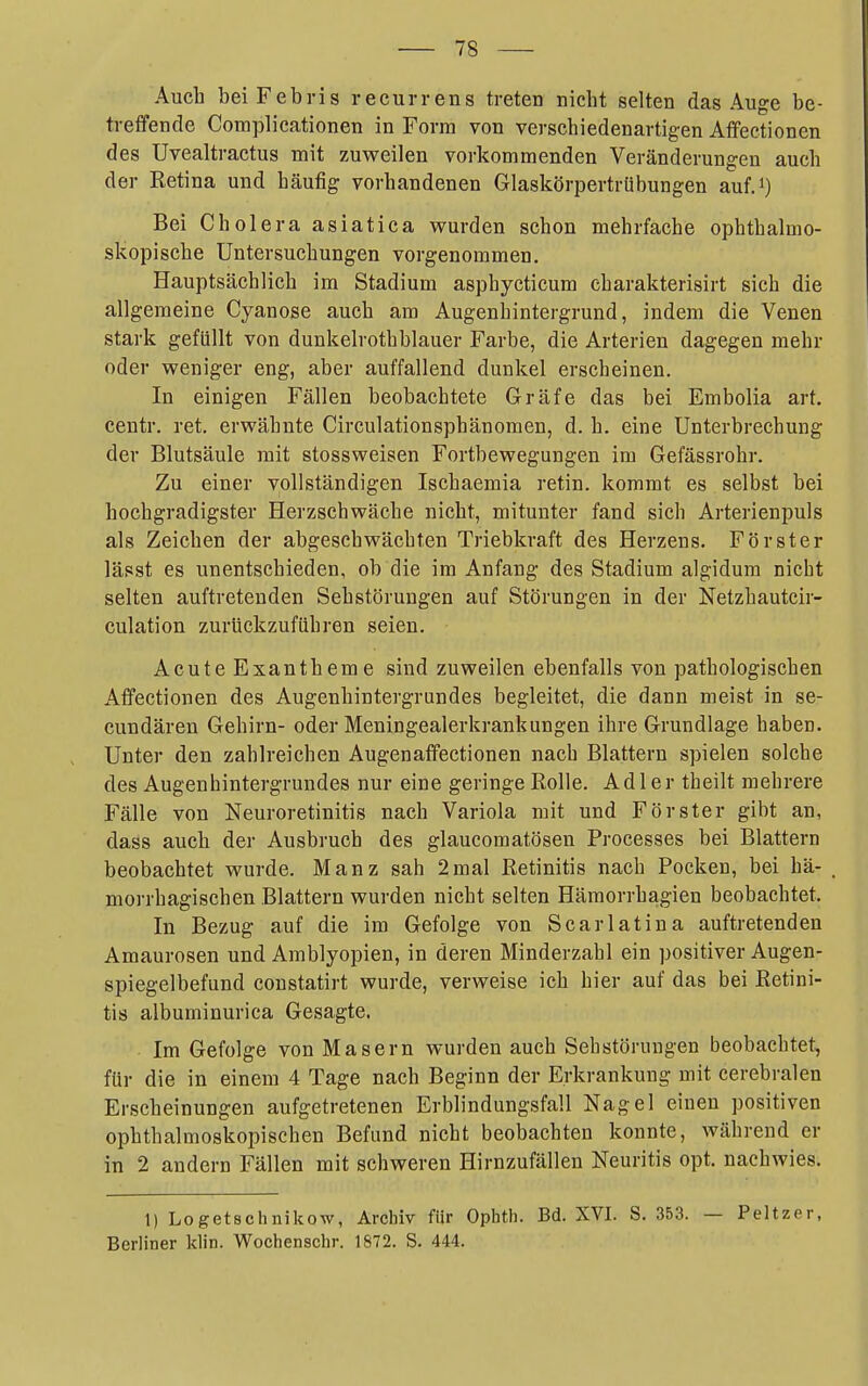 Auch beiFebris recurrens treten nicht selten das Auge be- treifende Complicationen in Form von verschiedenartigen Affeetionen des Uvealtractus mit zuweilen vorkommenden Veränderungen auch der Retina und häufig vorhandenen Glaskörpertrübungen auf.i) Bei Cholera asiatica wurden schon mehrfache ophthalmo- skopische Untersuchungen vorgenommen. Hauptsächlich im Stadium asphycticum charakterisirt sich die allgemeine Cyanose auch am Augenhintergrund, indem die Venen stark gefüllt von dunkelrothblauer Farbe, die Arterien dagegen mehr oder weniger eng, aber auffallend dunkel erscheinen. In einigen Fällen beobachtete Gräfe das bei Embolia art. centr. ret. erwähnte Circulationsphänomen, d. h. eine Unterbrechung der Blutsäule mit stossweisen Fortbewegungen im Gefässrohr. Zu einer vollständigen Ischaemia retin. kommt es selbst bei hochgradigster Herzschwäche nicht, mitunter fand sich Arterienpuls als Zeichen der abgeschwächten Triebkraft des Herzens. Förster lässt es unentschieden, ob die im Anfang des Stadium algidum nicht selten auftretenden Sehstörungen auf Störungen in der Netzhautcir- culation zurückzuführen seien. Acute Exantheme sind zuweilen ebenfalls von pathologischen Affeetionen des Augenhintergrundes begleitet, die dann meist in se- cundären Gehirn- oder Meningealerkrankungen ihre Grundlage haben. Unter den zahlreichen AugenafFectionen nach Blattern spielen solche des Augenhintergrundes nur eine geringe Rolle. Adler theilt mehrere Fälle von Neuroretinitis nach Variola mit und Förster gibt an, dass auch der Ausbruch des glaucomatösen Processes bei Blattern beobachtet wurde. Manz sah 2mal Retinitis nach Pocken, bei hä- moi-rhagischen Blattern wurden nicht selten Hämorrhagien beobachtet. In Bezug auf die im Gefolge von Scarlatina auftretenden Amaurosen und Amblyopien, in deren Minderzahl ein positiver Augen- spiegelbefund constatirt wurde, verweise ich hier auf das bei Retini- tis albuminurica Gesagte. Im Gefolge von Masern wurden auch Sebstöruugen beobachtet, für die in einem 4 Tage nach Beginn der Erkrankung mit cerebralen Erscheinungen aufgetretenen Erblindungsfall Nagel einen positiven ophthalmoskopischen Befund nicht beobachten konnte, während er in 2 andern Fällen mit schweren Hirnzufällen Neuritis opt. nachwies. 1) Logetschnikow, Archiv für Ophth. Bd. XVI. S. 353. — Peltzer, Berliner klin. Wochenschr. 1872. S. 444.