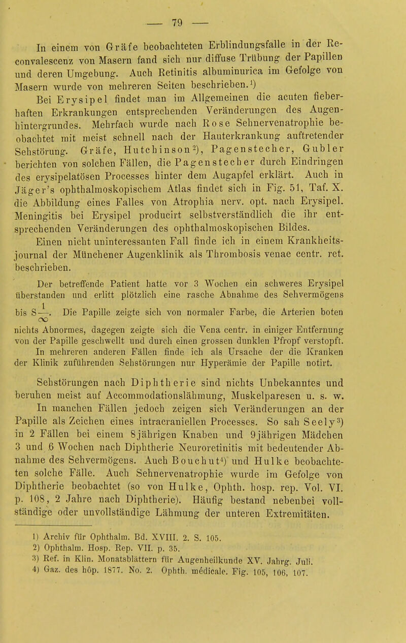 In einem von Gräfe beobachteten Erblindungsfalle in der Re- convalescenz von Masern fand sich nur diffuse Trübung der Papillen und deren Umgebung. Auch Retinitis albuminurica im Gefolge von Masern wurde von mehreren Seiten beschrieben. 0 Bei Erysipel findet man im Allgemeinen die acuten fieber- haften Erkrankungen entsprechenden Veränderungen des Augen- hintergrundes. Mehrfach wurde nach Rose Sehnervenatrophie be- obachtet mit raeist schnell nach der Hauterkrankung auftretender Sehstörung. Gräfe, Hutchinson2), Pagenstecher, Gubler berichten von solchen Fällen, die Pagenstecher durch Eindringen des erysipelatösen Processes hinter dem Augapfel erklärt. Auch in Jäger's ophthalmoskopischem Atlas findet sich in Fig. 51, Taf. X. die Abbildung eines Falles von Atrophia nerv. opt. nach Erysipel. Meningitis bei Erysipel producirt selbstverständlich die ihr ent- sprechenden Veränderungen des ophthalmoskopischen Bildes. Einen nicht uninteressanten Fall finde ich in einem Krankheits- journal der Münchener Augenklinik als Thrombosis venae centr. ret. beschrieben. Der betreffende Patient hatte vor 3 Wochen ein schweres Erysipel überstanden und erlitt plötzlich eine rasche Abnahme des Sehvermögens l bis S—. Die Papille zeigte sich von normaler Farbe, die Arterien boten OÜ nichts Abnormes, dagegen zeigte sich die Vena centr. in einiger Entfernung von der Papille geschwellt und durch einen grossen dunklen Pfropf verstopft. In mehreren anderen Fällen finde ich als Ursache der die Kranken der Khnik zuführenden Sehstörungen nur Hyperämie der Papille notirt. Sehstörungen nach Diphtherie sind nichts Unbekanntes und beruhen meist auf Accommodationslähmung, Muskelparesen u. s. w. In manchen Fällen jedoch zeigen sich Veränderungen an der Papille als Zeichen eines intracraniellen Processes. So sah Seely^) in 2 Fällen bei einem 8jährigen Knaben und 9jährigen Mädchen 3 und .6 Wochen nach Diphtherie Neuroretinitis mit bedeutender Ab- nahme des Sehvermögens. Auch Bouchut^) und Hulke beobachte- ten solche Fälle. Auch Sehnervenatrophie wurde im Gefolge von Diphtherie beobachtet (so von Hulke, Ophth. hosp. rep. Vol. VI. p. 108 , 2 Jahre nach Diphtherie). Häufig bestand nebenbei voll- ständige oder unvollständige Lähmung der unteren Extremitäten. 1) Archiv für Ophthalm. Bd. XVIII. 2. S. 105. 2) Ophthalm. Hosp. Kep. VII. p. 35. 3) Eef. in Klin. Monatsblättern für Augenheilkunde XV. Jabrg. Juli. 4) Gaz. des hOp. 1877. No. 2. Ophth. mödicale, Fig. 105, 106, 107.'