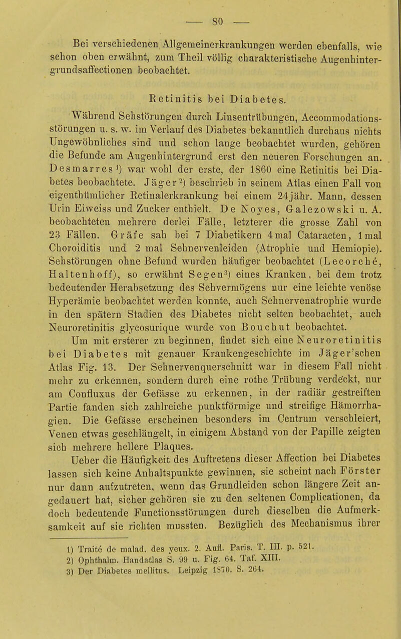 Bei verschiedenen Allgemeinerkrankungen werden ebenfalls, wie schon oben erwähnt, zum Theil völlig charakteristische Augenhinter- grundsaffectionen beobachtet. Retinitis bei Diabetes. Während Sehstörungen durch Linsentrübungen, Accommodations- störungen u. s. w. im Verlauf des Diabetes bekanntlich durchaus nichts Ungewöhnliches sind und schon lange beobachtet wurden, gehören die Befunde am Augenhintergrund erst den neueren Forschungen an. DesmarresO war wohl der erste, der 1860 eine Retinitis bei Dia- betes beobachtete. Jäger 2) beschrieb in seinem Atlas einen Fall von eigenthümlicher Retinalerkrankung bei einem 24jähr. Mann, dessen Urin Eiweiss und Zucker enthielt. De Noyes, Galezowski u. A, beobachteten mehrere derlei Fälle, letzterer die grosse Zahl von 23 Fällen. Gräfe sah bei 7 Diabetikern 4mal Cataracten, Imal Choroiditis und 2 mal Sehnervenleiden (Atrophie und Hemiopie). Sehstörungen ohne Befund wurden häufiger beobachtet (Lecorche, Halten hoff), so erwähnt Segen?') eines Kranken, bei dem trotz bedeutender Herabsetzung des Sehvermögens nur eine leichte venöse Hyperämie beobachtet werden konnte, auch Sehnervenatrophie wurde in den spätem Stadien des Diabetes nicht selten beobachtet, auch Neuroretinitis glycosurique wurde von Bouchut beobachtet. Um mit ersterer zu beginnen, findet sich eine Neuroretinitis bei Diabetes mit genauer Krankengeschichte im Jäger'schen Atlas Fig. 13. Der Sehnervenquerschnitt war in diesem Fall nicht mehr zu erkennen, sondern durch eine rothe Trübung verde'ckt, nur am Confluxus der Gefässe zu erkennen, in der radiär gestreiften Partie fanden sich zahlreiche punktförmige und streifige Hämorrha- gien. Die Gefässe erscheinen besonders im Centrum verschleiert, Venen etwas geschlängelt, in einigem Abstand von der Papille zeigten sich mehrere hellere Plaques. Ueber die Häufigkeit des Auftretens dieser Affection bei Diabetes lassen sich keine Anhaltspunkte gewinnen, sie scheint nach Förster nur dann aufzutreten, wenn das Grundleiden schon längere Zeit an- gedauert hat, sicher gehören sie zu den seltenen Complicationen, da doch bedeutende Functionsstörungen durch dieselben die Aufmerk- samkeit auf sie richten mussten. Bezüglich des Mechanismus ihrer 1) Trait6 de malad, des yeux. 2. Aufl. Paris. T. III. p. 521. 2) Ophthalm. Handatlas S. 99 u. Fig. 64. Taf. XIII. 3) Der Diabetes mellitus. Leipzig 1S70. S. 264.