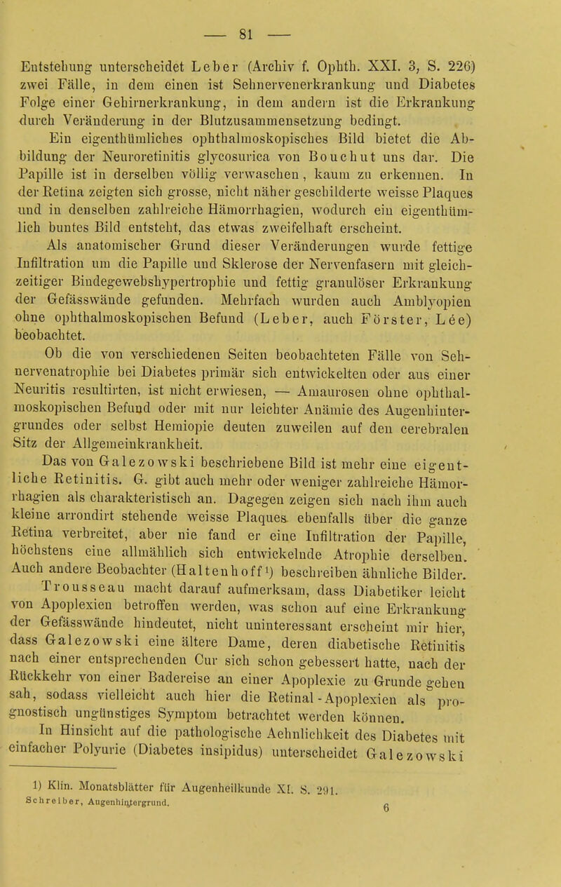 Entstellung unterscheidet Leber (Archiv f. Ophth. XXL 3, S. 226) zwei Fälle, in dem einen ist Sehnervenerkrankung- und Diabetes Folge einer Gehirnerkrankung, in dem andern ist die Erkrankung durch Veränderung in der Blutzusammensetzung bedingt. Ein eigenthUmliches ophthalmoskopisches Bild bietet die Ab- bildung der Neuroretinitis glyeosurica von Bouchut uns dar. Die Papille ist in derselben völlig verwaschen, kaum zu erkennen. In der Retina zeigten sich grosse, nicht näher geschilderte weisse Plaques und in denselben zahli-eiche Hämorrhagien, wodurch ein eigeuthüm- lich buntes Bild entsteht, das etwas zweifelhaft erscheint. Als anatomischer Grund dieser Veränderungen wurde fettige Infiltration um die Papille und Sklerose der Nervenfasern mit gleich- zeitiger Bindegewebshypertrophie und fettig granulöser Erkrankung der Gefässwände gefunden. Mehrfach wurden auch Amblyopien ohne ophthalmoskopischen Befund (Leber, auch Förster, Lee) beobachtet. Ob die von verschiedenen Seiten beobachteten Fälle von Seh- nervenatrophie bei Diabetes primär sich entwickelten oder aus einer Neuritis resultirten, ist nicht erwiesen, — Amaurosen ohne ophthal- moskopischen Befund oder mit nur leichter Anämie des Augenhiuter- grundes oder selbst Hemiopie deuten zuweilen auf den cerebralen Sitz der Allgemeinkrankheit. Das von Galezo wski beschriebene Bild ist mehr eine eigent- liche Retinitis. G. gibt auch mehr oder weniger zahlreiche Hämor- rhagien als charakteristisch an. Dagegen zeigen sich nach ihm auch kleine arrondirt stehende weisse Plaquen ebenfalls über die ganze Eetina verbreitet, aber nie fand er eine Infiltration der Papille, höchstens eine allmählich sich entwickelnde Atrophie derselben'. Auch andere Beobachter (Halteuhoff i) beschreiben ähnliche Bilder.' Trousseau macht darauf aufmerksam, dass Diabetiker leicht von Apoplexien betroffen werden, was schon auf eine Erkrankung der Gefässwände hindeutet, nicht uninteressant erscheint mir hier, dass Galezowski eine ältere Dame, deren diabetische Retinitis nach einer entsprechenden Cur sich schon gebessert hatte, nach der Rückkehr von einer Badereise an einer Apoplexie zu Grunde gehen sah, sodass vielleicht auch hier die Retinal-Apoplexien als pro- gnostisch ungünstiges Symptom betrachtet werden können. In Hinsicht auf die pathologische Aehnlichkeit des Diabetes mit einfacher Polyurie (Diabetes insipidus) unterscheidet Galezowski 1) Klin. Monatablätter für Augenheilkunde X[. S. 291. Schreiber, Augenhin^ergrund. 6