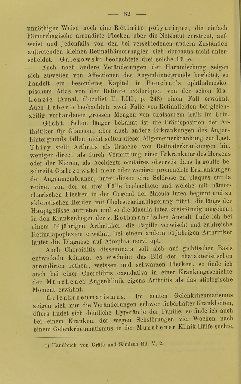 unnöthiger Weise noch eine Retinite polyurique, die einfach hämorrhagische arrondirte Flecken über die Netzhaut zerstreut, auf- weist und jedenfalls von den bei verschiedenen andern Zuständen auftretenden kleinen Retinalhämorrhagien sich durchaus nicht unter- scheidet. Galezowski beobachtete drei solche Fälle. Auch noch andere Veränderungen der Harnmischung zeigen sieh zuweilen von Affectionen des Augenhintergrunds begleitet, so bandelt ein besonderes Kapitel in Bouchut's ophthalmosko- pischem Atlas von der Retinite oxälurique, von der schon Ma- kenzie (Annal, d'oculist T. LIII, p. 248) einen Fall erwähnt. Auch Leber 1) beobachtete zwei Fälle von Retinalleiden bei gleich- zeitig vorhandenen grossen Mengen von oxalsaurem Kalk im Urin. Gicht. Schon länger bekannt ist die Prädisposition der Ar- thritiker fiji' Glaucom, aber auch andere Erkrankungen des Augen- hintergrunds fallen nicht selten dieser Allgemeinerkrankung zur Last. Thiry stellt Arthritis als Ursache von Retinalerkrankungen hin, weniger direct, als durch Vermittlung einer Erkrankung des Herzens oder der Nieren, als Accidents oculaires observes dans la goutte be- schreibt Galezowski mehr oder weniger prononcirte Erkrankungen der Augenmembranen, unter diesen eine Sclerose en plaques sur la rötine, von der er drei Fälle beobachtete und welche mit hämor- rhagischen Flecken in der Gegend der Macula lutea beginnt und zu sklerotischen Herden mit Cholestearinablagerung führt, die längs der Hauptgefässe auftreten und so die Macula lutea kreisförmig umgeben •, in den Krankenbogen der v. Rothmund'sehen Anstalt finde ich bei einem 64jährigen Arthritiker die Papille verwischt und zahlreiche Retinalapoplexien erwähnt, bei einem andern 51jährigen Arthritiker lautet die Diagnose auf Atrophia nervi opt. Auch Choroiditis disseminata soll sich auf gichtischer Basis entwickeln können, es erscheint das Bild der charakteristischen arrondirten rothen, weissen und schwarzen Flecken, so finde ich auch bei einer Choroiditis exsudativa in einer Krankengeschichte der Münch ener Augenklinik eigens Arthritis als das ätiologische Moment erwähnt. Gelenkrheumatismus. Im acuten Gelenkrheumatismus zeigen sich nur die Veränderungen schwer fieberhafter Krankheiten, öfters findet sich deutliche Hyperämie der Papille, so finde ich auch bei einem Kranken, der wegen Sehstörungen vier Wochen nach einem Gelenkrheumatismus in der Münch ener Klinik Hülfe suchte, 1) Handbuch von Gräfe und Säniisch Bd. V, 2.