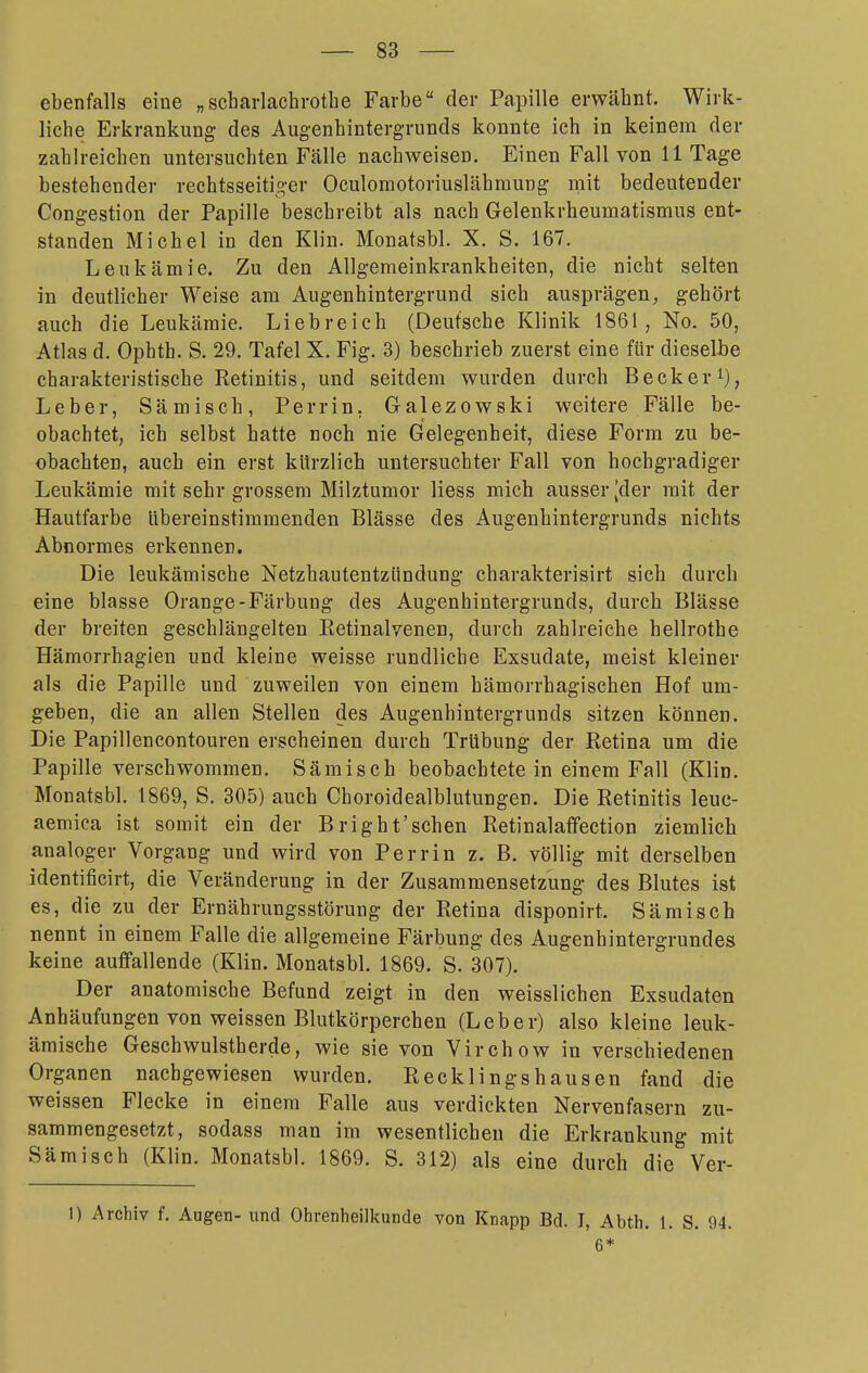 ebenfalls eine „Scharlachrothe Farbe der Papille erwähnt. Wirk- liche Erkrankung des Augenhintergrunds konnte ich in keinem der zahlreichen untersuchten Fälle nachweisen. Einen Fall von 11 Tage bestehender rechtsseitiger Oculomotoriuslähmung mit bedeutender Congestion der Papille beschreibt als nach Gelenkrheumatismus ent- standen Michel in den Klin. Monatsbl. X. S. 167. Leukämie. Zu den Allgemeinkrankheiten, die nicht selten in deutlicher Weise am Augenhintergrund sich ausprägen, gehört auch die Leukämie. Liebreich (Deutsche Klinik 1861, No. 50, Atlas d. Ophth. S. 29. Tafel X. Fig. 3) beschrieb zuerst eine für dieselbe charakteristische Retinitis, und seitdem wurden durch Becker^), Leber, Sämisch, Perrin, Galezowski weitere Fälle be- obachtet, ich selbst hatte noch nie Gelegenheit, diese Form zu be- obachten, auch ein erst kürzlich untersuchter Fall von hochgradiger Leukämie mit sehr grossem Milztumor Hess mich ausser [der mit der Hautfarbe Ubereinstimmenden Blässe des Augenhintergrunds nichts Abnormes erkennen. Die leukämische Netzhautentzündung charakterisirt sich durch eine blasse Orange-Färbung des Augenhintergrunds, durch Blässe der breiten geschlängelten Retinalvenen, durch zahlreiche hellrothe Hämorrhagien und kleine weisse rundliche Exsudate, meist kleiner als die Papille und zuweilen von einem hämorrhagischen Hof um- geben, die an allen Stellen des Augenhintergrunds sitzen können. Die Papillencontouren erscheinen durch Trübung der Retina um die Papille verschwommen. Sämisch beobachtete in einem Fall (Klin. Monatsbl. 1869, S. 305) auch Choroidealblutungen. Die Retinitis leue- aemica ist somit ein der Bright'schen Retinalaffection ziemlich analoger Vorgang und wird von Perrin z. B. völlig mit derselben identificirt, die Veränderung in der Zusammensetzung des Blutes ist es, die zu der Ernährungsstörung der Retina disponirt. Sämisch nennt in einem Falle die allgemeine Färbung des Augenhintergrundes keine auffallende (Klin. Monatsbl. 1869. S. 307). Der anatomische Befund zeigt in den weisslichen Exsudaten Anhäufungen von weissen Blutkörperchen (Leber) also kleine leuk- ämische Geschwulstherde, wie sie von Virchow in verschiedenen Organen nachgewiesen wurden. Recklingshausen fand die weissen Flecke in einem Falle aus verdickten Nervenfasern zu- sammengesetzt, sodass man im wesentlichen die Erkrankung mit Sämisch (Klin. Monatsbl. 1869. S. 312) als eine durch die Ver- 1) Archiv f. Augen- und Ohrenheilkunde von Knapp Bd. I, Abth. 1. S. 94. 6*