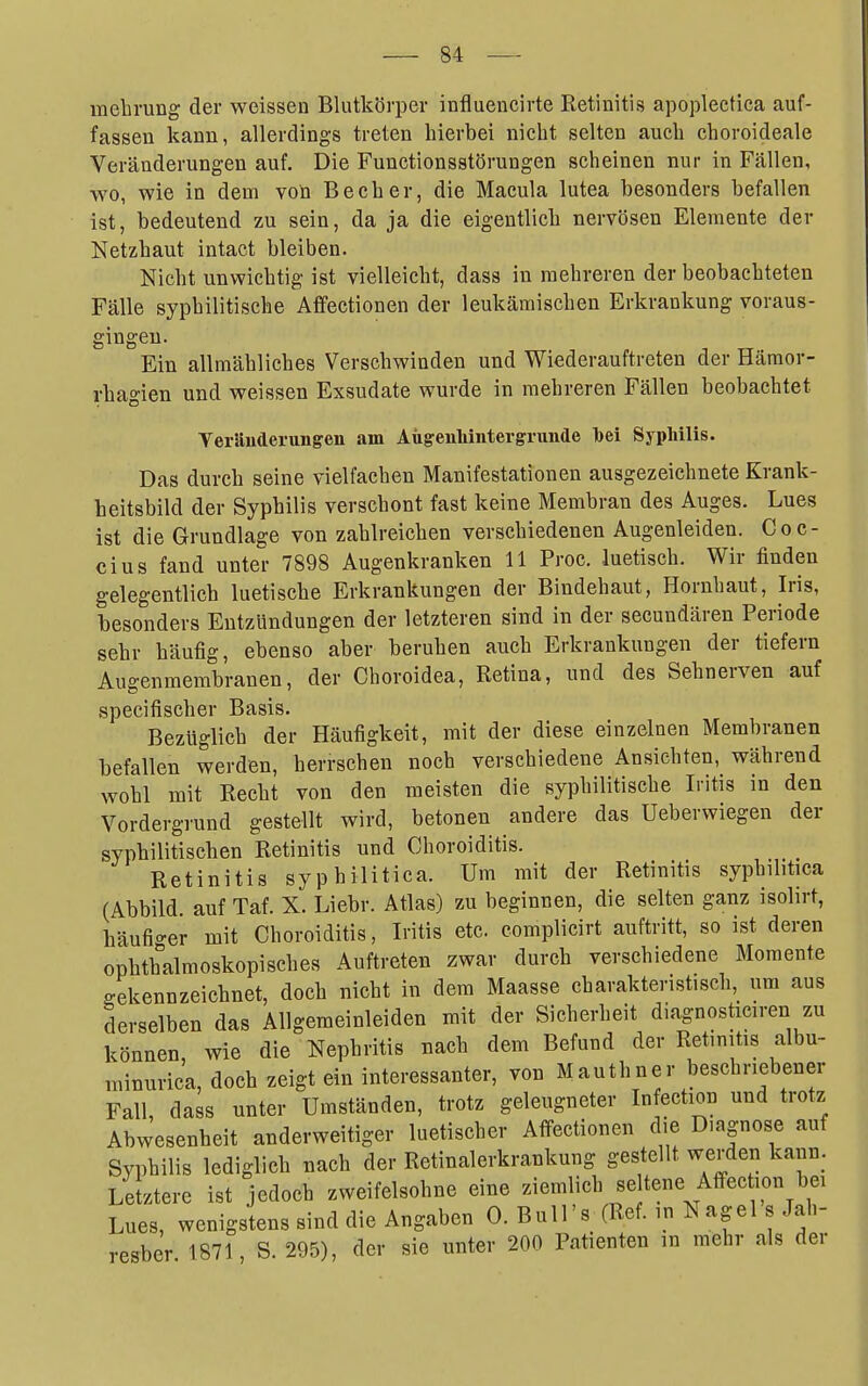 melirung der weissen Blutkörper influencirte Retinitis apopleetica auf- fassen kann, allerdings treten hierbei nicht selten auch choroideale Veränderungen auf. Die Fuuctionsstörungen scheinen nur in Fällen, wo, wie in dem von Becher, die Macula lutea besonders befallen ist, bedeutend zu sein, da ja die eigentlich nervösen Elemente der Netzhaut intact bleiben. Nicht unwichtig ist vielleicht, dass in mehreren der beobachteten Fälle syphilitische Affectionen der leukämischen Erkrankung voraus- gingen. Ein allmähliches Verschwinden und Wiederauftreten der Hämor- rhagien und weissen Exsudate wurde in mehreren Fällen beobachtet Verauderungen am Aügeuliiiitergrunde toei Syphilis. Das durch seine vielfachen Manifestationen ausgezeichnete Krank- heitsbild der Syphilis verschont fast keine Membran des Auges. Lues ist die Grundlage von zahlreichen verschiedenen Augenleiden. Coc- cius fand unter 7898 Augenkranken 11 Proc. luetisch. Wir finden gelegentlich luetische Erkrankungen der Bindehaut, Hornhaut, Iris, besonders Entzündungen der letzteren sind in der secundären Periode sehr häufig, ebenso aber beruhen auch Erkrankungen der tiefern Augenmembranen, der Choroidea, Retina, und des Sehnerven auf specifischer Basis. Bezüglich der Häufigkeit, mit der diese einzelnen Membranen befallen werden, herrschen noch verschiedene Ansichten, während wohl mit Recht von den meisten die syphilitische Litis in den Vordergrund gestellt wird, betonen andere das Ueberwiegen der syphilitischen Retinitis und Choroiditis. Retinitis syphilitica. Um mit der Retinitis syphilitica (Abbild, auf Taf. X. Liebr. Atlas) zu beginnen, die selten ganz isolirt, häufio-er mit Choroiditis, L-itis etc. complicirt auftritt, so ist deren ophthalmoskopisches Auftreten zwar durch verschiedene Momente gekennzeichnet, doch nicht in dem Maasse charakteristisch, um aus derselben das Allgemeinleiden mit der Sicherheit diagnosticiren zu können wie die Nephritis nach dem Befund der Retinitis albu- minurica, doch zeigt ein interessanter, von Mauthner beschriebener Fall, dass unter Umständen, trotz geleugneter Infection und trotz Abwesenheit anderweitiger luetischer Affectionen die Diagnose auf Syphilis lediglich nach der Retinalerkrankung gestellt werden kann. Letztere ist jedoch zweifelsohne eine ziemlich seltene Affection bei Lues, wenigstens sind die Angaben 0. Bull's (Ref. in Nagel s Jah- resber 1871, S. 295), der sie unter 200 Patienten in mehr als der