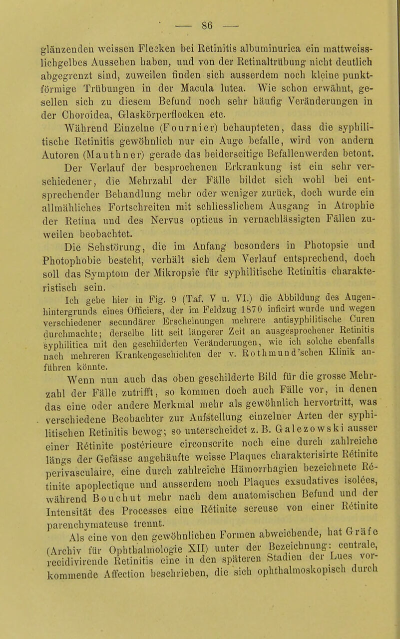 glänzenden weissen Flecken bei Retinitis albuminurica ein mattweiss- licbgelbes Ausseben baben, und von der Retinaltrübung nicbt deutlich abgegrenzt sind, zuweilen finden sieb ausserdem noch kleine punkt- förmige Trübungen in der Macula lutea. Wie schon erwähnt, ge- sellen sich zu diesem Befund noch sehr häufig Veränderungen in der Choroidea, Glaskörperflocken etc. Während Einzelne (Fournier) behaupteten, dass die syphili- tische Retinitis gewöhnlich nur ein Auge befalle, wird von andern Autoren (Mauthner) gerade das beiderseitige Befallenwerden betont. Der Verlauf der besprochenen Erkrankung ist ein sehr ver- schiedener, die Mehrzahl der Fälle bildet sich wohl bei ent- sprechender Behandlung mehr oder weniger zurück, doch wurde ein allmähliches Fortschreiten mit schliesslichem Ausgang in Atrophie der Retina und des Nervus opticus in vernachlässigten Fällen zu- weilen beobachtet. Die Sehstörung, die im Anfang besonders in Photopsie und Photophobie besteht, verhält sich dem Verlauf entsprechend, doch soll das Symptom der Mikropsie für syphilitische Retinitis charakte- ristisch sein. Ich gebe hier in Fig. 9 (Taf. V u. VI.) die Abbildung des Augen- hintergrunds eines Officiers, der im Feldzug 1870 inficirt wurde und wegen verschiedener secundärer Erscheinungen mehrere antisyphilitische Curen durchmachte; derselbe litt seit längerer Zeit an ausgesprochener Retinitis syphilitica mit den geschilderten Veränderungen, wie ich solche ebenfalls nach mehreren Krankengeschichten der v. Rothmund'schen Klinik an- führen könnte. Wenn nun auch das oben geschilderte Bild für die grosse Mehr- zahl der Fälle zutrifft, so kommen doch auch Fälle vor, in denen das eine oder andere Merkmal mehr als gewöhnlich hervortritt, was verschiedene Beobachter zur Aufstellung einzelner Arten der syphi- litischen Retinitis bewog; so unterscheidet z. B. Galezowski ausser einer Rötinite posterieure circonscrite noch eine durch zahlreiche län-s der Gefässe augehäufte weisse Plaques charakterisirte Retinite perrvasculaire, eine durch zahlreiche Hämorrhagien bezeichnete Re- tinite apoplectique und ausserdem noch Plaques exsudatives isolees, während Bouchut mehr nach dem anatomischen Befund und der Intensität des Processes eine R6tinite sereuse von einer Rötinite parenchyraateuse trennt. i n •• f Als eine von den gewöhnlichen Formen abweichende, bat Grate (Archiv für Ophthalmologie XII) unter der Bezeichnung: centrale, recidivirende Retinitis eine in den späteren Stadien der Lues voi- kommende Affectiou beschrieben, die sich ophthalmoskopisch durch