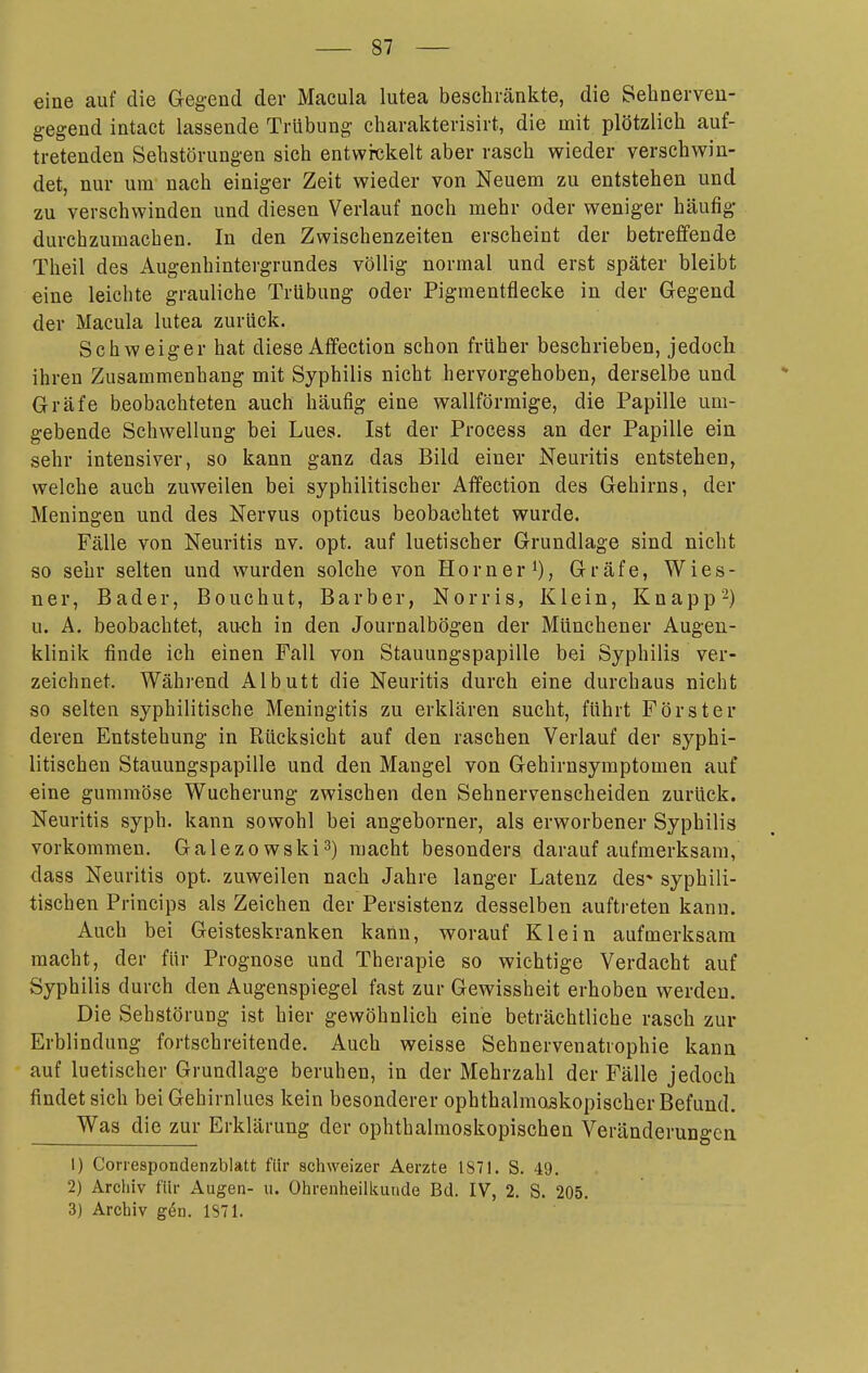 eine auf die Gegend der Macula lutea beschränkte, die Sehnerveu- gegend intact lassende Trübung charakterisirt, die mit plötzlich auf- tretenden Sehstörungen sich entwickelt aber rasch wieder verschwin- det, nur um- nach einiger Zeit wieder von Neuem zu entstehen und zu verschwinden und diesen Verlauf noch mehr oder weniger häufig durchzumachen. In den Zwischenzeiten erscheint der betreffende Theil des Augenhintergrundes völlig normal und erst später bleibt eine leichte grauliche Trübung oder Pigmentflecke in der Gegend der Macula lutea zurück. Schweiger hat diese Affection schon früher beschrieben, jedoch ihren Zusammenhang mit Syphilis nicht hervorgehoben, derselbe und Gräfe beobachteten auch häufig eine wallförmige, die Papille um- gebende Schwellung bei Lues. Ist der Process an der Papille ein sehr intensiver, so kann ganz das Bild einer Neuritis entstehen, welche auch zuweilen bei syphilitischer Affection des Gehirns, der Meningen und des Nervus opticus beobachtet wurde. Fälle von Neuritis nv. opt. auf luetischer Grundlage sind nicht so sehr selten und wurden solche von Horner i), Gräfe, Wies- ner, Bader, Bouchut, Barber, Norris, Klein, Knapp-) u. A. beobachtet, auch in den Journalbögen der Münchener Augen- klinik finde ich einen Fall von Stauungspapille bei Syphilis ver- zeichnet. Während Albutt die Neuritis durch eine durchaus nicht so selten syphilitische Meningitis zu erklären sucht, führt Förster deren Entstehung in Rücksicht auf den raschen Verlauf der syphi- litischen Stauungspapille und den Mangel von Gehirnsymptomen auf eine gummöse Wucherung zwischen den Sehnervenscheiden zurück. Neuritis syph. kann sowohl bei angehorner, als erworbener Syphilis vorkommen. Galezowski^) macht besonders darauf aufmerksam, dass Neuritis opt. zuweilen nach Jahre langer Latenz des* syphili- tischen Princips als Zeichen der Persistenz desselben auftreten kann. Auch bei Geisteskranken kann, worauf Klein aufmerksam macht, der für Prognose und Therapie so wichtige Verdacht auf Syphilis durch den Augenspiegel fast zur Gewissheit erhoben werden. Die Sehstörung ist hier gewöhnlich eine beträchtliche rasch zur Erblindung fortschreitende. Auch weisse Sehnervenatrophie kann auf luetischer Grundlage beruhen, in der Mehrzahl der Fälle jedoch findet sich bei Gehirnlues kein besonderer ophthalmoskopischer Befund. Was die zur Erklärung der ophthalmoskopischen Veränderungen 1) Correspondenzblatt für schweizer Aerzte 1871. S. 49. 2) Archiv für Augen- u. Ohrenheilkunde Bd. IV, 2. S. 205. 3) Archiv gön. 1871.