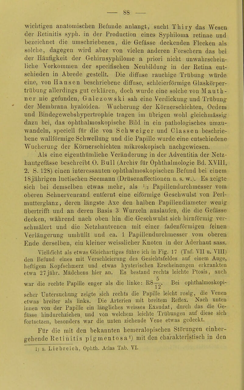 ■vviclitigen anatomischen Befunde anlangt, sucht Thiry das Wesen der Retinitis sypb. in der Production eines Syphilonia retinae und bezeichnet die umschriebenen, die Gefässe declcenden Fleclicn als solche, dagegen wird aber von vielen anderen Forschern das bei der Häufigkeit der Gehirnsyphilome a priori nicht unwahrschein- liche Vorkommen der specifischen Neubildung in der Retina ent- schieden in Abrede gestellt. Die diffuse rauchige Trübung würde eine, von Hansen beschriebene dififuse, schleierförmige Glaskörper- trübung allerdings gut erklären, doch wurde eine solche von Mauth- ner nie gefunden, Galezowski sah eine Verdickung und Trübung- ' der Membrana hyaloidea. Wucherung der Körnerschichten, Oedera und Bindegewebshypertrophie tragen im übrigen wohl gleichmässig da/AI bei, das ophthalmoskopische Bild in ein pathologisches umzu- wandeln, speciell für die von Schweiger und Classen beschrie- bene wallförmige Schwellung und die Papille wurde eine entschiedene Wucherung der Körnerschichten mikroskopisch nachgewiesen. Als eine eigenthümliche Veränderung in der Adventitia der Netz- hautgefässe beschreibt 0. Bull (Archiv für Ophthalmologie Bd. XVEI, 2. S. 128) einen interessanten ophthalmoskopischen Befund bei einem 18jährigen luetischen Seemann (Drüsenaffectionen u. s. w.j. Es zeigte sich bei demselben etwas mehr, als V2 Papillendurchmesser vom oberen .Sehnervenrand entfernt eine eiförmige Geschwulst von Perl- mutterglanz, deren längste Axe den halben Papillendiameter wenig- übertrifft und an deren Basis 3 Wurzeln auslaufen, die die Gefässe decken, während nach oben hin die Geschwulst sich birnförmig ver- schmälert und die Netzhautvenen mit einer fadenförmigen feinen Verlängerung umhüllt und ca. 1 Papillendurchmesser vom oberen Ende derselben, ein kleiner weisslicher Knoten in der Aderhaut sass. Vielleicht als etwas Gleichartiges führe ich in Fig. 17 (Taf. VII u. VIII) den Befund eines mit Verscbleienuig des Gesichtsfeldes auf einem Auge, lieftigem Kopfschmerz und etwas hysterischen Erscheinungen erkrankten etwa 27jähr. Mädchens hier an. Es bestand rechts leichte Ptosis, auch 5 war die rechte Papille enger als die linke: RS—- Bei ophthalmoskopi- scher Untersuchimg zeigte sich rechts die Papille leicht rosig, die Venen etwas breiter als links. Die Arterien mit breitem Reflex. Nach unten innen von der Papille ein längliches weisses Exsudat, durch das die Ge- fässe hindurchziehen und von welchem leichte Trübungen auf diese sich fortsetzen, besonders war die unten ziehende Vene etwas gedeckt. Für die mit den bekannten hemeralopischen Störungen einher- g-ehende Retinitis pigmentosa') mit den charakteristisch in den Ij s. Liebreich, Ophth. Atlas Tab. VI.