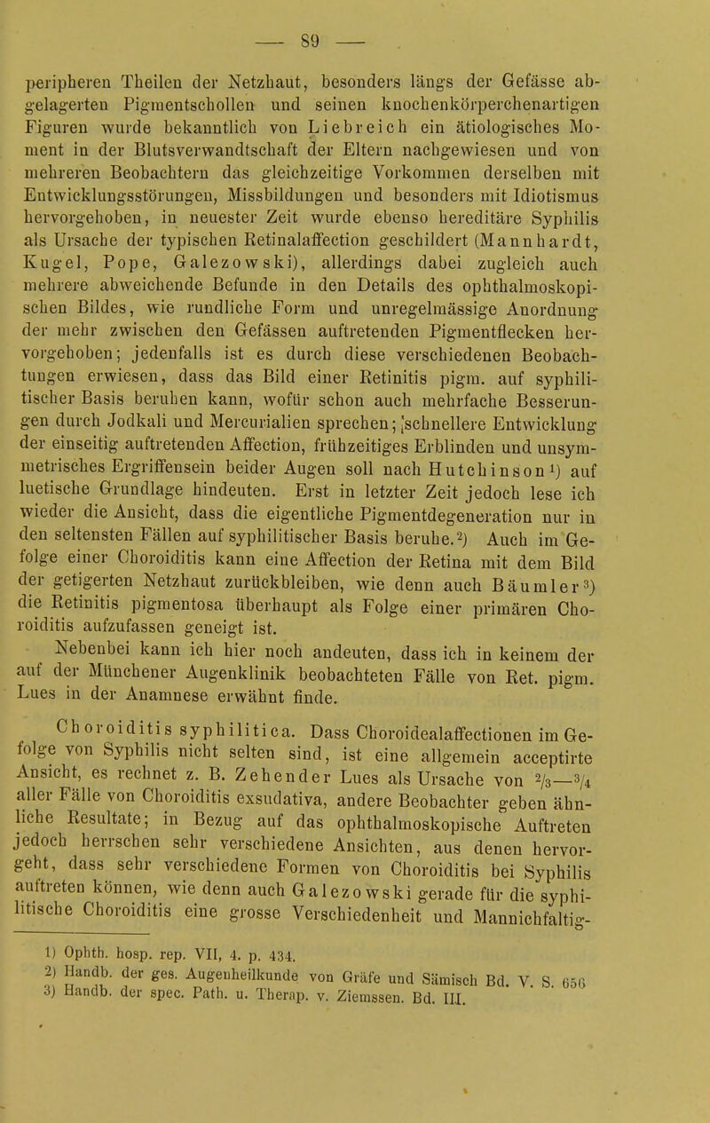 peripheren Thailen der Netzhaut, besonders längs der Gefässe ab- g-elag-erten Piginentschollen und seinen kuochenkörperchenartigen Figuren wurde bekanntlich von Liebreich ein ätiologisches Mo- ment in der Blutsverwandtschaft der Eltern nachgewiesen und von mehreren Beobachtern das gleichzeitige Vorkommen derselben mit Entwicklungsstörungen, Missbildungen und besonders mit Idiotismus hervorgehoben, in neuester Zeit wurde ebenso hereditäre Syphilis als Ursache der typischen Retinala£fection geschildert (Mannhardt, Kugel, Pope, Galezowski), allerdings dabei zugleich auch mehrere abweichende Befunde in den Details des ophthalmoskopi- schen Bildes, wie rundliche Form und unregelmässige Anordnung- der mehr zwischen den Gefässen auftretenden Pigmentflecken her- vorgehoben; jedenfalls ist es durch diese verschiedenen Beobach- tungen erwiesen, dass das Bild einer Retinitis pigra. auf syphili- tischer Basis beruhen kann, wofür schon auch mehrfache Besserun- gen durch Jodkali und Mercurialien sprechen; [schnellere Entwicklung der einseitig auftretenden Affection, frühzeitiges Erblinden und unsym- metrisches Ergriffensein beider Augen soll nach Hutchinson i) auf luetische Grundlage hindeuten. Erst in letzter Zeit jedoch lese ich wieder die Ansicht, dass die eigentliche Pigmentdegeneration nur in den seltensten Fällen auf syphilitischer Basis beruhe.2) Auch im Ge- folge einer Choroiditis kann eine Affection der Retina mit dem Bild der getigerten Netzhaut zurückbleiben, wie denn auch Bäumler 3) die Retinitis pigmentosa überhaupt als Folge einer primären Cho- roiditis aufzufassen geneigt ist. Nebenbei kann ich hier noch andeuten, dass ich in keinem der auf der MUnchener Augenklinik beobachteten Fälle von Ret. pigm. Lues in der Anamnese erwähnt finde. Choroiditis syphilitica. Dass Choroidealaffectionen im Ge- folge von Syphilis nicht selten sind, ist eine allgemein acceptirte Ansicht, es rechnet z. B. Zehender Lues als Ursache von 2/3—3/4 aller Fälle von Choroiditis exsudativa, andere Beobachter geben ähn- liche Resultate; in Bezug auf das ophthalmoskopische Auftreten jedoch herrschen sehr verschiedene Ansichten, aus denen hervor- geht, dass sehr verschiedene Formen von Choroiditis bei Syphilis auftreten können, wie denn auch Galezowski gerade für die syphi- litische Choroiditis eine grosse Verschiedenheit und Mannichfaltig- 1) Ophth. hosp. rep. VII, 4. p. 434. 2) Ilandb. der ges. Augenheilkunde von Gräfe und Sämisch Bd V S 65G 3) Handb. der spec. Path. u. Therap. v. Ziemssen. Bd. III.