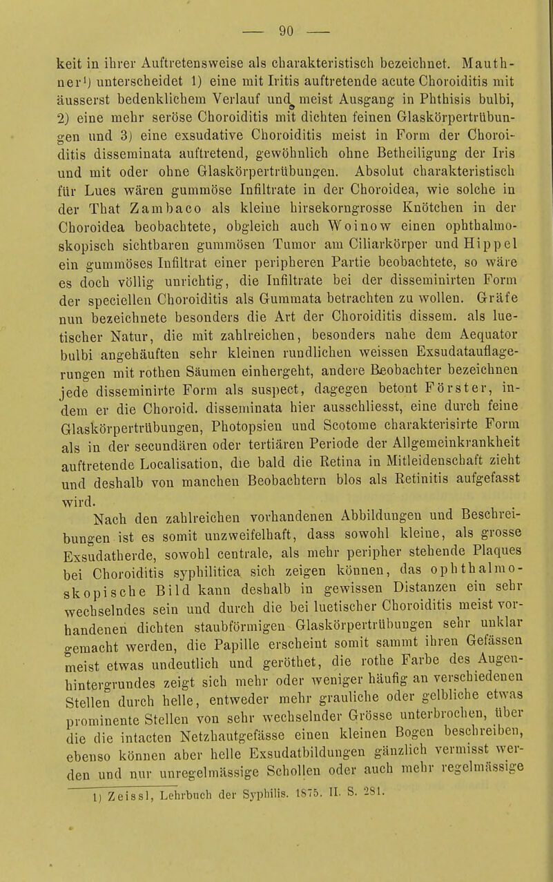 keit in ihrer Auftretensweise als charakteristisch bezeichnet. Mauth- ner'J unterscheidet 1) eine mit Iritis auftretende acute Choroiditis mit äusserst bedenklichem Verlauf und^ meist Ausgang in Phthisis bulbi, 2) eine mehr seröse Choroiditis mit dichten feinen Glaskörpertrlibun- gen und 3) eine exsudative Choroiditis meist in Form der Choroi- ditis disseminata auftretend, gewöhnlich ohne Betheiligung der Iris und mit oder ohne Glaskörpertrübungen. Absolut charakteristisch für Lues wären gummöse Infiltrate in der Choroidea, wie solche in der That Zambaco als kleine hirsekorngrosse Knötchen in der Choroidea beobachtete, obgleich auch Woinow einen ophthalmo- skopisch sichtbaren gummösen Tumor am Ciliarkörper und Hippel ein gummöses Infiltrat einer peripheren Partie beobachtete, so wäre es doch völlig unrichtig, die Infiltrate bei der disseminirten Form der speciellen Choroiditis als Gummata betrachten zu wollen. Gräfe nun bezeichnete besonders die Art der Choroiditis dissem. als lue- tischer Natur, die mit zahlreichen, besonders nahe dem Aequator bulbi angehäuften sehr kleinen rundlichen weissen Exsudatauflage- rungen mit rothen Säumen einhergeht, andere Beobachter bezeichnen jede disseminirte Form als suspect, dagegen betont Förster, in- dem er die Choroid, disseminata hier ausschliesst, eine durch feine Glaskörpertrübungen, Photopsien und Scotome charakterisirte Form als in der secundären oder tertiären Periode der Allgemeinkrankheit auftretende Localisation, die bald die Retina in Mitleidenschaft zieht und deshalb von manchen Beobachtern blos als Retinitis aufgefasst wird. Nach den zahlreichen vorhandenen Abbildungen und Beschrei- bungen ist es somit unzweifelhaft, dass sowohl kleine, als grosse Exsudatherde, sowohl centrale, als mehr peripher stehende Plaques bei Choroiditis syphilitica sich zeigen können, das ophthalmo- skopische Bild kann deshalb in gewissen Distanzen ein sehr wechselndes sein und durch die bei luetischer Choroiditis meist vor- handenen dichten staubförmigen Glaskörpertrübungen sehr unklar gemacht werden, die Papille erscheint somit sammt ihren Gefässen meist etwas undeutlich und gerötbet, die rothe Farbe des Augen- hintergrundes zeigt sich mehr oder weniger häufig an verschiedenen Stellen durch helle, entweder mehr grauliche oder gelbliche etwas prominente Stellen von sehr wechselnder Grösse unterbrochen, Uber die die intacten Netzhautgefässe einen kleinen Bogen beschreiben, ebenso können aber helle Exsudatbildungen gänzlich vermisst wer- den und nur unregelmässige Schollen oder auch mehr regelmässige 1) Zeissl, Lehrbuch der Syph^'S- ^875. II. S. -281.