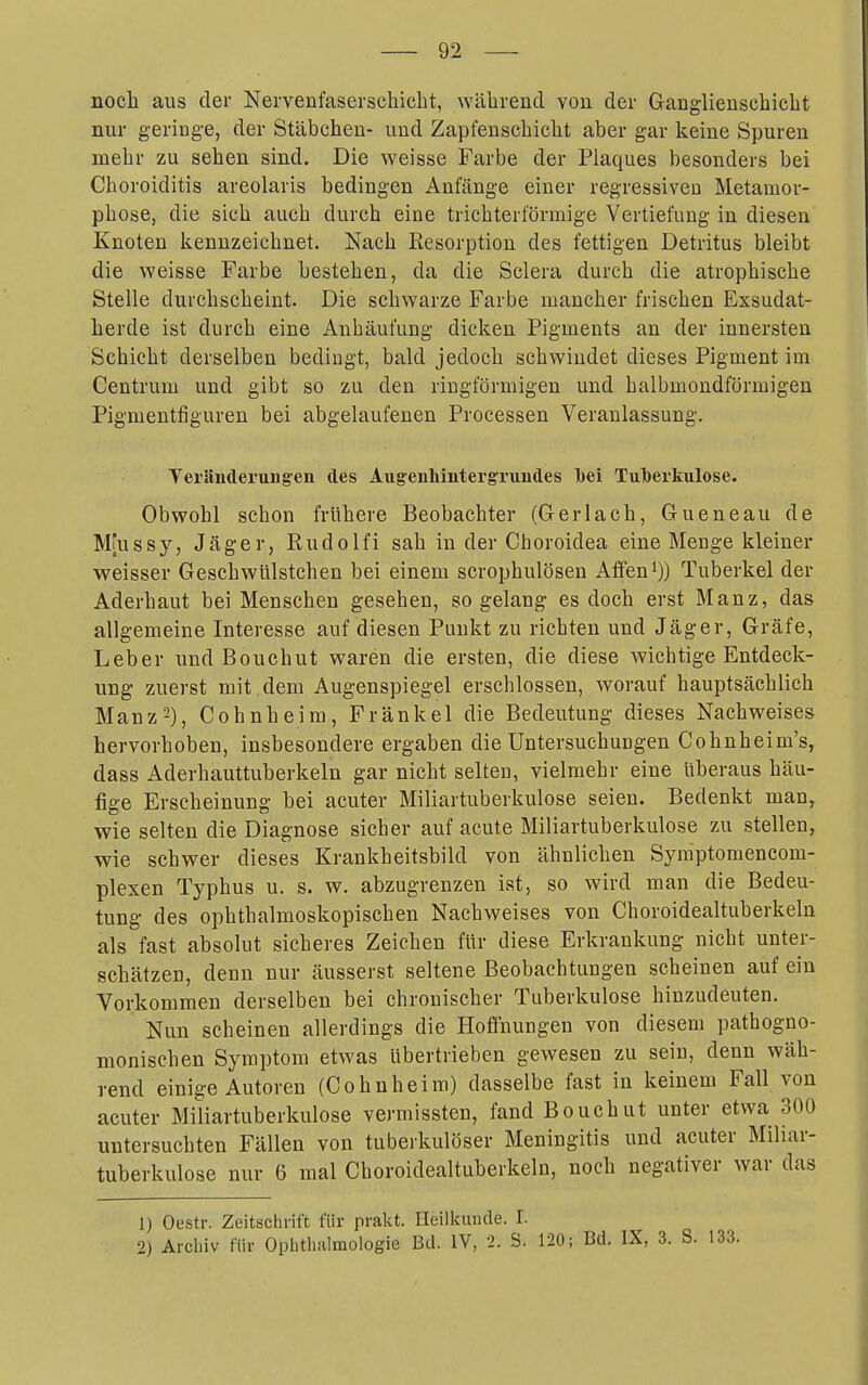 noch aus der Nervenfaserschicht, während von der Ganglienschicht nur geringe, der Stäbchen- und Zapfenscbicht aber gar keine Spuren mehr zu sehen sind. Die weisse Farbe der Plaques besonders bei Choroiditis areolaris bedingen Anfänge einer regressiven Metamor- phose, die sich auch durch eine trichterförmige Vertiefung in diesen Knoten kennzeichnet. Nach Resorption des fettigen Detritus bleibt die weisse Farbe bestehen, da die Sclera durch die atrophische Stelle durchscheint. Die schwarze Farbe mancher frischen Exsudat- herde ist durch eine Anhäufung dicken Pigments an der innersten Schicht derselben bedingt, bald jedoch schwindet dieses Pigment im Centrum und gibt so zu den ringförmigen und halbmondförmigen Pigmentfiguren bei abgelaufenen Processen Veranlassung. Yeilinderaugen des Augeuhintergriiudes l)ei TuTberkulose. Obwohl schon frühere Beobachter (Gerlach, Gueneau de , M[ussy, Jäger, Rudolfi sah in der Choroidea eine Menge kleiner | weisser Geschwülstchen bei einem scrophulösen Äffend)) Tuberkel der ^ Aderhaut bei Menschen gesehen, so gelang es doch erst Manz, das < allgemeine Interesse auf diesen Punkt zu richten und Jäger, Gräfe, Leber und Bouchut waren die ersten, die diese wichtige Entdeck- j ung zuerst mit dem Augenspiegel erschlossen, worauf hauptsächlich j Manz2), Cohnheim, Frankel die Bedeutung dieses Nachweises i hervorhoben, insbesondere ergaben die Untersuchungen Cohnheim's, | dass Aderhauttuberkeln gar nicht selten, vielmehr eine überaus hau- ! fige Erscheinung bei acuter Miliartuberkulose seien. Bedenkt man, wie selten die Diagnose sicher auf acute Miliartuberkulose zu stellen, i wie schwer dieses Krankheitsbild von ähnlichen Syraptomencom- j plexen Typhus u. s. w. abzugrenzen ist, so wird man die Bedeu- | tung des ophthalmoskopischen Nachweises von Choroidealtuberkeln i als fast absolut sicheres Zeichen für diese Erkrankung nicht unter- | schätzen, denn nur äusserst seltene Beobachtungen scheinen auf ein , Vorkommen derselben bei chronischer Tuberkulose hinzudeuten. Nun scheinen allerdings die Hoffnungen von diesem pathogne- \ monischen Symptom etwas übertrieben gewesen zu sein, denn wäh- | rend einige Autoren (Cohnheim) dasselbe fast in keinem Fall von ! acuter Miliartuberkulose vermissten, fand Bouchut unter etwa 300 untersuchten Fällen von tuberkulöser Meningitis und acuter Miliar- ; tuberkulöse nur 6 mal Choroidealtuberkeln, noch negativer war das , _ I 1) Oestr. Zeitschrift für prakt. Heilkunde. I. | 2) Archiv für Ophthalmologie Bd. IV, 2. S. 120; Bd. IX, 3. S. 133. ,