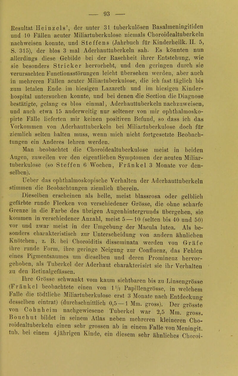 Resultat Hei uz eis', der unter 31 tuberkulösen Basalmeningitideu und 10 Fällen acuter Miliartuberkulose niemals Choroidealtuberkeln nachweisen konnte, und Steffens (Jahrbuch für Kinderheilk. II. 5, S. 315), der blos 3 mal Aderhauttuberkeln sah. Es könnten nun allerdings diese Gebilde bei der Raschheit ihrer Entstehung-, wie sie besonders Stricker hervorhebt, und den geringen durch sie verursachten Functionsstörungen leicht tibersehen werden, aber auch in mehreren Fällen acuter Miliartuberkulose, die ich fast täglich bis zum letalen Ende im hiesigen Lazareth und im hiesigen Kinder- hospital untersuchen konnte, und bei denen die Section die Diagnose bestätigte, gelang es blos einmal, Aderhauttuberkeln nachzuweisen, und auch etwa 15 anderweitig nur seltener von mir ophthalmosko- pirte Fälle lieferten mir keinen positiven Befund, so dass ich das Vorkommen von Aderhauttuberkeln bei Miliartuberkulose doch für ziemlich selten halten muss, wenn mich nicht fortgesetzte Beobach- tungen ein Anderes lehren werden. Man beobachtet die Choroidealtuberkulose meist in beiden Augen, zuweilen vor den eigentlichen Symptomen der acuten Miliar- tuberkulose (so Steffen 6 Wochen, F ränkel 3 Monate vor den- selben). üeber das ophthalmoskopische Verhalten der Aderhauttuberkeln stimmen die Beobachtungen ziemlich überein. Dieselben erscheinen als helle, meist blassrosa oder gelblich gefärbte runde Flecken von verschiedener Grösse, die ohne scharfe Grenze in die Farbe des übrigen Augenhintergruuds übergehen, sie kommen in verschiedener Anzahl, meist 5—10 (selten bis 40 und 50) vor und zwar meist in der Umgebung der Macula lutea. Als be- sonders charakteristisch zur Unterscheidung von andern ähnlichen Knötchen, z. B. bei Choroiditis disseminata werden von Gräfe ihre runde Form, ihre geringe Neigung zur Confluenz, das Fehlen eines Pigmentsaumes um dieselben und deren Prominenz hervor- gehoben, als Tuberkel der Aderhaut eharakterisirt sie ihr Verhalten ' zu den Retinalgefässen. Ihre Grösse schwankt vom kaum sichtbaren bis zu Linsengrösse (Fränkel beobachtete einen von 11/2 Papillengrösse, in welchem Falle die tödtliche Miliartuberkulose erst 3 Monate nach Entdeckung desselben eintrat) (durchschnittlich 0,5—1 Mm. gross). Der grösste von Cohnheim nachgewiesene Tuberkel war 2,5 Mm. gross. Bouchut bildet in seinem Atlas neben mehreren kleineren^'cho- roidealtuberkeln einen sehr grossen ab in einem Falle von Meningit tub. bei einem 4jährigen Kinde, ein diesem sehr ähnliches Choroi-