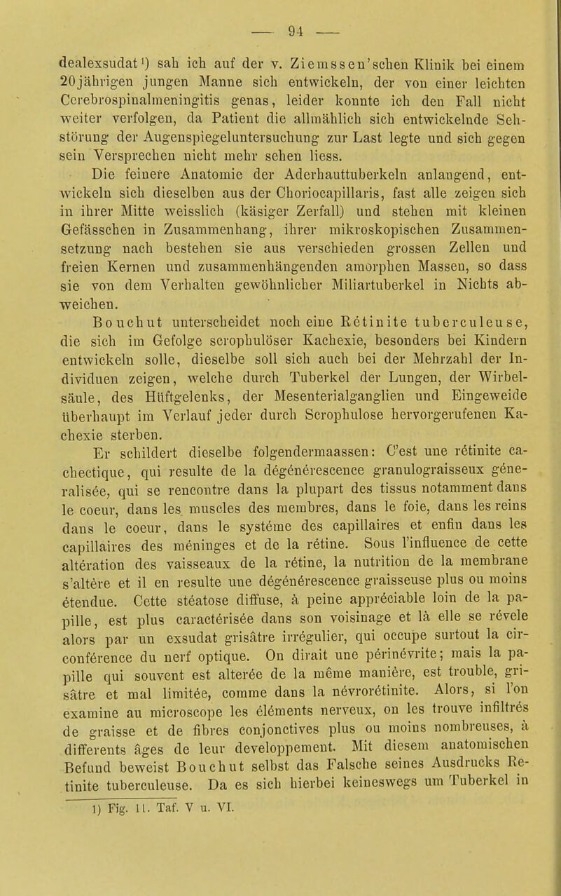 dealexsudat0 sah ich auf der v. Ziemssen'schen Klinik bei einem 20jährig-en jungen Manne sich entwicl^eln, der von einer leichten Cerebrospinalnieningitis genas, leider konnte ich den Fall nicht weiter verfolgen, da Patient die allmählich sich entwickelnde Seh- störung der Augenspiegeluntersuchung zur Last legte und sich gegen sein Versprechen nicht mehr sehen Hess. Die feinere Anatomie der Aderhauttuberkeln anlangend, ent- wickeln sich dieselben aus der Choriocapillaris, fast alle zeigen sich in ihrer Mitte weisslich (käsiger Zerfall) und stehen mit kleinen Gefässchen in Zusammenhang, ihrer mikroskopischen Zusammen- set7.ung nach bestehen sie aus verschieden grossen Zellen und freien Kernen und zusammenhängenden amorphen Massen, so dass sie von dem Verhalten gewöhnlicher Miliartuberkel in Nichts ab- weichen, Bouchut unterscheidet noch eine Retinite tuberculeuse, die sich im Gefolge scrophulöser Kachexie, besonders bei Kindern entwickeln solle, dieselbe soll sich auch bei der Mehrzahl der In- dividuen zeigen, welche durch Tuberkel der Lungen, der Wirbel- säule, des Hüftgelenks, der Mesenterialganglien und Eingeweide Uberhaupt im Verlauf jeder durch Scrophulose hervorgerufenen Ka- chexie sterben. Er schildert dieselbe folgendermaassen: C'est une rötinite ca- chectique, qui resulte de la degönerescence granulograisseux gene- ralisee, qui se rencontre dans la plupart des tissus notamment dans le coeur, dans les muscles des membres, dans le foie, dans les reins dans le coeur, dans le systöme des capillaires et enfin dans les capillaires des meninges et de la retine. Sous l'influence de cette alteration des vaisseaux de la rötine, la nutrition de la membrane s'altere et il en resulte une degönörescence graisseuse plus ou raoins etendue. Cette steatose diffuse, ä peine appröciable loin de la pa- pille, est plus caracterisee dans son voisinage et lä eile se revele alors par un exsudat grisätre irrögulier, qui occupe surtout la cir- conference du nerf optique. On dirait une perinevrite; raais la pa- pille qui souvent est alterte de la meme maniere, est trouble, gri- sätre et mal limitee, comrae dans la növroretinite. Alors, si l'on examine au microscope les elöments nerveux, on les trouve infiltres de graisse et de fibres conjonctives plus ou moins nombreuses, ä differents äges de leur developpement. Mit diesem anatomischen Befund beweist Bouchut selbst das Falsche seines Ausdrucks Re- tinite tuberculeuse. Da es sich hierbei keineswegs um Tuberkel in 1) Fig. 11. Taf. V u. VI.