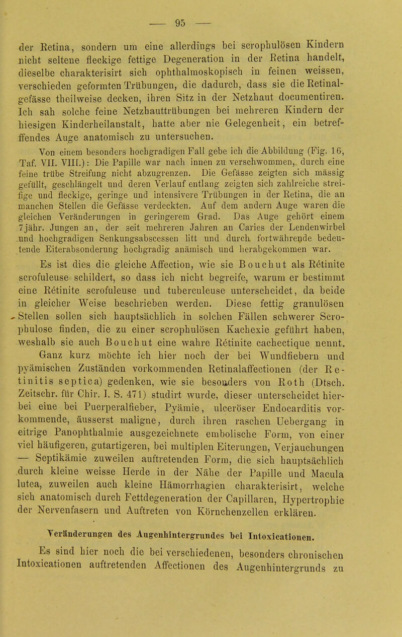 der Retina, sondern um eine allerdings bei scrophulösen Kindern nicht seltene fleckige fettige Degeneration in der Retina handelt, dieselbe charakterisirt sich ophthalmoskopisch in feinen weissen, verschieden geformten Trübungen, die dadurch, dass sie dieRetinal- gefässe theilweise decken, ihren Sitz in der Netzhaut documentiren. Ich sah solche feine Netzhauttrlibungen bei mehreren Kindern der hiesigen Kinderheilanstalt, hatte aber nie Gelegenheit, ein betref- ffendes Auge anatomisch zu untersuchen. Von einem besonders hochgradigen Fall gebe ich die Abbildmig (Fig. 16, Taf. VII. VIII.): Die Papille war nach innen zu verschwommen, durch eine feine trübe Streifung nicht abzugrenzen. Die Gefässe zeigten sich mässig gefüllt, geschlängelt und deren Verlauf entlang zeigten sich zahlreiche strei- fige und fleckige, geringe und intensivere Trübungen in der Retina, die an manchen Stellen die Gefässe verdeckten. Auf dem andern Auge waren die gleichen Veränderungen in geringerem Grad. Das Auge gehört einem 7jähr. Jungen an, der seit mehreren Jahren an Caries der Lendenwirbel und hochgradigen Senkungsabscessen litt und durch, fortwährende bedeu- tende Eiterabsonderung hochgradig anämisch und herabgekommen war. Es ist dies die gleiche Affection, wie sie Bouchut als Retinite scrofuleuse schildert, so dass ich nicht begreife, warum er bestimmt eine Retinite scrofuleuse und tuberculeuse unterscheidet, da beide in gleicher Weise beschrieben werden. Diese fettig granulösen * Stellen sollen sich hauptsächlich in solchen Fällen schwerer Scro- phulose finden, die zu einer scrophulösen Kachexie geführt haben, weshalb sie auch Bouchut eine wahre Retinite cachectique nennt. Ganz kurz möchte ich hier noch der bei Wundfiebern und pyämischen Zuständen vorkommenden Retinalaffectionen (der Re- tinitis septica) gedenken, wie sie besonders von Roth (Dtsch. Zeitschr. für Chir. I. S. 471) studirt wurde, dieser unterscheidet hier- bei eine bei Puerperalfieber, Pyämie, ulceröser Endocarditis vor- kommende, äusserst maligne, durch ihren raschen üebergang in eitrige Panophthalmie ausgezeichnete embolische Form, von einer viel häufigeren, gutartigeren, bei multiplen Eiterungen, Verjauchungen — Septikämie zuweilen auftretenden Form, die sich hauptsächlich durch kleine weisse Herde in der Nähe der Papille und Macula lutea, zuweilen auch kleine Hämorrhagien charakterisirt, welche sich anatomisch durch Fettdegeneration der Capillaren, Hypertrophie der Nervenfasern und Auftreten von Körnchenzellen erklären. Veränderungen des Augenhintergrnindes Ibei Intoxicationen. Es sind hier noch die bei verschiedenen, besonders chronischen Intoxicationen auftretenden Aflfectionen des Augenhintergrunds zu