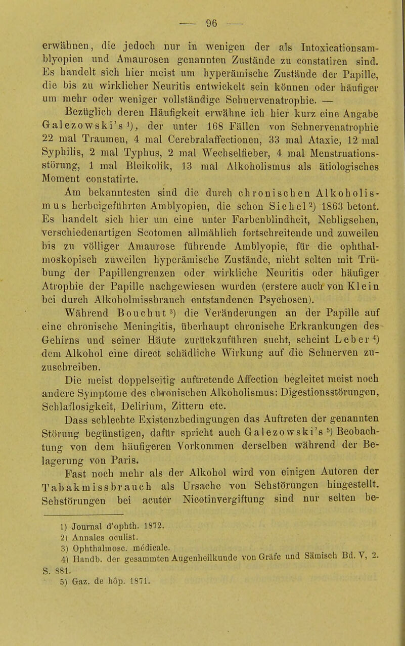 erwäliaen, die jedoch nur in wenigen der als Intoxicationsam- blyopien und Amaurosen genannten Zustände zu constatiren sind. Es bandelt sich hier meist um hyperämische Zustände der Papille, die bis zu wirklicher Neuritis entwickelt sein können oder häufiger um mehr oder weniger vollständige Sehnervenatrophie. — Bezüglich deren Häufigkeit erwähne ich hier kurz eine Angabe Galezowski's 1), der unter 168 Fällen von Sehnervenatropbie 22 mal Traumen, 4 mal Cerebralaffectioneu, 33 mal Ataxie, 12 mal Syphilis, 2 mal Typhus, 2 mal Wechselfieber, 4 mal Menstruations- störung, 1 mal Bleikolik, 13 mal Alkoholismus als ätiologisches Moment constatirte. Am bekanntesten sind die durch chronischen Alkoholis- mus herbeigeführten Amblyopien, die schon Sichel2) 1863 betont. Es handelt sich hier um eine unter Farbenblindheit, Nebligsehen, verschiedenartigen Scotomen allmählich fortschreitende und zuweilen bis zu völliger Amaurose führende Amblyopie, für die ophthal- moskopisch zuweilen hyperämische Zustände, nicht selten mit Trü- bung der Papillengrenzen oder wirkliche Neuritis oder häufiger Atrophie der Papille nachgewiesen wurden (erstere auch von Klein bei durch Alkoholraissbrauch entstandenen Psychosen). Während Bouchut^) die Veränderungen an der Papille auf eine chronische Meningitis, überhaupt chronische Erkrankungen des Gehirns und seiner Häute zurückzuführen sucht, scheint Leber 4) dem Alkohol eine direct schädliche Wirkung auf die Sehnerven zu- zuschreiben. Die raeist doppelseitig auftretende Affection begleitet meist noch andere Symptome des clH-onischen Alkoholismus: Digestionsstörungen, Schlaflosigkeit, Delirium, Zittern etc. Dass schlechte Existenzbedingungen das Auftreten der genannten Störung begünstigen, dafür spricht auch Galezowski's Beobach- tung von dem häufigeren Vorkommen derselben während der Be- lagerung von Paris. Fast noch mehr als der Alkohol wird von einigen Autoren der Tabakmissbrauch als Ursache von Sehstörungen hingestellt. Sehstörungen bei acuter Nicotinvergiftung sind nur selten be- 1) Journal d'ophth. 1872. 2) Annales oculist. 3) Ophthalmosc. medicale. 4) Handb. der gesammten Augenheilkunde von Gräfe und Sämisch Bd. V, 2 S. 881. 5) Gaz. de höp. 1871.