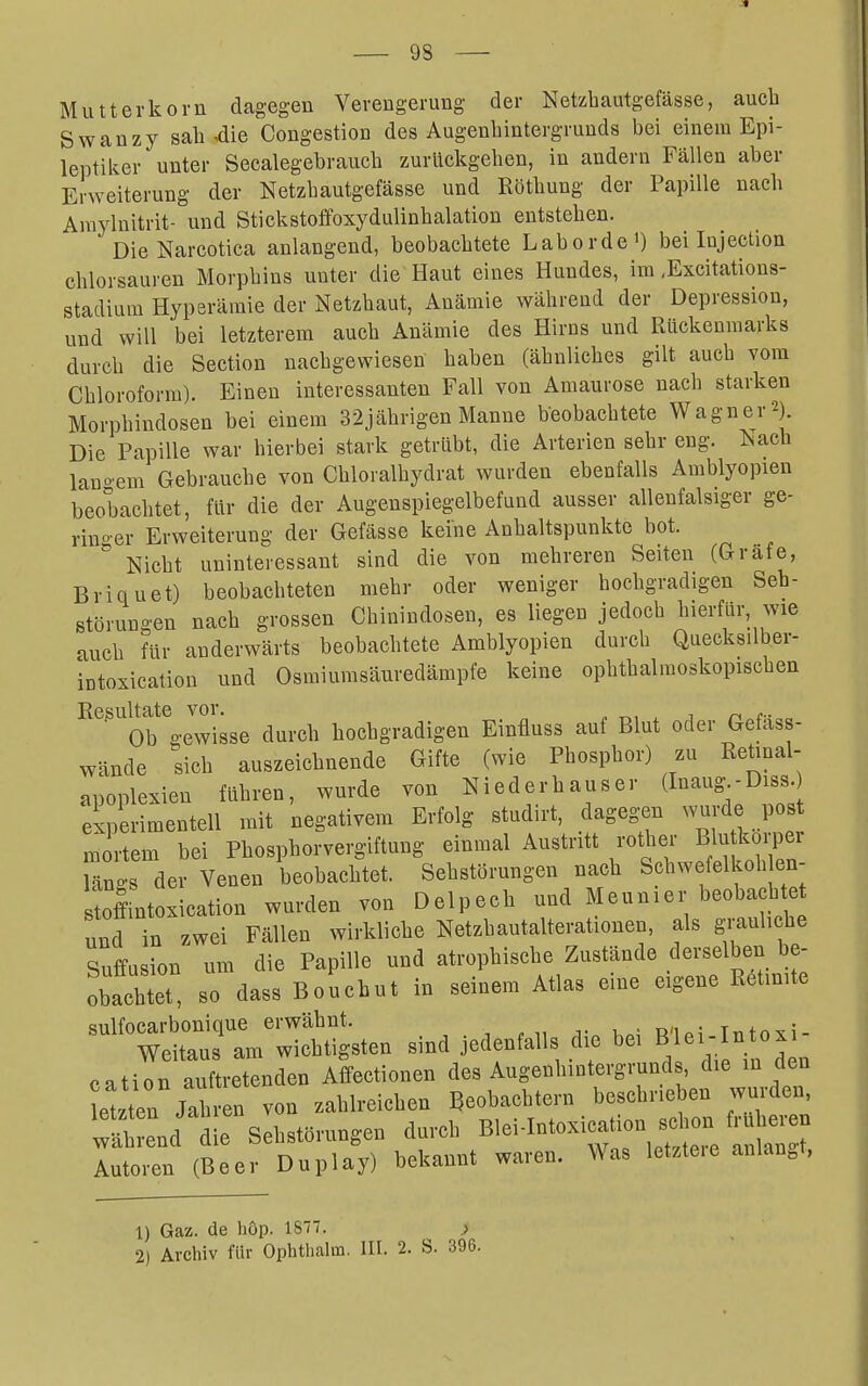 Mutterkorn dagegen Verengerung der Netzbautgefässe, auch Swanzy sah 4ie Congestion des Augenhintergrunds bei einem Epi- leptiker unter Seealegebrauch zurückgehen, in andern Fällen aber Erweiterung der Netzhautgefässe und Röthung der Papille nach Araylnitrit- und Stickstoffoxydulinhalation entstehen. DieNarcotica anlangend, beobachtete Laborde') bei Injection chlorsauren Morphins unter die Haut eines Hundes, im .Excitations- stadium Hyperämie der Netzhaut, Anämie während der Depression, und will bei letzterem auch Anämie des Hirns und Rückenmarks durch die Section nachgewiesen haben (ähnliches gilt aucb vom Chloroform). Einen interessanten Fall von Amaurose nach starken Morphindosen bei einem 32jährigen Manne beobachtete Wagner 2). Die Papille war hierbei stark getrübt, die Arterien sehr eng. Nach lauoem Gebrauche von Chloralhydrat wurden ebenfalls Amblyopien beobachtet, für die der Augenspiegelbefund ausser allenfalsiger ge- rinoer Erweiterung der Gefässe keine Anhaltspunkte bot.  Nicht uninteressant sind die von mehreren Seiten (Gräfe, Brian et) beobachteten mehr oder weniger hochgradigen Seh- störungen nach grossen Chinindosen, es liegen jedoch hierfür, wie auch für anderwärts beobachtete Amblyopien durch Quecksilbei- intoxication und Osmiumsäuredämpfe keine ophthalmoskopischen Resultate vor. „ ^, , , t- Ob gewisse durch hochgradigen Einfluss auf Blut oder Gefass- wände sich auszeichnende Gifte (wie Phosphor) zu Retinal- apoplexien führen, wurde von Nieder haus er d-^^^g- Dis« experimentell mit negativem Erfolg studirt, dagegen wurde pos mortem bei Phosphorvergiftung einmal Austritt rother l^m-P^i Län-s der Venen beobachtet. Sehstörungen nach Schwefelkoh en- stoffintoxication wurden von Delpech und Meunier beobachte und in zwei Fällen wirkliche Netzhautalterationen, als grauliche Suffusion um die Papille und atrophische Zustände derselben be- obachtet, so dass Bouchut in seinem Atlas eine eigene Reimte sulfocarbonique erwähnt. R'ipi-Intoxi- Weitaus am wichtigsten sind jedenfalls die bei Bl«^/Yn^; cation auftretenden Affectionen des AugenhiDtergrunds die in den telten Jahren von zahlreichen Beobachtern beschneben wurden, wähl/l;: Sihstörungen durch Blei-Intoxication^ion ^ Autoren (Beer Duplay) bekannt waren. Was letzte.e anlangt, 1) Gaz. de liOp. 1877. > 2) Archiv für Ophthahn. III. 2. S. 396.