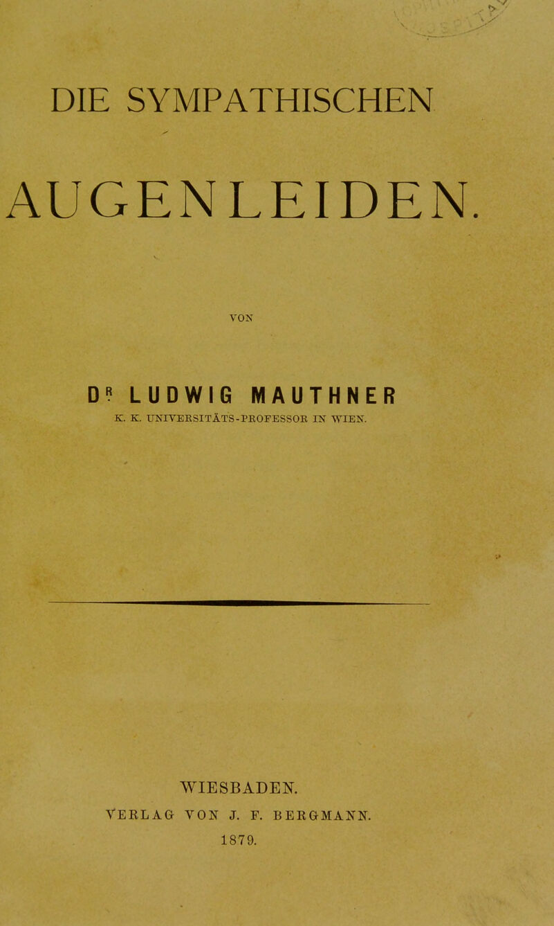 DIE SYMPATHISCHEN AUGENLEIDEN. VON DR LUDWIG MAUTHNER K. K. UNIVEKSITÄTS-PKOFESSOB, IN WIEN. WIESBADEN. VERLAG VON J. F. BERGMANN. 1879.