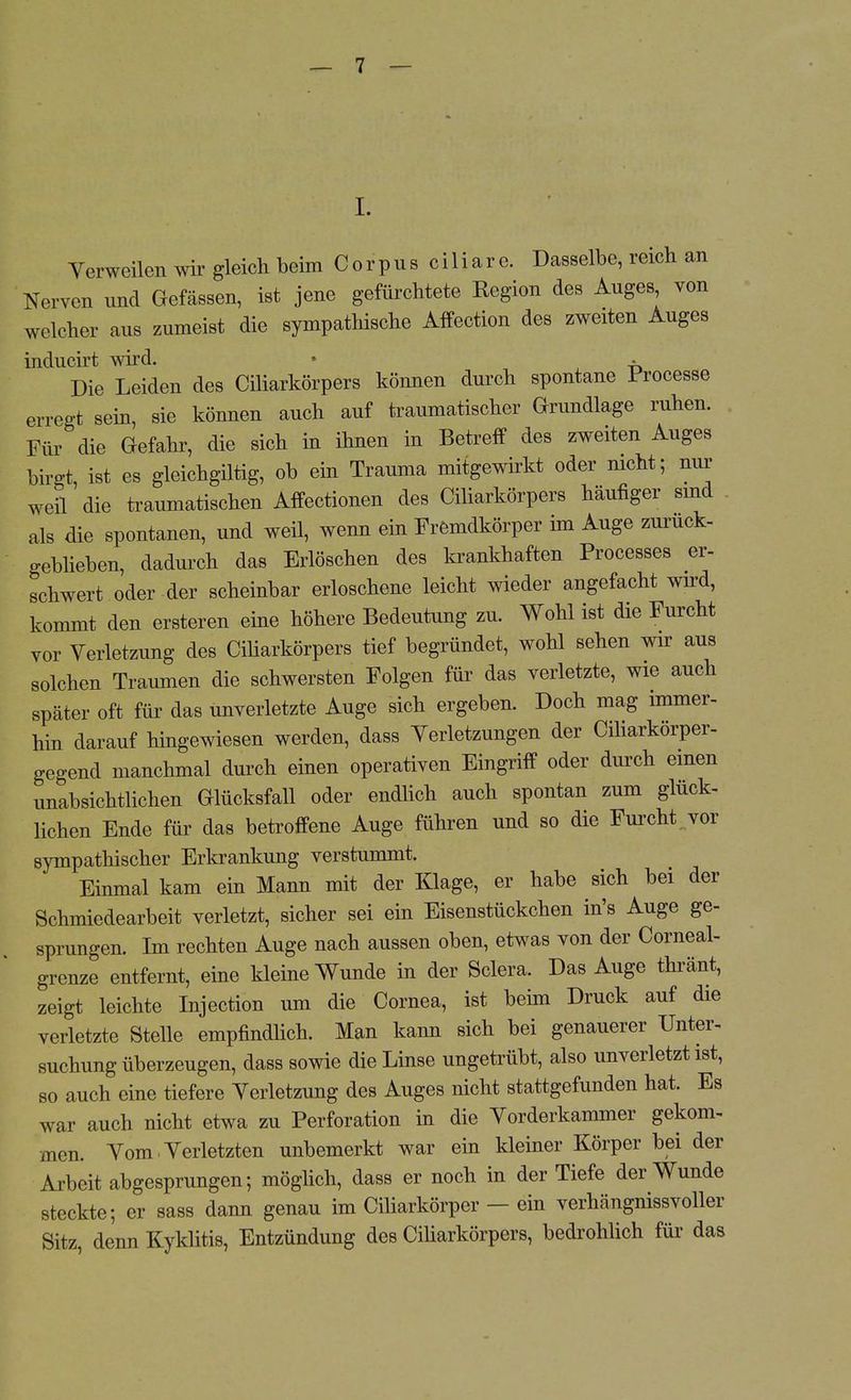 I. Yerweilen wir gleich beim C o r p u s c i 1 i a r e. Dasselbe, reich an Nerven und Gefässen, ist jene gefürchtete Region des Auges von welcher aus zumeist die sympathische Affection des zweiten Auges inducirt wird. • • Die Leiden des Ciliarkörpers können durch spontane Processe erregt sein, sie können auch auf traumatischer Grundlage ruhen. Für die Gefahr, die sich in ihnen in Betreff des zweiten Auges birgt, ist es gleichgiltig, ob ein Trauma mitgewirkt oder nicht; nur weÜ die traumatischen Affectionen des Ciliarkörpers häufiger sind als die spontanen, und weil, wenn ein Fremdkörper im Auge zurück- geblieben, dadurch das Erlöschen des krankhaften Processes er- schwert oder der scheinbar erloschene leicht wieder angefacht wird, kommt den ersteren eine höhere Bedeutung zu. Wohl ist die Furcht vor Verletzung des Ciliarkörpers tief begründet, wohl sehen wir aus solchen Traumen die schwersten Folgen für das verletzte, wie auch später oft für das unverletzte Auge sich ergeben. Doch mag immer- hin darauf hingewiesen werden, dass Yerletzungen der Ciharkorper- gegend manchmal durch einen operativen Eingriff oder durch einen unabsichtlichen Glücksfall oder endlich auch spontan zum glück- lichen Ende für das betroffene Auge führen und so die Furcht, vor sympathischer Erkrankung verstummt. Einmal kam ein Mann mit der Klage, er habe sich bei der Schmiedearbeit verletzt, sicher sei ein Eisenstückchen in's Auge ge- sprungen. Im rechten Auge nach aussen oben, etwas von der Corneal- grenze entfernt, eine kleine Wunde in der Sclera. Das Auge thränt, zeigt leichte Injection um die Cornea, ist beim Druck auf die verletzte Stelle empfindlich. Man kann sich bei genauerer Unter- suchung überzeugen, dass sowie die Linse ungetrübt, also unverletzt ist, so auch eine tiefere Verletzung des Auges nicht stattgefunden hat. Es war auch nicht etwa zu Perforation in die Yorderkammer gekom- men. Vom Verletzten unbemerkt war ein kleiner Körper bei der Arbeit abgesprungen; möglich, dass er noch in der Tiefe der Wunde steckte; er sass dann genau im Ciliarkörper — ein verhängnissvoller Sitz, denn Kyklitis, Entzündung des Ciliarkörpers, bedrohlich für das