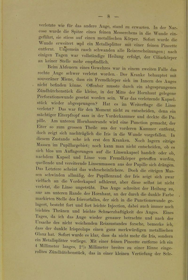 verletzte wie für das andere Auge, stand zu erwarten. Ii, der Nar. cos,' wurde die Spitze eines feinen Messerchens in die Wunde ein- geführt, sie stiess auf einen metallischen Körper. Sofori wurde die Wunde erweiterl .»nd ein Metallsplitter tnii einer feinen Pineette entfernt. Ungemein rasch schwanden si.llc Keizcrscheinungen; nach einigen Tagen war vollständige Heilung erfolgt, de.- Ciliarkörper an keiner Stelle mehr empfindlich. Beim Abfeuern eines Gewehres war in einem zweiten Falle das -echte Auge schwer verletzt worden.. Der Kranke behaupte* mit souveräner Miene, dass ein Fremdkörper sich im Innern des Auges nicht befinden könne. Offenbar musste durch ein abgesprungenes Zündhütchenstück die kleine, in der Mitte der Hornhaut gelegene Perforationswunde gesetzt worden sein. War das verletzende Kapsel- stück wieder abgesprungen? Hat es im Weiterfluge die Linse verletzt? Das war für den Moment nicht zu entscheiden, denn ein mächtiger Eiterpfropf sass in der Yorderkammer und deckte die Pu- pille. Am unteren Hornhautrande wird eine Punction gemacht, der Eiter so zum grossen Theile aus der vorderen Kammer entfernt, doch zeigt sich nachträglich die Iris in die Wunde vorgefallen. In diesem Zustande sehe ich erst den Kranken. Noch lagern eitrige Massen im Pupillargebiet; noch kann man nicht entscheiden, ob es sich blos um Auflagerungen auf die Linsenkapsel handelt oder ob, nachdem Kapsel und Linse vom Fremdkörper getroffen worden,' quellende und vereiternde Linsenmassen aus der Pupille sich drängen. Das Letztere scheint das wahrscheinlichere. Doch die eitrigen Mas- sen schwinden allmälig, der Pupillenrand der Iris zeigt sich zwar vielfach an die Yorderkapsel adhärent, aber diese selbst ist nicht verletzt, die Linse ungetrübt. Das Auge schreitet der Heilung zu, nur am unteren Kande der Hornhaut, an der durch die dunkle Farbe markirten Stelle des Irisvorfalles, der sich in die Punctionswunde ge- lagert, besteht fort und fort leichte Injection, dabei auch immer noch leichtes Thränen und leichte Schmerzhaftigkeit des Auges. Eines Tages, da ich das Auge wieder genauer betrachte und nach der Ursache des nicht weichenden Eeizzustandes forsche, bemerke ich, dass der dunkle Irisprolaps einen'ganz merkwürdigen metallischen Glanz hat. Sofort wurde es klar, dass da nicht mehr die Iris, sondern ein Metallsplitter vorliege. Mit einer feinen Pineette entferne ich ein 4 Millimeter langes, 21/* Millimeter breites zu einer Rinne einge- rolltes Zündhütchenstück, das in einer kleinen Vertiefung der Sole-