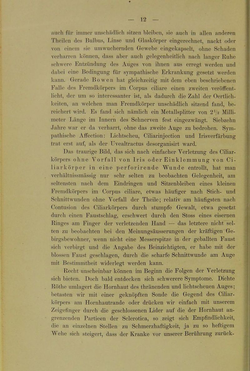 » — 12 — auch für immer unschädlich Bitzen bleiben, sie auch in allen anderen Theilen des Bulbus, Linse und Glaskörper eingerechnet, nackt oder von einem sie umwuchernden Gewebe eingekapselt, ohne Schaden verharren können, dass aber auch gelegenheitlicb nach langer Ruhe schwere Entzündung des Auges von ihnen aus erregi werden und dabei eine Bedingung für sympathische Erkrankung gesetzt werden kann. Gerade Ho wen hat gleichzeitig mit dem eben beschriebenen Falle des Fremdkörpers im Corpus ciliare einen zweiten veröffent- licht, der um so interessanter ist, als dadurch die Zahl der Oertlich- keiten, an welchen man Fremdkörper unschädlich sitzend fand, be- reichert wird. Es fand sich nämlich ein Metallsplitter von Milli- meter Länge im Innern des Sehnerven fest eingezwängt. Siebzehn Jahre war er da verharrt, ohne das zweite Auge zu bedrohen. Sym- pathische Affection: Lichtscheu, Ciliarinjection und Irisverfärbung trat erst auf, als der Uvealtractus desorganisirt ward. Das traurige Bild, das sich nach einfacher Verletzung des Ciliar- körpers ohne Vorfall von Iris oder Einklemmung von Ci- liarkörper in eine perforirende Wunde entrollt, hat man verhältnissmässig nur sehr selten zu beobachten Gelegenheit, am seltensten nach dem Eindringen und Sitzenbleiben eines kleinen Fremdkörpers im Corpus ciliare, etwas häufiger nach Stich- und Schnittwunden ohne Vorfall der Theile; relativ am häufigsten nach Contusion des Ciliarkörpers durch stumpfe Gewalt, etwa gesetzt durch einen Faustschlag, erschwert durch den Stoss eines eisernen Ringes am Finger der verletzenden Hand — das letztere nicht sel- ten zu beobachten bei den Meinungsäusserungen der kräftigen Ge- birgsbewohner, wenn nicht eine Messerspitze in der geballten Faust sich verbirgt und die Angabe des Beinzichtigten, er habe mit der blossen Faust geschlagen, durch die scharfe Schnittwunde am Auge mit Bestimmtheit widerlegt werden kann. Recht unscheinbar können im Beginn die Folgen der Verletzung sich bieten. Doch bald entdecken sich schwerere Symptome. Dichte Rothe umlagert die Hornhaut des thränenden und lichtscheuen Auges; betasten wir mit einer geknöpften Sonde die Gegend des Ciliar- körpers am Hornhautrande oder drücken wir einfach mit unserem Zeigefinger durch die geschlossenen Lider auf die der Hornhaut an- grenzenden Partieen der Sclerotica, so zeigt sich Empfindlichkeit, die an einzelnen Stellen zu Schmerzhaftigkeit, ja zu so heftigem Wehe sich steigert, dass der Kranke vor unserer Berührung zurück-