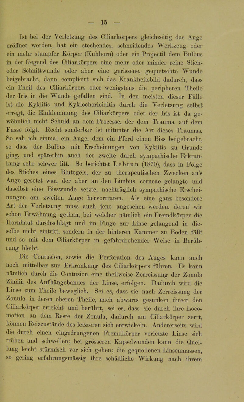 Ist bei der Verletzimg des Ciliarkörpers gleichzeitig das Auge eröffnet worden, hat ein stechendes, schneidendes Werkzeug oder ein mehr stumpfer Körper (Kuhhorn) oder ein Projectil dem Bulbus in der Gegend des Ciliarkörpers eine mehr oder minder reine Stich- oder Schnittwunde oder aber eine gerissene, gequetschte Wunde beigebracht, dann complicirt sich das Krankheitsbild dadurch, dass ein Theil des Ciliarkörpers oder wenigstens die peripheren Theile der Iiis in die Wunde gefallen sind. In den meisten dieser Fälle ist die Kyklitis und Kyklochorioiditis durch die Verletzung selbst erregt, die Einklemmung des Ciliarkörpers oder der Iris ist da ge- wöhnlich nicht Schuld an dem Processe, der dem Trauma auf dem Fusse folgt. Recht sonderbar ist mitunter die Art dieses Traumas. So sah ich einmal ein Auge, dem ein Pferd einen Biss beigebracht, so dass der Bulbus mit Erscheinungen von Kyklitis zu Grunde ging, und späterhin auch der zweite durch sympathische Erkran- kung sehr schwer litt. So berichtet Lebrun (1870), dass in Folge des Stiches eines Blutegels, der zu therapeutischen Zwecken an's Auge gesetzt war, der aber an den Limbus corneae gelangte und daselbst eine Bisswunde setzte, nachträglich sympathische Erschei- nungen am zweiten Auge hervortraten. Als eine ganz besondere Art der Verletzung muss auch jene angesehen werden, deren wir schon Erwähnung gethan, bei welcher nämlich ein Fremdkörper die Hornhaut durchschlägt und im Fluge zur Linse gelangend in die- selbe nicht eintritt, sondern in der hinteren Kammer zu Boden fällt und so mit dem Ciliarkörper in gefahrdrohender Weise in Berüh- rung bleibt. Die Contusion, sowie die Perforation des Auges kann auch noch mittelbar zur Erkrankung des Ciliarkörpers führen. Es kann nämlich durch die Contusion eine theilweise Zerreissung der Zonula Zinnii, des Aufhängebandes der Linse, erfolgen. Dadurch wird die Linse zum Theile beweglich. Sei es, dass sie nach Zerreissung der Zonula in deren oberen Theile, nach abwärts gesunken direct den Ciliarkörper erreicht und berührt, sei es, dass sie durch ihre Loco- motion an dem Reste der Zonula, dadurch am Ciliarkörper zerrt, können Reizzustände des letzteren sich entwickeln. Andererseits wird die durch einen eingedrungenen Fremdkörper verletzte Linse sich trüben und schwellen; bei grösseren Kapselwunden kann die Quel- lung leicht stürmisch vor sich gehen; die gequollenen Linsenmassen, so gering erfahrungsmässig ihre schädliche Wirkung nach ihrem