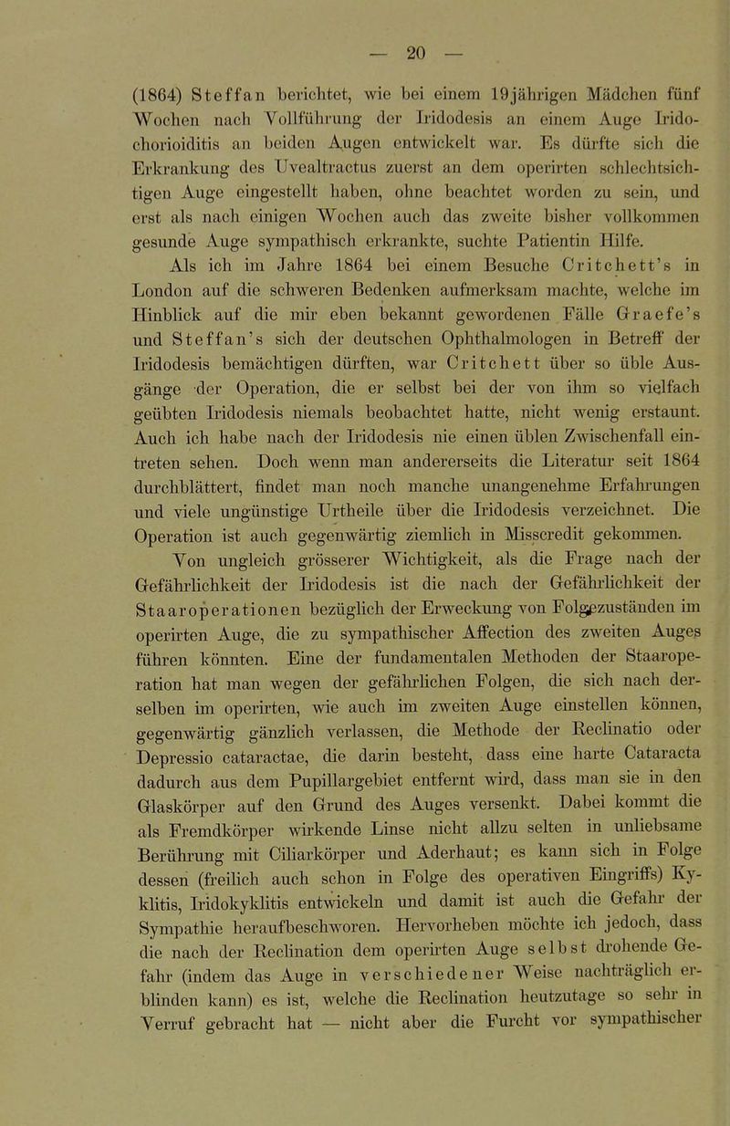 (1864) Steffan berichtot, wie bei einem 19jährigen Mädchen fünf Wochen nach Yollführung der Eridodesis an einem Auge Irido- chorioiditis an beiden A^ugen entwickelt war. Es dürfte sich die Erkrankung des Uvealtractus zuerst an dem operirten schlechtsich- tigen Auge eingestellt haben, ohne beachtet worden zu sein, und erst als nach einigen Wochen auch das zweite bisher vollkommen gesunde Auge sympathisch erkrankte, suchte Patientin Hilfe. Als ich im Jahre 1864 bei einem Besuche Critchett's in London auf die schweren Bedenken aufmerksam machte, welche im Hinblick auf die mir eben bekannt gewordenen Fälle Graefe's und Steffan's sich der deutschen Ophthalmologen in Betreff der Iridodesis bemächtigen dürften, war Critchett über so üble Aus- gänge der Operation, die er selbst bei der von ihm so vielfach geübten Iridodesis niemals beobachtet hatte, nicht wenig erstaunt. Auch ich habe nach der Iridodesis nie einen üblen Zwischenfall ein- treten sehen. Doch wenn man andererseits die Literatur seit 1864 durchblättert, findet man noch manche unangenehme Erfahrungen und viele ungünstige Urtheile über die Iridodesis verzeichnet. Die Operation ist auch gegenwärtig ziemlich in Misscredit gekommen. Yon ungleich grösserer Wichtigkeit, als die Frage nach der Gefährlichkeit der Iridodesis ist die nach der Gefährlichkeit der Staaroperationen bezüglich der Erweckung von Folg^zuständen im operirten Auge, die zu sympathischer Affection des zweiten Auges führen könnten. Eine der fundamentalen Methoden der Staarope- ration hat man wegen der gefährlichen Folgen, die sich nach der- selben im operirten, wie auch im zweiten Auge einstellen können, gegenwärtig gänzlich verlassen, die Methode der Reclinatio oder Depressio cataractae, die darin besteht, dass eine harte Cataracta dadurch aus dem Pupillargebiet entfernt wird, dass man sie in den Glaskörper auf den Grund des Auges versenkt. Dabei kommt die als Fremdkörper wirkende Linse nicht allzu selten in unliebsame Berührung mit Ciliarkörper und Aderhaut; es kann sich in Folge dessen (freilich auch schon in Folge des operativen Eingriffs) Ky- klitis, Iridokyklitis entwickeln und damit ist auch die Gefahr der Sympathie heraufbeschworen. Hervorheben möchte ich jedoch, dass die nach der Reclination dem operirten Auge selbst drohende Ge- fahr (indem das Auge in verschiedener Weise nachträglich er- blinden kann) es ist, welche die Reclination heutzutage so sehr in Yerruf gebracht hat — nicht aber die Furcht vor sympathischer