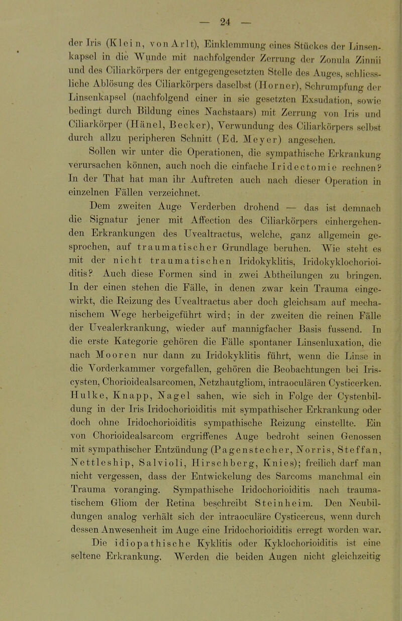 der Iris (Klein, von Arlt), EinHenimung eines Stückes der Linsen- kapsel in die Wunde mit nachfolgender Zerrung der Zonula Zinnii und des Ciliarkörpers der entgegengesetzten Stelle des Auges, schliess- liche Ablösung des Ciliarkörpers daselbst (Homer), Schrumpfung der Linsenkapsel (nachfolgend einer in sie gesetzten Exsudation, sowie bedingt durch Bildung eines Nachstaars) mit Zerrung von Iris und Ciliarkörper (Hänel, Becker), Verwundung des Ciliarkörpers selbst durch allzu peripheren Schnitt (Ed. Meyer) angesehen. Sollen wir unter die Operationen, die sympathische Erkrankung verursachen können, auch noch die einfache Iridectomie rechnen? In der That hat man ihr Auftreten auch nach dieser Operation in einzelnen Fällen verzeichnet. Dem zweiten Auge Verderben drohend — das ist demnach die Signatur jener mit AfFection des Ciliarkörpers einhergehen- den Erkrankungen des Uvealtractus, welche, ganz allgemein ge- sprochen, auf traumatischer Grundlage beruhen. Wie steht es mit der nicht traumatischen Iridokyklitis, Iridokyklochorioi- ditis? Auch diese Formen sind in zwei Abtheilungen zu bringen. In der einen stehen die Fälle, in denen zwar kein Trauma einge- wirkt, die Reizung des Uvealtractus aber doch gleichsam auf mecha- nischem Wege herbeigeführt wird; in der zweiten die reinen Fälle der Uvealerkrankung, wieder auf mannigfacher Basis fussend. In die erste Kategorie gehören die Fälle spontaner Linsenluxation, die nach Mooren nur dann zu Iridokyklitis führt, wenn die Linse in die Vorderkammer vorgefallen, gehören die Beobachtungen bei Iris- cysten, Chorioidealsarcomen, Netzhautgliom, intraoeulären Cysticerken. Hulke, Knapp, Nagel sahen, wie sich in Folge der Cystenbil- dung in der Iris Iridochorioiditis mit sympathischer Erkrankung oder doch ohne Iridochorioiditis sympathische Reizung einstellte. Ein von Chorioidealsarcom ergriffenes Auge bedroht seinen Genossen mit sympathischer Entzündung (Pagenstecher, Morris, Steffan, Nettleship, Salvioli, Hirschberg, Knies); freilich darf man nicht vergessen, dass der Entwicklung des Sarcoms manchmal em Trauma voranging. Sympathische Iridochorioiditis nach trauma- tischem Gliom der Retina beschreibt Steinheim. Den Neubil- dungen analog verhält sich der intraoeuläre Cysticercus, wenn durch dessen Anwesenheit im Auge eine Iridochorioiditis erregt worden war. Die idiopathische Kyklitis oder Kyldochorioiditis ist eine seltene Erkrankung. Werden die beiden Augen nicht gleichzeitig