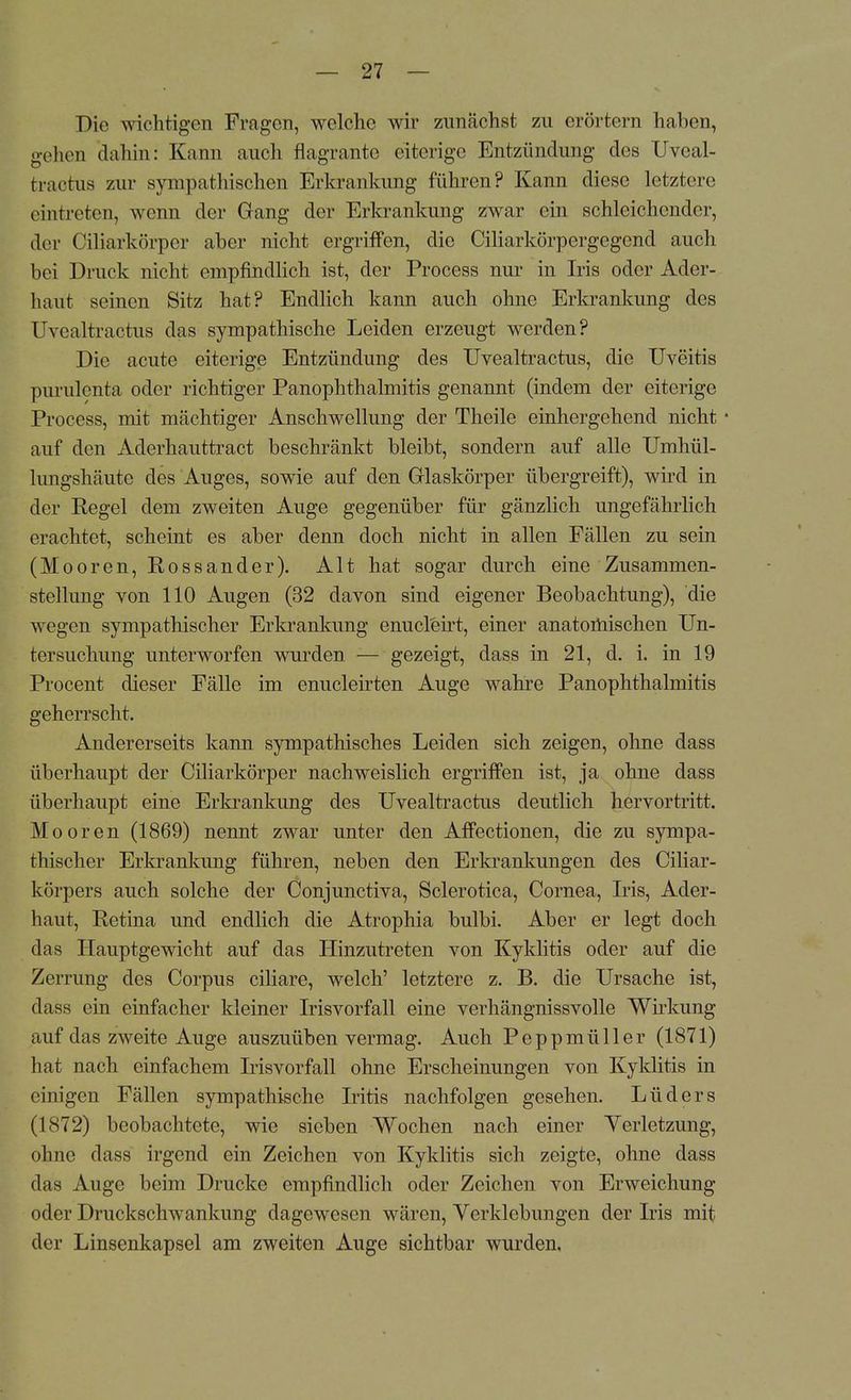 Die wichtigen Fragen, welche wir zunächst zu erörtern haben, gehen dahin: Kann auch flagrante eiterige Entzündung des Uveal- tractus zur sympathischen Erkrankung führen? Kann diese letztere eintreten, wenn der Gang der Erkrankung zwar ein schleichender, der Ciliarkörpcr aber nicht ergriffen, die Ciliarkörpergegend auch bei Druck nicht empfindlich ist, der Process nur in Iris oder Ader- haut seinen Sitz hat? Endlich kann auch ohne Erkrankung des Uvealtractus das sympathische Leiden erzeugt werden? Die acute eiterige Entzündung des Uvealtractus, die Uveitis purulenta oder richtiger Panophthalmitis genannt (indem der eiterige Process, mit mächtiger Anschwellung der Theile einhergehend nicht • auf den Aderhauttract beschränkt bleibt, sondern auf alle Umhül- lungshäute des Auges, sowie auf den Glaskörper übergreift), wird in der Regel dem zweiten Auge gegenüber für gänzlich ungefährlich erachtet, scheint es aber denn doch nicht in allen Fällen zu sein (Mooren, Rossander). Alt hat sogar durch eine Zusammen- stellung von 110 Augen (32 davon sind eigener Beobachtung), die wegen sympathischer Erkrankung enucleirt, einer anatoihischen Un- tersuchung unterworfen wurden — gezeigt, dass in 21, d. i. in 19 Procent dieser Fälle im enucleirten Auge wahre Panophthalmitis geherrscht. Andererseits kann sympathisches Leiden sich zeigen, ohne dass überhaupt der Ciliarkörper nachweislich ergriffen ist, ja ohne dass überhaupt eine Erkrankung des Uvealtractus deutlich hervortritt. Mooren (1869) nennt zwar unter den Affectionen, die zu sympa- thischer Erkrankung führen, neben den Erkrankungen des Ciliar- körpers auch solche der Conjunctiva, Sclerotien, Cornea, Iris, Ader- haut, Retina und endlich die Atrophia bulbi. Aber er legt doch das Hauptgewicht auf das Hinzutreten von Kyklitis oder auf die Zerrung des Corpus ciliare, welch' letztere z. B. die Ursache ist, class ein einfacher kleiner Irisvorfall eine verhängnissvolle Wirkung auf das zweite Auge auszuüben vermag. Auch Peppmüller (1871) hat nach einfachem Iris vor fall ohne Erscheinungen von Kyklitis in einigen Fällen sympathische Iritis nachfolgen gesehen. Lüders (1872) beobachtete, wie sieben Wochen nach einer Verletzung, ohne dass irgend ein Zeichen von Kyklitis sich zeigte, ohne dass das Auge beim Drucke empfindlich oder Zeichen von Erweichung oder Druckschwankung dagewesen wären, Verklebungen der Iris mit der Linsenkapsel am zweiten Auge sichtbar wurden.