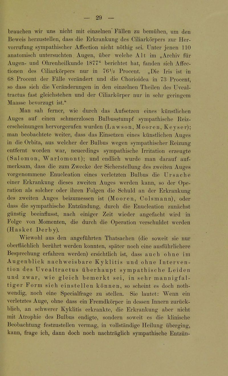 brauchen wir uns nicht mit einzelnen Fällen zu bemühen, um den Beweis herzustellen, dass die Erkrankung des Ciliarkörpers zur Her- vorrufung sympathischer Affection nicht nöthig sei. Unter jenen 110 anatomisch untersuchten Augen, über welche Alt im „Archiv für Augen- und Ohrenheilkunde 1877 berichtet hat, fanden sich AfFec- tionen des Ciliarkörpers nur in 76V2 Procent. „Die Iris ist in 08 Procent der Fälle verändert und die Chorioidea in 73 Procent, so dass sich die Veränderungen in den einzelnen Theilen des Uveal- feractus fast gleichstehen und der Ciliarkörper nur in sehr geringem Maasse bevorzugt ist. Man sah ferner, wie durch das Aufsetzen eines künstlichen Auges auf einen schmerzlosen Bulbusstumpf sympathische Reiz- erscheinimgen hervorgerufen wurden (Lawson, Mooren, Keyser); man beobachtete weiter, dass das Einsetzen eines künstlichen Auges in die Orbita, aus welcher der Bulbus wegen sympathischer Reizung entfernt worden war, neuerdings sympathische Irritation erzeugte (Salomon, Warlomont); und endlich wurde man darauf auf- merksam, dass die zum Zwecke der Sicherstellung des zweiten Auges vorgenommene Enucleation eines verletzten Bulbus die Ursache einer Erkrankung dieses zweiten Auges werden kann, so der Ope- ration als solcher oder ihren Folgen die Schuld an der Erkrankung des zweiten Auges beizumessen ist (Mooren, Colsmann), oder dass die sympathische Entzündung, durch die Enucleation zunächst günstig beeinflusst, nach einiger Zeit wieder angefacht wird in Folge von Momenten, die durch die Operation verschuldet werden (Hasket Derby), Wiewohl aus den angeführten Thatsachen (die soweit sie nur oberflächlich berührt werden konnten, später noch eine ausführlichere Besprechung erfahren werden) ersichtlich ist, dass auch ohne im Augenblick nachweisbare Kyklitis und ohne Interven- tion des Uvealtractus überhaupt sympathische Leiden und zwar, wie gleich bemerkt sei, in sehr mannigfal- tiger Form sich einstellen können, so scheint es doch noth- wendig, noch eine Specialfrage zu stellen. Sie lautet: Wenn ein verletztes Auge, ohne dass ein Fremdkörper in dessen Innern zurück- blieb, an schwerer Kyklitis erkrankte, die Erkrankung aber nicht mit Atrophie des Bulbus endigte, sondern soweit es die klinische Beobachtung festzustellen vermag, in vollständige Heilung überging, kann, frage ich, dann doch noch nachträglich sympathische Entzün-