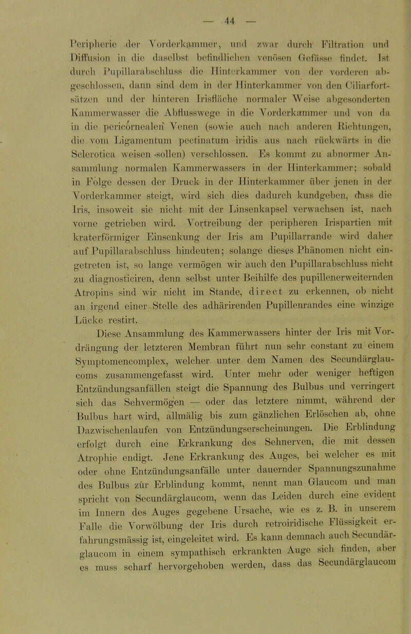 Peripherie der Vorderkjpamer, arid zwar durch Filtration und Diffusion in die daselbst befindlichen venösen Gefässe findet. Ist durch Pupillarabschluss die Kinterkaramer von der vorderen ab- geschlossen, dann sind dein in der Hinterkammer von den Ciliarfort- sätzen und der hinteren [risfläche normaler Weise abgesonderten Kammerwasser die Abflusswege in die Vorderkammer und von da in die pericornealeri Venen (sowie auch nach anderen Richtungen, die vom Ligamentum peetmatum iridis ans nach rückwärts in die Sclerotica weisen -sollen) verschlossen. Es kommt zu abnormer An- sammlung normalen Kammerwassers in der Hinterkammer; sobald in Folge dessen der Druck in der Hinterkammer über jenen in der Torderkammer steigt, wird sich dies dadurch kundgeben, dasa die Iris, insoweit sie nicht mit der Linsenkapsel verwachsen ist, nach vorne getrieben wird. Vortreibung der peripheren Irispartien mit kraterförmiger Einsenkung der Iris am Pupillarrande wird daher auf Pupillarabschluss hindeuten; solange dieses Phänomen nicht ein- getreten ist, so lange vermögen wir auch den Pupillarabschluss nicht zu diagnosticiren, denn selbst unter Beihilfe des pupillenerweiternden Atropins sind wir nicht im Stande, direet zu erkennen, ob nicht an irgend einer. Stelle des adhärirenden Pupillenrandes eine winzige Lücke restirt. Diese Ansammlung des Kammerwassers hinter der Iris mit Vor- drängung der letzteren Membran führt nun sehr constant zu einem Symptomencomplex, welcher, unter dem Namen des Secundärglau- coms zusammengefasst wird. Unter mehr oder weniger heftigen Entzündungsanfällen steigt die Spannung des Bulbus und verringert sich das Sehvermögen — oder das letztere nimmt, während der Bulbus hart wird, allmälig bis zum gänzlichen Erlöschen ab, ohne Dazwischenlaufen von Entzündungserscheinungen. Die Erblindung erfolgt durch eine Erkrankung des Sehnerven, die mit dessen Atrophie endigt. Jene Erkrankung des Auges, bei welcher es mit oder ohne Entzündungsanfälle unter dauernder Spannungszunahme des Bulbus zur Erblindung kommt, nennt man Glaucom und man spricht von Secundärglaucom, wenn das Leiden durch eine evident im Innern des Auges gegebene Ursache, wie es z. B. in unserem Falle die Vorwölbung der Iris durch retroiridische Flüssigkeit er- fahrungsmässig ist, eingeleitet wird. Es kann demnach auch Secundär- glaucom in einem sympathisch erkrankten Auge sich finden, aber es muss scharf hervorgehoben werden, dass das Secundärglaucom