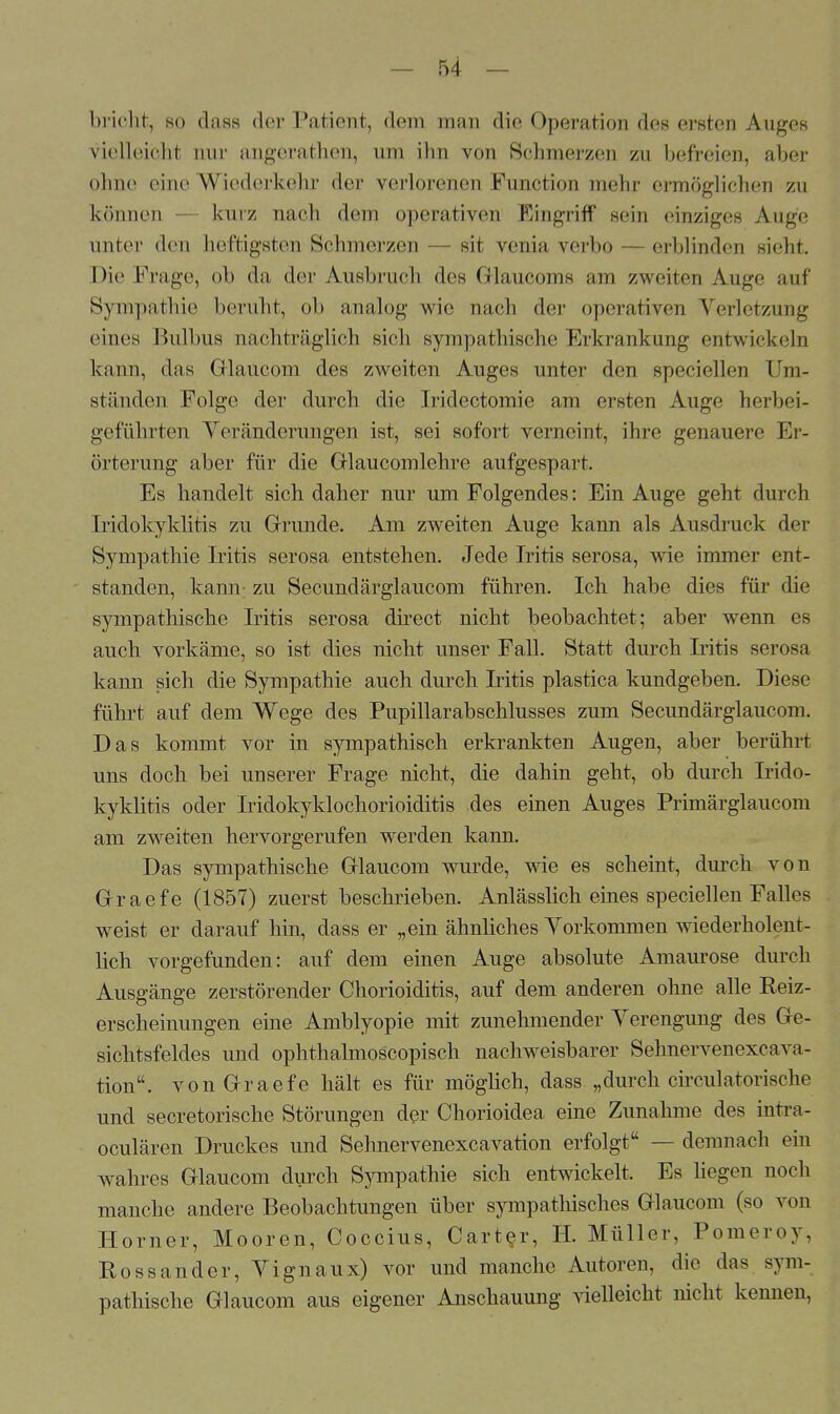 bricht, so dass der Patient, dem man die Operation des ersten Auges vielleicht nur angerathen, um ihn von Schmerzen zu befreien, aber ohne eine Wiederkehr der verlorenen Function mehr ermöglichen zu können kurz nach dem operativen Eingriff «ein einziges Auge unter den heftigsten Schmerzen — sit venia verbo — erblinden sieht. Die Frage, ob da der Ausbruch des Giaucoms am /weiten Auge auf Sympathie beruht, ob analog wie nach der operativen Verletzung eines Bulbus nachträglich sich sympathische Erkrankung entwickeln kann, das Glaucom des zweiten Auges unter den speciellen Um- ständen Folge der durch die Iridectomie am ersten Auge herbei- geführten Veränderungen ist, sei sofort verneint, ihre genauere Er- örterung aber für die Glaucomlehre aufgespart. Es handelt sich daher nur um Folgendes: Ein Auge geht durch Iridozyklitis zu Grunde. Am zweiten Auge kann als Ausdruck der Sympathie Iritis serosa entstehen. Jede Iritis serosa, wie immer ent- standen, kann zu Secundärglaucom führen. Ich habe dies für die sympathische Iritis serosa direct nicht beobachtet; aber wenn es auch vorkäme, so ist dies nicht unser Fall. Statt durch Iritis serosa kann sich die Sympathie auch durch Iritis plastica kundgeben. Diese führt auf dem Wege des Pupillarabschlusses zum Secundärglaucom. Das kommt vor in sympathisch erkrankten Augen, aber berührt uns doch bei unserer Frage nicht, die dahin geht, ob durch Mdo- kyklitis oder Iridokyklochorioiditis des einen Auges Primärglaucom am zweiten hervorgerufen werden kann. Das sympathische Glaucom wurde, wie es scheint, durch von Graefe (1857) zuerst beschrieben. Anlässlich eines speciellen Falles weist er darauf hin, dass er „ein ähnliches Vorkommen wiederholent- lich vorgefunden: auf dem einen Auge absolute Amaurose durch Ausgänge zerstörender Chorioiditis, auf dem anderen ohne alle Reiz- erscheinungen eine Amblyopie mit zunehmender Verengung des Ge- sichtsfeldes und ophthalmoscopisch nachweisbarer Selmervenexcava- tion. von Graefe hält es für möglich, dass „durch circulatorische und secretorische Störungen der Chorioidea eine Zunahme des intra- oculären Druckes und Selmervenexcavation erfolgt — demnach ein wahres Glaucom durch Sympathie sich entwickelt. Es liegen noch manche andere Beobachtungen über sympathisches Glaucom (so von Horner, Mooren, Coccius, Carter, EL Müller, Pomeroy, Ross ander, Vignaux) vor und manche Autoren, die das sym- pathische Glaucom aus eigener Anschauung vielleicht nicht kennen,