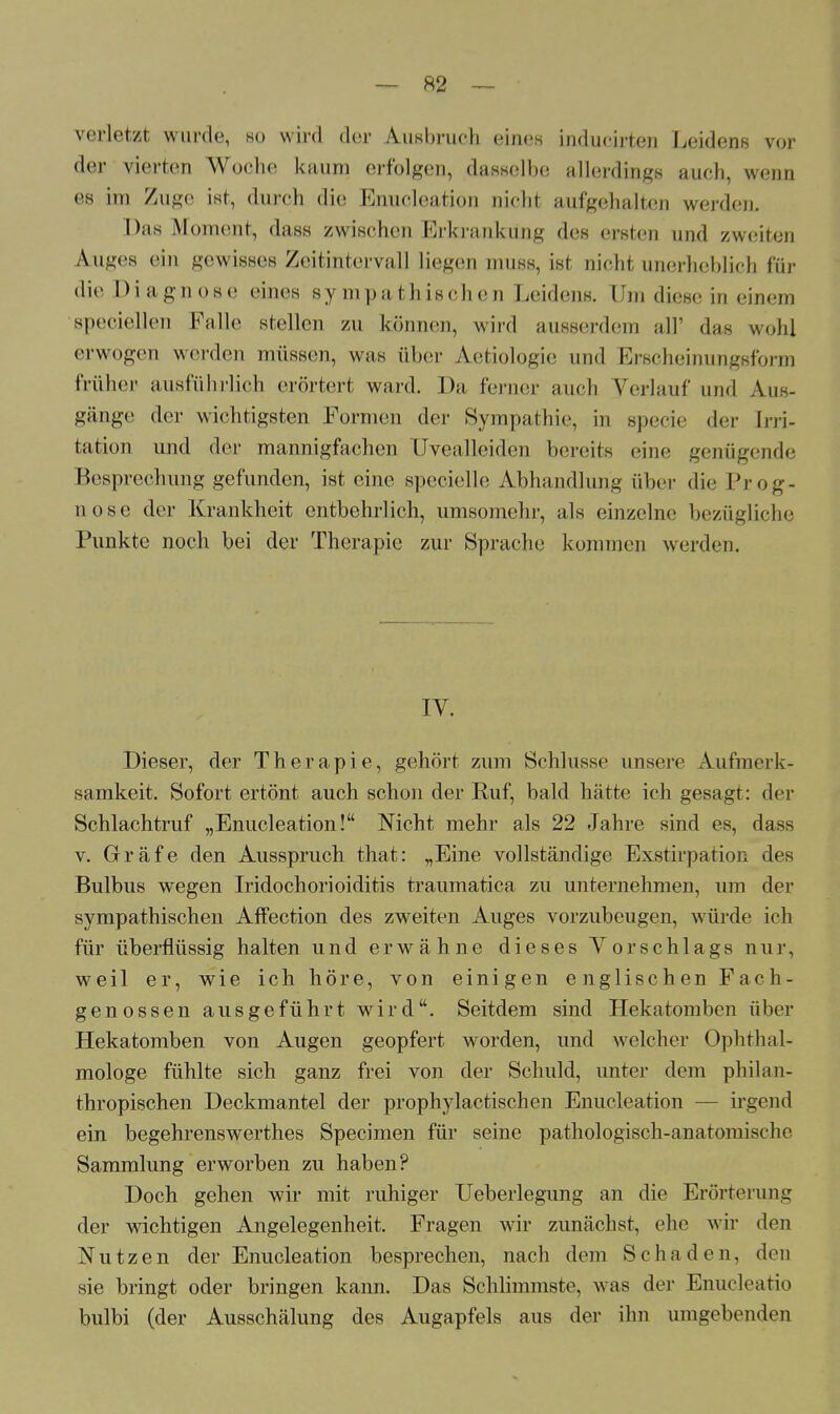 verletzt wurde, ho wird der Ausbruch eines inducirten Leidens vor der vierten Woche kaum erfolgen, dasselbe allerdings auch, wenn es im Zuge ist, durch die Enucleation nicht aufgehalten werden. Das Moment, dass zwischen Erkrankung des ersten und zweiten Auges ein gewisses Zeitintervall liegen muss, ist nicht unerheblich für die Dia gn ose eines sympathischen Leidens. Um diese in einem speciellen Falle stellen zu können, wird ausserdem all' das wohl erwogen werden müssen, was aber Aetiologie und Erscheinungsform früher ausführlich erörtert ward. Da ferner auch Verlauf und Aus- gänge der wichtigsten Formen der Sympathie, in specie der Irri- tation und der mannigfachen Uvealleiden bereits eine genügende Besprechung gefunden, ist eine specielle Abhandlung über die Prog- nose der Krankheit entbehrlich, umsomehr, als einzelne bezügliche Punkte noch bei der Therapie zur Sprache kommen werden. IY. Dieser, der Therapie, gehört zum Schlüsse unsere Aufmerk- samkeit. Sofort ertönt auch schon der Ruf, bald hätte ich gesagt: der Schlachtruf „Enucleation! Nicht mehr als 22 Jahre sind es, dass v. Gräfe den Ausspruch that: „Eine vollständige Exstirpation des Bulbus wegen Iridochorioiditis traumatica zu unternehmen, um der sympathischen Affection des zweiten Auges vorzubeugen, würde ich für überflüssig halten und erwähne dieses Vorschlags nur, weil er, wie ich höre, von einigen englischen Fach- genossen ausgeführt wird. Seitdem sind Hekatomben über Hekatomben von Augen geopfert worden, und welcher Ophthal- mologe fühlte sich ganz frei von der Schuld, unter dem philan- thropischen Deckmantel der prophylactischen Enucleation — irgend ein begehrenswerthes Specimen für seine pathologisch-anatomische Sammlung erworben zu haben? Doch gehen wir mit ruhiger Ueberlegung an die Erörterung der wichtigen Angelegenheit. Fragen wir zunächst, ehe wir den Nutzen der Enucleation besprechen, nach dem Schaden, den sie bringt oder bringen kann. Das Schlimmste, was der Enucleatio bulbi (der Ausschälung des Augapfels aus der ihn umgebenden