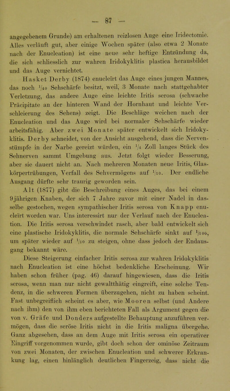 _ 8? - angegebenem Grunde) am erhaltenen reizlosen Auge eine Iridectomie. Alles verläuft gut, aber einige Wochen später (also etwa 2 Monate nach der Enucleation) ist eine neue sehr heftige Entzündung da, die sich schliesslich zur wahren Iridokyklitis plastica herausbildet und das Auge vernichtet. Hasket Derby (1874) enucleirt das Auge eines jungen Mannes, das noch V*o Sehschärfe besitzt, weil, 3 Monate nach stattgehabter Verletzung, das andere Auge eine leichte Iritis serosa (schwache Präcipitate an der hinteren Wand der Hornhaut und leichte Ver- schleierung des Sehens) zeigt. Die Beschläge weichen nach der Enucleation und das Auge wird bei normaler Sehschärfe wieder arbeitsfähig. Aber zwei Monate später entwickelt sich Iridoky- klitis. Derby schneidet, von der Ansicht ausgehend, dass die JServen- stümpfe in der Narbe gereizt würden, ein V* Zoll langes Stück des Sehnerven sammt Umgebung aus. Jetzt folgt wieder Besserung, aber sie dauert nicht an. Nach mehreren Monaten neue Iritis, Glas- körpertrübungen, Verfall des Sehvermögens auf Vio. Der endliche Ausgang dürfte sehr traurig geworden sein. Alt (1877) gibt die Beschreibung eines Auges, das bei einem 9 jährigen Knaben, der sich 7 Jahre zuvor mit einer Nadel in das- selbe gestochen, wegen sympathischer Iritis serosa von Knapp enu- cleirt worden war. Uns interessirt nur der Verlauf nach der Enuclea- tion. Die Iritis serosa verschwindet rasch, aber bald entwickelt sich eine plastische Iridokyklitis, die normale Sehschärfe sinkt auf 1lioo1 um später wieder auf 1/io zu steigen, ohne dass jedoch der Endaus- gang bekannt wäre. Diese Steigerung einfacher Iritis serosa zur wahren Iridokyklitis nach Enucleation ist eine höchst bedenkliche Erscheinung. Wir haben schon früher (pag. 46) darauf hingewiesen, dass die Iritis serosa, wenn man nur nicht gewaltthätig eingreift, eine solche Ten- denz, in die schweren Formen überzugehen, nicht zu haben scheint. Fast unbegreiflich scheint es aber, wie Mooren selbst (und Andere nach ihm) den von ihm eben berichteten Fall als Argument gegen die von v. Gräfe und Donders aufgestellte Behauptung anzuführen ver- mögen, dass die seröse Iritis nicht in die Iritis maligna übergehe. Ganz abgesehen, dass an dem Auge mit Iritis serosa ein operativer Eingriff vorgenommen wurde, gibt doch schon der ominöse Zeitraum von zwei Monaten, der zwischen Enucleation und schwerer Erkran- kung lag, einen hinlänglich deutlichen Fingerzeig, dass nicht die