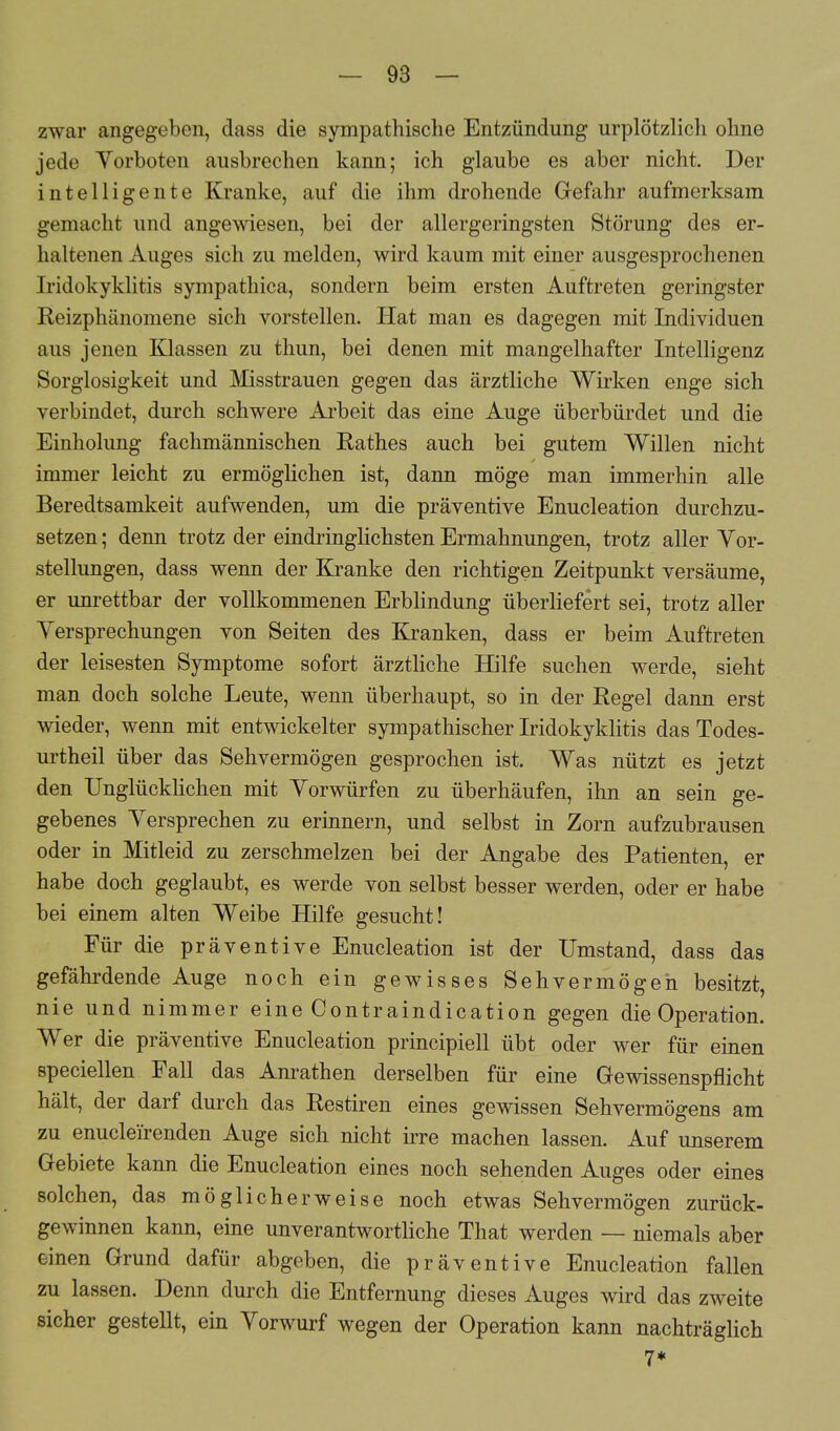 zwar angegeben, dass die sympathische Entzündung urplötzlich ohne jede Yorboten ausbrechen kann; ich glaube es aber nicht. Der intelligente Kranke, auf die ihm drohende Gefahr aufmerksam gemacht und angewiesen, bei der allergeringsten Störung des er- haltenen Auges sich zu melden, wird kaum mit einer ausgesprochenen Iridokyklitis sympathica, sondern beim ersten Auftreten geringster Reizphänomene sich vorstellen. Hat man es dagegen mit Individuen aus jenen Klassen zu thun, bei denen mit mangelhafter Intelligenz Sorglosigkeit und Misstrauen gegen das ärztliche Wirken enge sich verbindet, durch schwere Arbeit das eine Auge überbürdet und die Einholung fachmännischen Käthes auch bei gutem Willen nicht immer leicht zu ermöglichen ist, dann möge man immerhin alle Beredtsamkeit aufwenden, um die präventive Enucleation durchzu- setzen ; denn trotz der eindringlichsten Ermahnungen, trotz aller Vor- stellungen, dass wenn der Kranke den richtigen Zeitpunkt versäume, er unrettbar der vollkommenen Erblindung überliefert sei, trotz aller Versprechungen von Seiten des Kranken, dass er beim Auftreten der leisesten Symptome sofort ärztliche Hilfe suchen werde, sieht man doch solche Leute, wenn überhaupt, so in der Regel dann erst wieder, wenn mit entwickelter sympathischer Iridokyklitis das Todes- urtheil über das Sehvermögen gesprochen ist. Was nützt es jetzt den Unglücklichen mit Vorwürfen zu überhäufen, ihn an sein ge- gebenes Versprechen zu erinnern, und selbst in Zorn aufzubrausen oder in Mitleid zu zerschmelzen bei der Angabe des Patienten, er habe doch geglaubt, es werde von selbst besser werden, oder er habe bei einem alten Weibe Hilfe gesucht! Für die präventive Enucleation ist der Umstand, dass das gefährdende Auge noch ein gewisses Sehvermögen besitzt, nie und nimmer eine Contraindication gegen die Operation. Wer die präventive Enucleation principiell übt oder wer für einen speciellen Fall das Anrathen derselben für eine Gewissenspflicht hält, der darf durch das Restiren eines gewissen Sehvermögens am zu enucleirenden Auge sich nicht irre machen lassen. Auf unserem Gebiete kann die Enucleation eines noch sehenden Auges oder eines solchen, das möglicherweise noch etwas Sehvermögen zurück- gewinnen kann, eine unverantwortliche That werden — niemals aber einen Grund dafür abgeben, die präventive Enucleation fallen zu lassen. Denn durch die Entfernung dieses Auges wird das zweite sicher gestellt, ein Vorwurf wegen der Operation kann nachträglich 7*