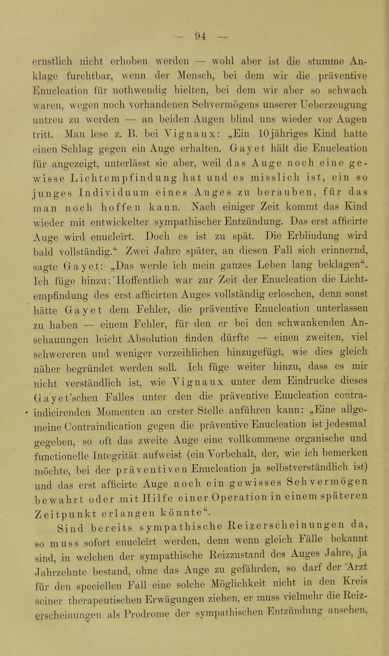 ernstlich nicht erhoben werden — wohl aber ist die stumme An- klage furchtbar, wenn der Mensch, bei dem wir die präventive Enucleation für nothwendig hielten, bei dem wir aber so schwach waren, wegen noch vorhandenen Sehvermögens unserer TJeberzeugung untreu zu werden — an beiden Augen blind uns wieder vor Augen tritt Man lese z. B. bei Yignaux: „Ein 10jähriges Kind hatte einen Schlag gegen ein Auge erhalten. Gayet hält die Enucleation für angezeigt, unterlässt sie aber, weil das Auge noch eine ge- wisse Lichtempfindung hat und es misslich ist, ein so junges Individuum eines Auges zu berauben, für das man noch hoffen kann. Nach einiger Zeit kommt das Kind wieder mit entwickelter sympathischer Entzündung. Das erst afficirte Auge wird enuclei'rt. Doch es ist zu spät. Die Erblindung wird bald vollständig. Zwei Jahre später, an diesen Fall sich erinnernd, sagte Gayet: „Das werde ich mein ganzes Leben lang beklagen. Ich füge hinzu-.'Hoffentlich war zur Zeit der Enucleation die Licht- empfindung des erst afficirten Auges vollständig erloschen, denn sonst hätte Gayet dem Fehler, die präventive Enucleation unterlassen zu haben — einem Fehler, für den er bei den schwankenden An- schauungen leicht Absolution finden dürfte — einen zweiten, viel schwereren und weniger verzeihlichen hinzugefügt, wie dies gleich näher begründet werden soll. Ich füge weiter hinzu, dass es mir nicht verständlich ist, wie Yignaux unter dem Eindrucke dieses Gayet'schen Falles unter den die präventive Enucleation contra- indicirenden Momenten an erster Stelle anführen kann: „Eine allge- meine Contraindication gegen die präventive Enucleation ist jedesmal gegeben, so oft das zweite Auge eine vollkommene organische und functionelle Integrität aufweist (ein Vorbehalt, der, wie ich bemerken möchte, bei der präventiven Enucleation ja selbstverständlich ist) und das erst afficirte Auge noch ein gewisses Sehvermögen bewahrt oder mit Hilfe einer Operation in einem späteren Zeitpunkt erlangen könnte. Sind bereits sympathische Re ize rscheinungen da, so muss sofort enucleirt werden, denn wenn gleich Fälle bekannt sind, in welchen der sympathische Reizzustand des Auges Jahre, ja Jahrzehnte bestand, ohne das Auge zu gefährden, so darf der Arzt für den speciellen Fall eine solche Möglichkeit nicht in den Kreis Beiner therapeutischen Erwägungen ziehen, er muss vielmehr dieReiz- erscheinungen als Prodrome der sympathischen Entzündung ansehen,