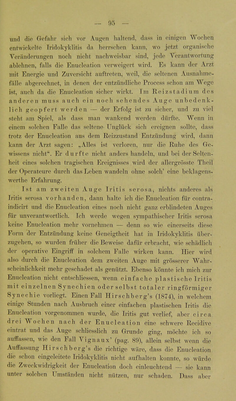 und die Gefahr sich vor Augen haltend, dass in einigen Wochen entwickelte Tridokyklitis da herrschen kann, wo jetzt organische Veränderungen noch nicht nachweisbar sind, jede Verantwortung ablehnen, falls die Enucleation verweigert wird. Es kann der Arzt mit Energie und Zuversicht auftreten, weil, die seltenen Ausnahme- fälle abgerechnet, in denen der entzündliche Process schon am Wege ist, auch da die Enukleation sicher wirkt. Im Reizstadium des anderen muss auch ein noch sehendes Auge unbedenk- lich geopfert werden — der Erfolg ist zu sicher, und zu viel steht am Spiel, als dass man wankend werden dürfte. Wenn in einem solchen Falle das seltene Unglück sich ereignen sollte, dass trotz der Enucleation aus dem Reizzustand Entzündung wird, dann kann der Arzt sagen: „Alles ist verloren, nur die Ruhe des Ge- wissens nicht. Er durfte nicht anders handeln, und bei der Selten- heit eines solchen tragischen Ereignisses wird der allergrösste Theil der Operateure durch das Leben wandeln ohne solch' eine beklagens« werthe Erfahrung. Ist am zweiten Auge Iritis serosa, nichts anderes als Iritis serosa vorhanden, dann halte ich die Enucleation für contra- indicirt und die Enucleation eines noch nicht ganz erblindeten Auges für unverantwortlich. Ich werde wegen sympathischer Iritis serosa keine Enucleation mehr vornehmen — denn so wie einerseits diese Form der Entzündung keine Geneigtheit hat in Iridokyklitis über- zugehen, so wurden früher die Beweise dafür erbracht, wie schädlich der operative Eingriff in solchem Falle wirken kann. Hier wird also durch die Enucleation dem zweiten Auge mit grösserer Wahr- scheinlichkeit mehr geschadet als genützt. Ebenso könnte ich mich zur Enucleation nicht entschliessen, wenn einfache plastische Iritis mit einzelnen Synechien oder selbst totaler ringförmiger Synechie vorliegt. Einen Fall Hirschberg's (1874), in welchem einige Stunden nach Ausbruch einer einfachen plastischen Iritis die Enucleation vorgenommen wurde, die Iritis gut verlief, aber circa drei Wochen nach der Enucleation eine schwere Recidive eintrat und das Auge schliesslich zu Grunde ging, möchte ich so auffassen, wie den Fall Vignaux' (pag. 89), allein selbst wenn die Auffassung Hirschberg's die richtige wäre, dass die Enucleation die schon eingeleitete Iridokyklitis nicht aufhalten konnte, so würde die Zweckwidrigkeit der Enucleation doch einleuchtend — sie kann unter solchen Umständen nicht nützen, nur schaden. Dass aber