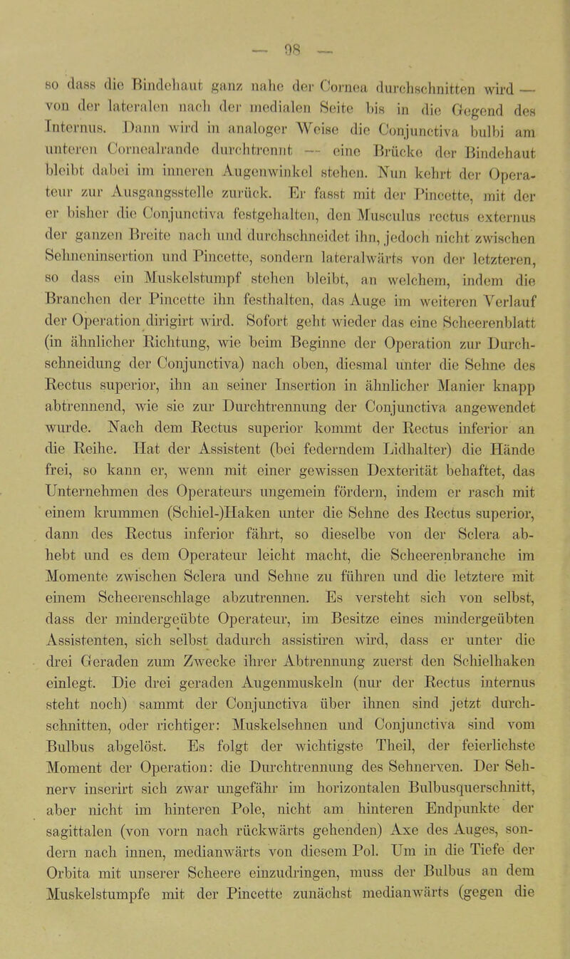 so dass die Bindehaut ganz nahe der Cornea durchschnitten wird —- von der lateralen mich der medialen Seite bis in die Gegend des Enternus. Dann wird in analoger Weise die Conjunctiva bulbi aas unteren Cornealrande durchtrennl eine Brücke <jier Bindehaut bleibt dabei im inneren Augenwinkel stehen. Nun kehrt der Opera- teur zur Ausgangsstelle zurück. Er fasst mit der Pincette, mit der er bisher die Conjunctiva festgehalten, den Musculus rectus externus der ganzen Breite nach und durchschneidet ihn, jedoch nicht zwischen Sehneninsertion und Pincette, sondern latera l wärts von der letzteren, so dass ein Muskelstumpf stehen bleibt, an welchem, indem die Branchen der Pincette ihn festhalten, das Auge im weiteren Verlauf der Operation dirigirt wird. Sofort geht wieder das eine Scheerenblatt (in ähnlicher Richtung, wie beim Beginne der Operation zur Durch- schneidung der Conjunctiva) nach oben, diesmal unter die Sehne des Rectus superior, ihn an seiner Insertion in ähnlicher Manier knapp abtrennend, wie sie zur Durchtrennung der Conjunctiva angewendet wurde. Nach dem Rectus superior kommt der Rectus inferior an die Reihe. Hat der Assistent (bei federndem Lidhalter) die Hände frei, so kann er, wenn mit einer gewissen Dexterität behaftet, das Unternehmen des Operateurs ungemein fördern, indem er rasch mit einem krummen (Schiel-)Haken unter die Sehne des Rectus superior, dann des Rectus inferior fährt, so dieselbe von der Sclera ab- hebt und es dem Operateur leicht macht, die Scheerenbranche im Momente zwischen Sclera und Sehne zu führen und die letztere mit einem Scheerenschlage abzutrennen. Es versteht sich von selbst, dass der mindergeübte Operateur, im Besitze eines mindergeübten Assistenten, sich selbst dadurch assistiren wird, dass er unter die drei Geraden zum Zwecke ihrer Abtrennung zuerst den Schielhaken einlegt. Die drei geraden Augenmuskeln (nur der Rectus internus steht noch) sammt der Conjunctiva über ihnen sind jetzt durch- schnitten, oder richtiger: Muskelsehnen und Conjunctiva sind vom Bulbus abgelöst. Es folgt der wichtigste Theil, der feierlichste Moment der Operation: die Durchtrennung des Sehnerven. Der Seh- nerv inserirt sich zwar ungefähr im horizontalen Bulbusquerschnitt, aber nicht im hinteren Pole, nicht am hinteren Endpunkte der sagittalen (von vorn nach rückwärts gehenden) Axe des Auges, son- dern nach innen, medianwärts von diesem Pol. Um in die Tiefe der Orbita mit unserer Scheere einzudringen, muss der Bulbus an dem Muskelstumpfe mit der Pincette zunächst medianwärts (gegen die
