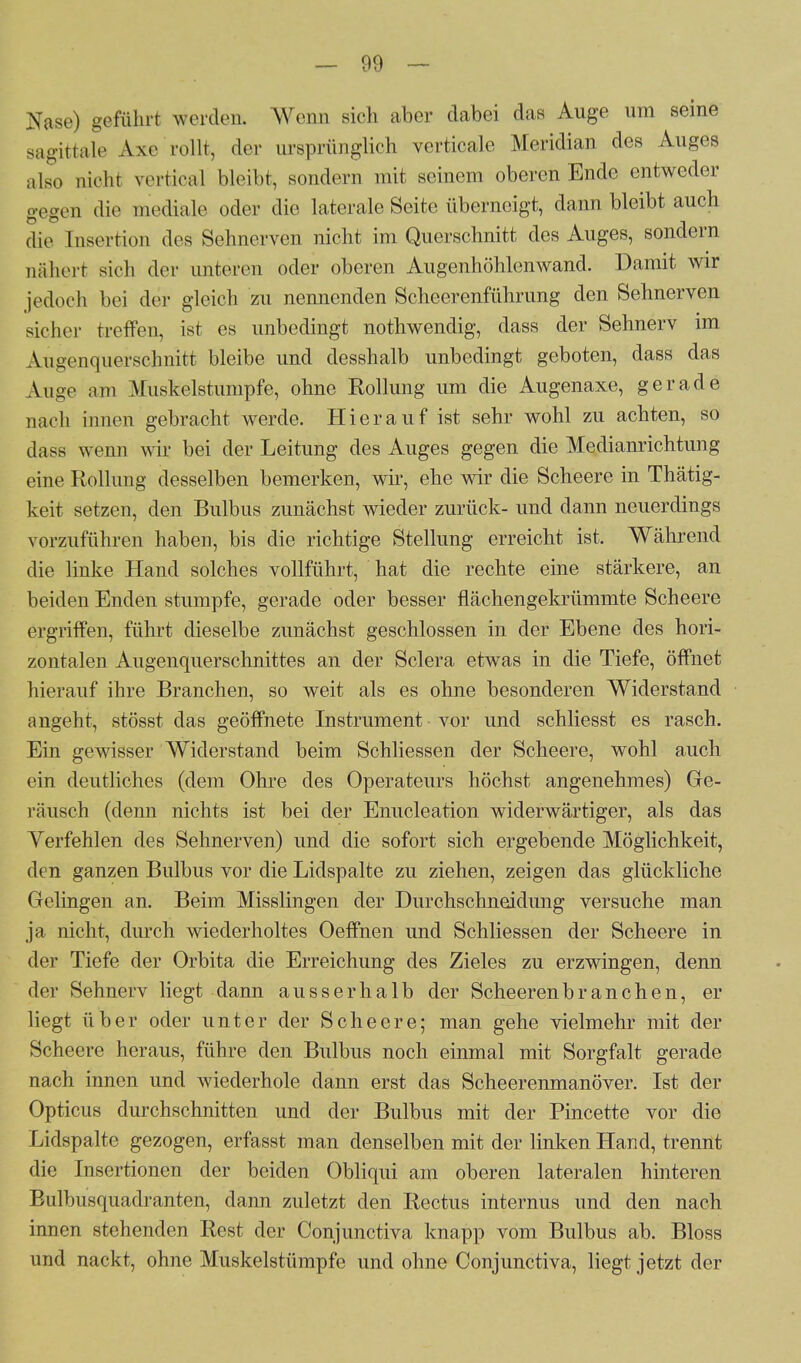 Nase) geführt werden. Wenn sich aber dabei das Auge um seine sagittaie Axe rollt, der ursprünglich verticale Meridian des Auges ;l|So „icht vertical bleibt, sondern mit seinem oberen Ende entweder gegen die mediale oder die laterale Seite überneigt, dann bleibt auch di,- Insertion des Sehnerven nicht im Querschnitt des Auges, sondern nähert sich der unteren oder oberen Augenhöhlenwand. Damit wir jedoch bei der gleich zu nennenden Scheerenführung den Sehnerven sicher treffen, ist es unbedingt nothwendig, dass der Sehnerv im Augenquerschnitt bleibe und desshalb unbedingt geboten, dass das Auge am Muskelstumpfe, ohne Rollung um die Augenaxe, gerade nach innen gebracht werde. Hierauf ist sehr wohl zu achten, so dass wenn wir bei der Leitung des Auges gegen die Medianrichtung eine Rollung desselben bemerken, wir, ehe wir die Scheere in Thätig- keit setzen, den Bulbus zunächst wieder zurück- und dann neuerdings vorzuführen haben, bis die richtige Stellung erreicht ist, Während die linke Hand solches vollführt, hat die rechte eine stärkere, an beiden Enden stumpfe, gerade oder besser flächengelmimmte Scheere ergriffen, führt dieselbe zunächst geschlossen in der Ebene des hori- zontalen Augenquerschnittes an der Sclera etwas in die Tiefe, öffnet hierauf ihre Branchen, so weit als es ohne besonderen Widerstand angeht, stösst das geöffnete Instrument vor und schliesst es rasch. Ein gewisser Widerstand beim Schliessen der Scheere, wohl auch ein deutliches (dem Ohre des Operateurs höchst angenehmes) Ge- räusch (denn nichts ist bei der Enucleation widerwärtiger, als das Yerfehlen des Sehnerven) und die sofort sich ergebende Möglichkeit, den ganzen Bulbus vor die Lidspalte zu ziehen, zeigen das glückliche Gelingen an. Beim Misslingen der Durchschneidung versuche man ja nicht, durch wiederholtes Oeffnen und Schliessen der Scheere in der Tiefe der Orbita die Erreichung des Zieles zu erzwingen, denn der Sehnerv liegt dann ausserhalb der Scheerenbranchen, er liegt über oder unter der Scheere; man gehe vielmehr mit der Scheere heraus, führe den Bulbus noch einmal mit Sorgfalt gerade nach innen und wiederhole dann erst das Scheerenmanöver. Ist der Opticus durchschnitten und der Bulbus mit der Pincette vor die Lidspalte gezogen, erfasst man denselben mit der linken Hand, trennt die Insertionen der beiden Obliqui am oberen lateralen hinteren Bulbusquadranten, dann zuletzt den Rectus internus und den nach innen stehenden Rest der Conjunctiva knapp vom Bulbus ab. Bloss und nackt, ohne Muskelstümpfe und ohne Conjunctiva, liegt jetzt der