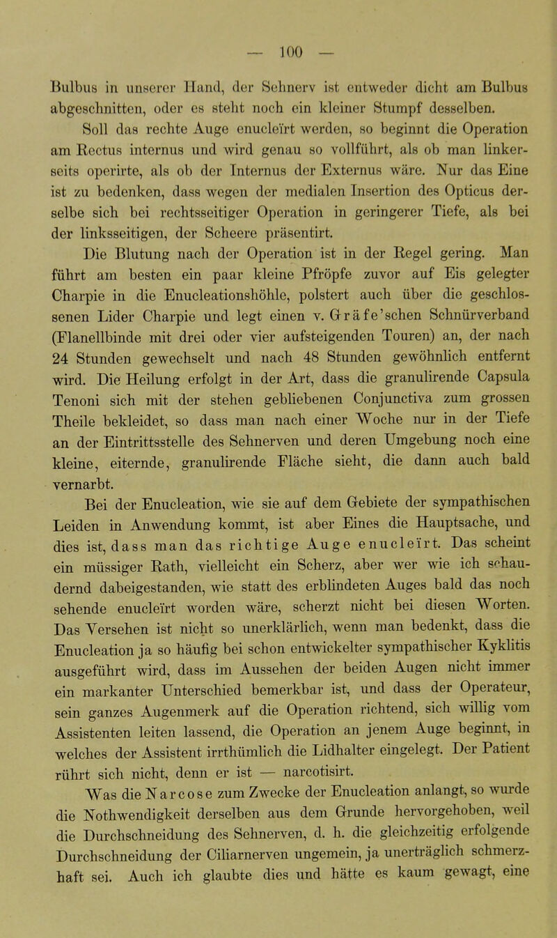 Bulbus in unserer Hand, der Sehnerv ist entweder dicht am Bulbus abgeschnitten, oder es steht noch ein kleiner Stumpf desselben. Soll das rechte Auge enucle'irt werden, so beginnt die Operation am Rectus internus und wird genau so vollführt, als ob man linker- seits operirte, als ob der Internus der Externus wäre. Nur das Eine ist zu bedenken, dass wegen der medialen Insertion des Opticus der- selbe sich bei rechtsseitiger Operation in geringerer Tiefe, als bei der linksseitigen, der Scheere präsentirt. Die Blutung nach der Operation ist in der Regel gering. Man führt am besten ein paar kleine Pfropfe zuvor auf Eis gelegter Charpie in die Enucleationshöhle, polstert auch über die geschlos- senen Lider Charpie und legt einen v. Gräfe'schen Schnürverband (Flanellbinde mit drei oder vier aufsteigenden Touren) an, der nach 24 Stunden gewechselt und nach 48 Stunden gewöhnlich entfernt wird. Die Heilung erfolgt in der Art, dass die granulirende Capsula Tenoni sich mit der stehen gebliebenen Conjunctiva zum grossen Theile bekleidet, so dass man nach einer Woche nur in der Tiefe an der Eintrittsstelle des Sehnerven und deren Umgebung noch eine kleine, eiternde, granulirende Fläche sieht, die dann auch bald vernarbt. Bei der Enucleation, wie sie auf dem Gebiete der sympathischen Leiden in Anwendung kommt, ist aber Eines die Hauptsache, und dies ist, dass man das richtige Auge enucle'irt. Das scheint ein müssiger Rath, vielleicht ein Scherz, aber wer wie ich schau- dernd dabeigestanden, wie statt des erblindeten Auges bald das noch sehende enucle'irt worden wäre, scherzt nicht bei diesen Worten. Das Versehen ist nicht so unerklärlich, wenn man bedenkt, dass die Enucleation ja so häufig bei schon entwickelter sympathischer Kyklitis ausgeführt wird, dass im Aussehen der beiden Augen nicht immer ein markanter Unterschied bemerkbar ist, und dass der Operateur, sein ganzes Augenmerk auf die Operation richtend, sich willig vom Assistenten leiten lassend, die Operation an jenem Auge beginnt, in welches der Assistent irrthümlich die Lidhalter eingelegt. Der Patient rührt sich nicht, denn er ist — narcotisirt. Was die Narcose zum Zwecke der Enucleation anlangt, so wurde die Notwendigkeit derselben aus dem Grunde hervorgehoben, weil die Durchschneidung des Sehnerven, d. h. die gleichzeitig erfolgende Durchschneidung der Ciliarnerven ungemein, ja unerträglich schmerz- haft sei. Auch ich glaubte dies und hätte es kaum gewagt, eine