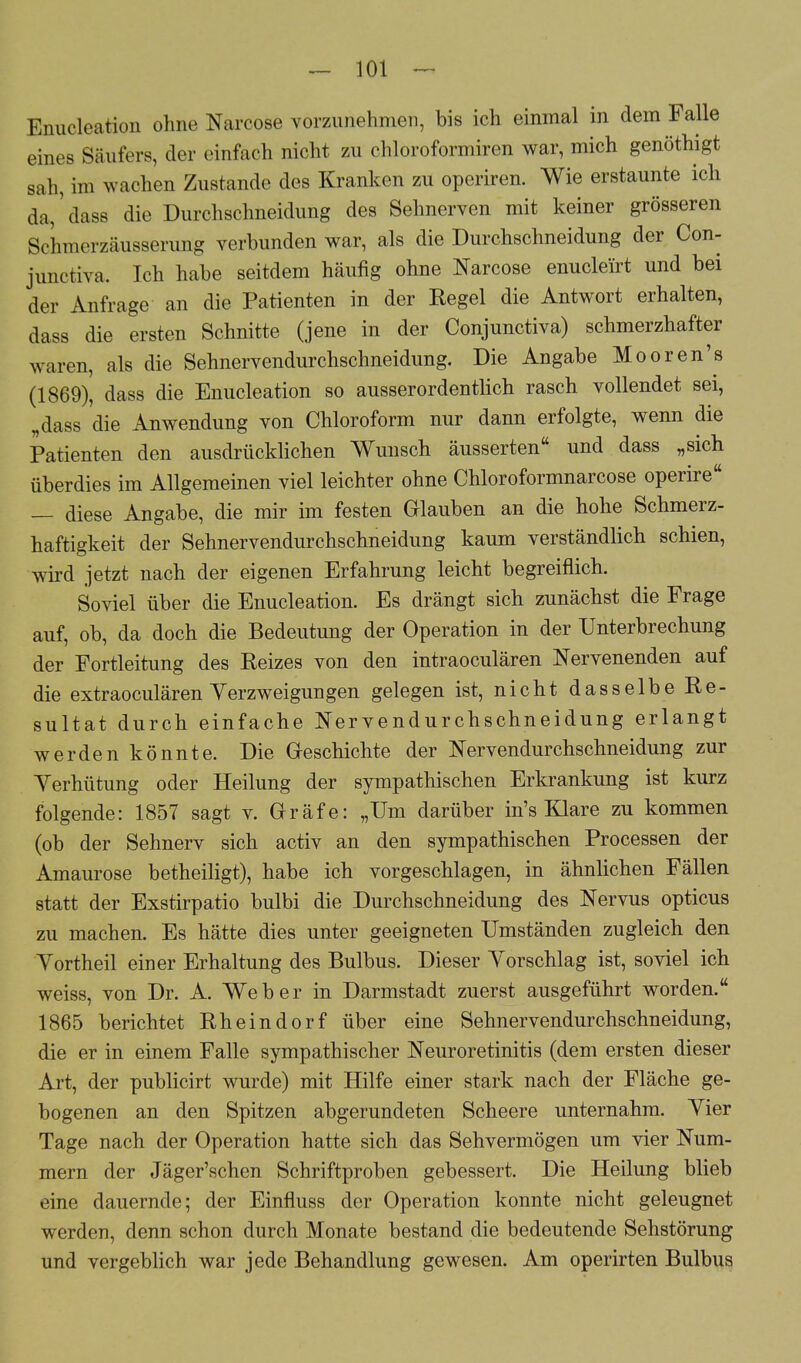 Emicleatioii ohne Narcose vorzunehmen, bis ich einmal in dem Falle eines Säufers, der einfach nicht zu chloroformiren war, mich genöthigt sah, im wachen Zustande des Kranken zu operiren. Wie erstaunte ich da,' dass die Durchschneidung des Sehnerven mit keiner grösseren Schmerzäusserung verbunden war, als die Durchschneidung der Con- junctiva. Ich habe seitdem häufig ohne Narcose enucleirt und bei der Anfrage an die Patienten in der Regel die Antwort erhalten, dass die ersten Schnitte (jene in der Conjunctiva) schmerzhafter waren, als die Sehnervendurchschneidung. Die Angabe Mooren's (1869), dass die Enucleation so ausserordentlich rasch vollendet sei, „dass die Anwendung von Chloroform nur dann erfolgte, wenn die Patienten den ausdrücklichen Wunsch äusserten und dass „sich überdies im Allgemeinen viel leichter ohne Chloroformnarcose operire — diese Angabe, die mir im festen Glauben an die hohe Schmerz- haftigkeit der Sehnervendurchschneidung kaum verständlich schien, wird jetzt nach der eigenen Erfahrung leicht begreiflich. Soviel über die Enucleation. Es drängt sich zunächst die Frage auf, ob, da doch die Bedeutung der Operation in der Unterbrechung der Fortleitung des Reizes von den intraoculären Nervenenden auf die extraoculären Yerzweigungen gelegen ist, nicht dasselbe Re- sultat durch einfache Nervendurchschneidung erlangt werden könnte. Die Geschichte der Nervendurchschneidung zur Verhütung oder Heilung der sympathischen Erkrankung ist kurz folgende: 1857 sagt v. Gräfe: „Um darüber in's Klare zu kommen (ob der Sehnerv sich activ an den sympathischen Processen der Amaurose betheiligt), habe ich vorgeschlagen, in ähnlichen Fällen statt der Exstirpatio bulbi die Durchschneidung des Nervus opticus zu machen. Es hätte dies unter geeigneten Umständen zugleich den Yortheil einer Erhaltung des Bulbus. Dieser Yorschlag ist, soviel ich weiss, von Dr. A. Weber in Darmstadt zuerst ausgeführt worden. 1865 berichtet Rheindorf über eine Sehnervendurchschneidung, die er in einem Falle sympathischer Neuroretinitis (dem ersten dieser Art, der publicirt wurde) mit Hilfe einer stark nach der Fläche ge- bogenen an den Spitzen abgerundeten Scheere unternahm. Yier Tage nach der Operation hatte sich das Sehvermögen um vier Num- mern der Jäger'schen Schriftproben gebessert. Die Heilung blieb eine dauernde; der Einfluss der Operation konnte nicht geleugnet werden, denn schon durch Monate bestand die bedeutende Sehstörung und vergeblich war jede Behandlung gewesen. Am operirten Bulbus