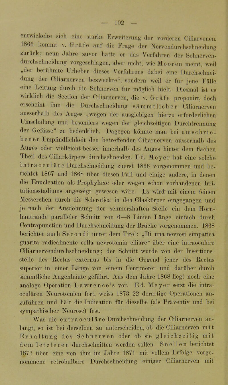 entwickelte sich eine starke Erweiterung der vorderen Ciliarvenen. 1866 kommt v. Gräfe auf die Frage der Nervendurchschneidung zurück; neun Jahre zuvor hatte er das Verfahren der Sehnerven- durohsohneidung vorgeschlagen, aber nicht, wie Mooren meint, weil „der berühmte Urheber dieses Verfahrens dabei eine Durchschnei- dung der Ciliarnerven bezweckte, sondern weil er für jene Fälle eine Leitung durch die Selmerven für möglich hielt. Diesmal ist es wirklich die Section der Ciliarnerven, die v. Gräfe proponirt, doch erscheint ihm die Durchschneidung sämmtlicher Ciliarnerven ausserhalb des Auges „wegen der ausgiebigen hierzu erforderlichen Umschähmg und besonders wegen der gleichzeitigem Durchtrennung der Gefässe zu bedenklich. Dagegen könnte man bei umschrie- bener Empfindlichkeit den betreffenden Ciliarnerven ausserhalb des Auges oder vielleicht besser innerhalb des Auges hinter dem flachen Theil des Ciliarkörpers durchschneiden. Ed. Meyer hat eine solche int r a o c u 1 ä r e Durchschneidung zuerst 1866 vorgenommen und be- richtet 1867 und 1868 über diesen Fall und einige andere, in denen die Enucleation als Prophylaxe oder wegen schon vorhandenen Irri- tationsstadiums angezeigt gewesen wäre. Es wird mit einem feinen Messerchen durch die Sclerotica in den Glaskörper eingegangen und je nach der Ausdehnung der schmerzhaften Stelle ein dem Horn- hautrande paralleler Schnitt von 6—8 Linien Länge einfach durch Contrapunction und Durchschneidung der Brücke vorgenommen. 1868 berichtet auch Secondi unter dem Titel: „Di una nevrosi simpatica guarita radicalmente colla nevrotomia ciliare über eine intraoeuläre Ciliarnervendurchschneidung; der Schnitt wurde von der Insertions- stelle des Rectus externus bis in die Gegend jener des Rectus superior in einer Länge von einem Centimeter und darüber durch sämmtliche Augenhäute geführt. Aus dem Jahre 1868 liegt noch eine analoge Operation Lawrence's vor. Ed. Meyer setzt die intra- oculären Neurotomien fort, weiss 1873 22 derartige Operationen an- zuführen und hält die Indication für dieselbe (als Präventiv und bei sympathischer Neurose) fest. Was die extraoculäre Durchschneidung der Ciliarnerven an- langt, so ist bei derselben zu unterscheiden, ob die Ciliarnerven m i t Erhaltung des Sehnerven oder ob sie gleichzeitig mit dem letzteren durchschnitten werden sollen. Sneilen berichtet 1873 über eine von ihm im Jahre 1871 mit vollem Erfolge vorge- nommene retrobulbäre Durchschneidimg einiger Ciliarnerven mit