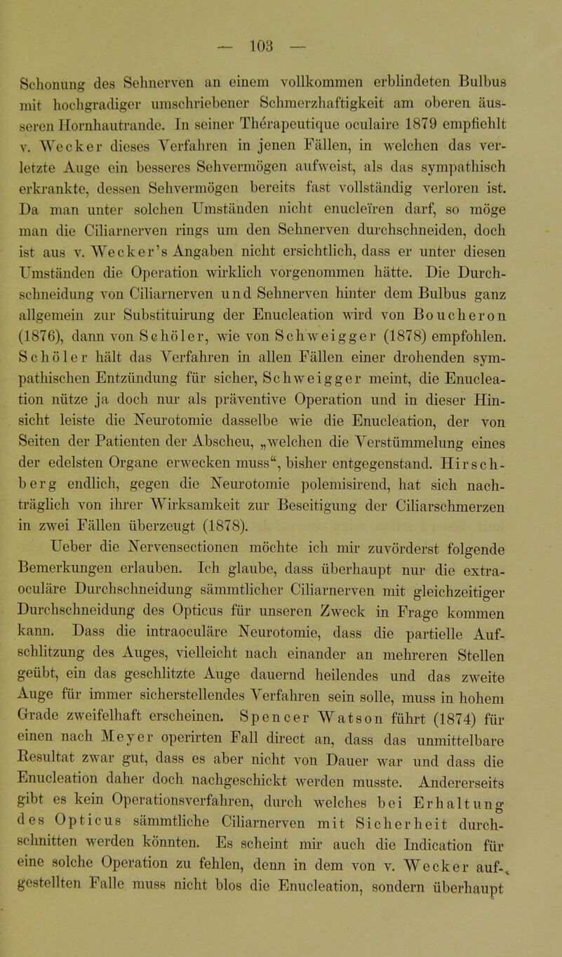 Schonung des Sehnerven an einem vollkommen erblindeten Bulbus mir hochgradiger umschriebener Schmerzhaftigkeit am oberen äus- seren Hornhautrande. In seiner Therapeutique oculaire 1879 empfiehlt v. Wecker dieses Verfahren in jenen Fällen, in welchen das ver- letzte Auge ein besseres Sehvermögen aufweist, als das sympathisch erkrankte, dessen Sehvermögen bereits fast vollständig verloren ist. Da man unter solchen Umständen nicht enuclei'ren darf, so möge man die Ciliarnerven rings um den Sehnerven durchschneiden, doch ist aus v. We c k e r' s Angaben nicht ersichtlich, dass er unter diesen Umständen die Operation wirklich vorgenommen hätte. Die Durch- schneidung von Ciliarnerven und Sehnerven hinter dem Bulbus ganz allgemein zur Substituirung der Enucleation wird von Boucheron (1876), dann von Sc hol er, wie von Schweig ger (1878) empfohlen. Schöler hält das Verfahren in allen Fällen einer drohenden sym- pathischen Entzündung für sicher, Schweigger meint, die Enuclea- tion nütze ja doch nur als präventive Operation und in dieser Hin- sicht leiste die Neurotomie dasselbe wie die Enucleation, der von Seiten der Patienten der Abscheu, „welchen die Verstümmelung eines der edelsten Organe erwecken muss, bisher entgegenstand. Hirsch- berg endlich, gegen die Neurotomie polemisirend, hat sich nach- träglich von ihrer Wirksamkeit zur Beseitigung der Ciliarschmerzen in zwei Fällen überzeugt (1878). Ueber die Nervensectionen möchte ich mir zuvörderst folgende Bemerkungen erlauben. Ich glaube, dass überhaupt nur die extra- oculäre Durchschneidung sämmtlicher Ciliarnerven mit gleichzeitiger Durchschneidung des Opticus für unseren Zweck in Frage kommen kann. Dass die intraoculäre Neurotomie, dass die partielle Auf- schlitzung des Auges, vielleicht nach einander an mehreren Stellen geübt, ein das geschlitzte Auge dauernd heilendes und das zweite Auge für immer sicherstellendes Verfahren sein solle, muss in hohem Grade zweifelhaft erscheinen. Spencer Watson führt (1874) für einen nach Meyer operirten Fall direct an, dass das unmittelbare Resultat zwar gut, dass es aber nicht von Dauer war und dass die Enucleation daher doch nachgeschickt werden musste. Andererseits gibt es kein Operationsverfahren, durch welches bei Erhaltung des Opticus sämmtliche Ciliarnerven mit Sicherheit durch- sclmitten werden könnten. Es scheint mir auch die Indication für eine solche Operation zu fehlen, denn in dem von v. Wecker auf-, gestellten Falle muss nicht blos die Enucleation, sondern überhaupt
