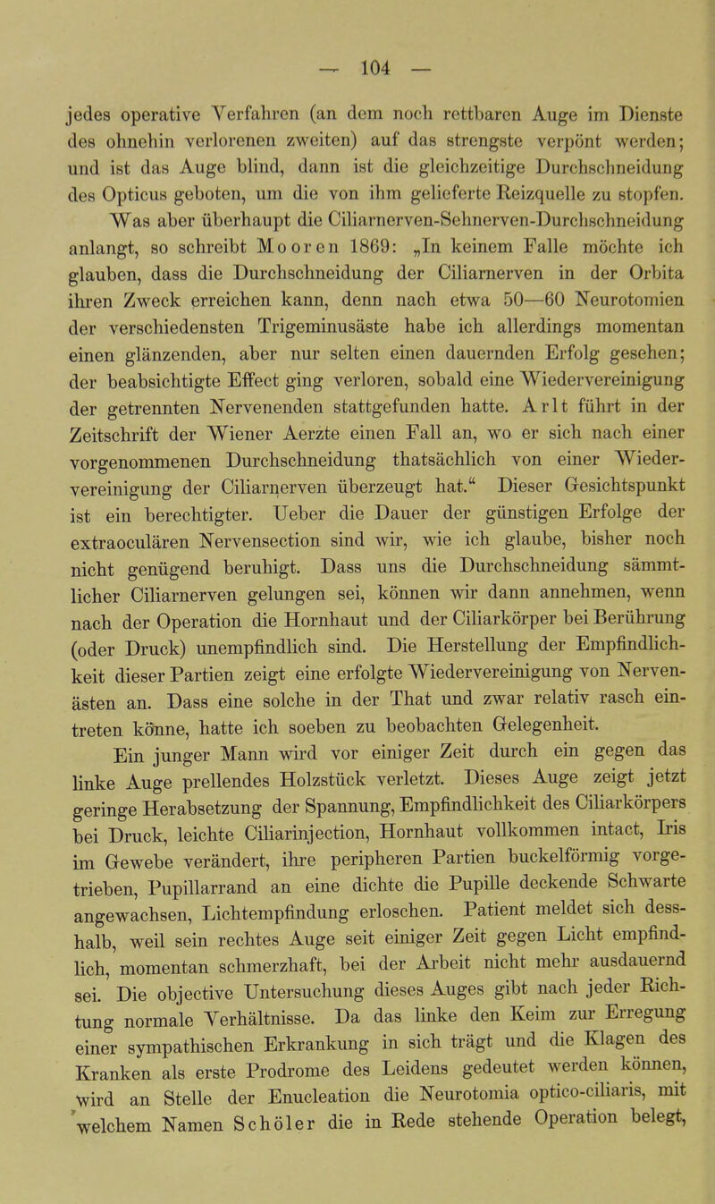 jedes operative Verfahren (an dem noch rettbaren Auge im Dienste des ohnehin verlorenen zweiten) auf das strengste verpönt werden; und ist das Auge blind, dann ist die gleichzeitige Durchschneidung des Opticus geboten, um die von ihm gelieferte Reizquelle zu stopfen. Was aber überhaupt die Ciliarnerven-Sehnerven-Durchschneidung anlangt, so schreibt Mooren 1869: „In keinem Falle möchte ich glauben, dass die Durchschneidung der Ciliarnerven in der Orbita ihren Zweck erreichen kann, denn nach etwa 50—60 Neurotomien der verschiedensten Trigeminusäste habe ich allerdings momentan einen glänzenden, aber nur selten einen dauernden Erfolg gesehen; der beabsichtigte Effect ging verloren, sobald eine Wiedervereinigung der getrennten Nervenenden stattgefunden hatte. Arlt führt in der Zeitschrift der Wiener Aerzte einen Fall an, wo er sich nach einer vorgenommenen Durchschneidung thatsächlich von einer Wieder- vereinigung der Ciliarnerven überzeugt hat. Dieser Gesichtspunkt ist ein berechtigter. Ueber die Dauer der günstigen Erfolge der extraoculären Nervensection sind wir, wie ich glaube, bisher noch nicht genügend beruhigt. Dass uns die Durchschneidung sämmt- licher Ciliarnerven gelungen sei, können wir dann annehmen, wenn nach der Operation die Hornhaut und der Ciliarkörper bei Berührung (oder Druck) unempfindlich sind. Die Herstellung der Empfindlich- keit dieser Partien zeigt eine erfolgte Wiedervereinigung von Nerven- ästen an. Dass eine solche in der That und zwar relativ rasch ein- treten könne, hatte ich soeben zu beobachten Gelegenheit. Ein junger Mann wird vor einiger Zeit durch ein gegen das linke Auge prellendes Holzstück verletzt. Dieses Auge zeigt jetzt geringe Herabsetzung der Spannung, Empfindlichkeit des Ciliarkörpers bei Druck, leichte Ciliarinjection, Hornhaut vollkommen intact, Iris im Gewebe verändert, ihre peripheren Partien buckeiförmig vorge- trieben, Pupillarrand an eine dichte die Pupille deckende Schwarte angewachsen, Lichtempfindung erloschen. Patient meldet sich dess- halb, weil sein rechtes Auge seit einiger Zeit gegen Licht empfind- lich, momentan schmerzhaft, bei der Arbeit nicht mehr ausdauernd sei. Die objective Untersuchung dieses Auges gibt nach jeder Rich- tung normale Verhältnisse. Da das linke den Keim zur Erregung einer sympathischen Erkrankung in sich trägt und die Klagen des Kranken als erste Prodrome des Leidens gedeutet werden können, Wird an Stelle der Enucleation die Neurotomia optico-ciliaris, mit welchem Namen Schöler die in Rede stehende Operation belegt,