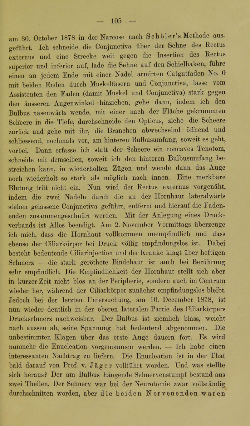 am 30. October 1878 in der Narcose nach Schöler's Methode aus- geführt. Ich schneide die Conjunctiva über der Sehne des Rectus externus und eine Strecke weit gegen die Insertion des Rectus superior und inferior auf, lade die Sehne auf den Schielhaken, führe einen an jedem Ende mit einer Nadel armirten Catgutfaden No. 0 mit beiden Enden durch Muskelfasern und Conjunctiva, lasse vom Assistenten den Faden (damit Muskel und Conjunctiva) stark gegen den äusseren Augenwinkel hinziehen, gehe dann, indem ich den Bulbus nasenwärts wende, mit einer nach der Fläche gekrümmten Scheere in die Tiefe, durchschneide den Opticus, ziehe die Scheere zurück und gehe mit ihr, die Branchen abwechselnd öffnend und schliessend, nochmals vor, am hinteren Bulbusumfang, soweit es geht, vorbei. Dann erfasse ich statt der Scheere ein concaves Tenotom, schneide mit demselben, soweit ich den hinteren Bulbusumfang be- streichen kann, in wiederholten Zügen und wende dann das Auge noch wiederholt so stark als möglich nach innen. Eine merkbare Blutung tritt nicht ein. Nun wird der Rectus externus vorgenäht, indem die zwei Nadeln durch die an der Hornhaut lateralwärts stehen gelassene Conjunctiva geführt, entfernt und hierauf die Faden- enden zusammengeschnürt werden. Mit der Anlegung eines Druck- verbands ist Alles beendigt. Am 2. November Vormittags überzeuge ich mich, dass die Hornhaut vollkommen unempfindlich und dass ebenso der Ciliarkörper bei Druck völlig empfindungslos ist. Dabei besteht bedeutende Ciliarinjection und der Kranke klagt über heftigen Schmerz — die stark geröthete Bindehaut ist auch bei Berührung sehr empfindlich. Die Empfindlichkeit der Hornhaut stellt sich aber in kurzer Zeit nicht blos an der Peripherie, sondern auch im Centrum wieder her, während der Ciliarkörper zunächst empfindungslos bleibt. Jedoch bei der letzten Untersuchung, am 10. December 1878, ist nun wieder deutlich in der oberen lateralen Partie des Ciliarkörpers Druckschmerz nachweisbar. Der Bulbus ist ziemlich blass, weicht nach aussen ab, seine Spannung hat bedeutend abgenommen. Die unbestimmten Klagen über das erste Auge dauern fort. Es wird nunmehr die Enucleation vorgenommen werden. — Ich habe einen interessanten Nachtrag zu liefern. Die Enucleation ist in der That bald darauf von Prof. v. Jäger vollführt worden. Und was stellte sich heraus? Der am Bulbus hängende Sehnervenstumpf bestand aus zwei Theilen. Der Sehnerv war bei der Neurotomie zwar vollständig durchschnitten worden, aber die beiden Nervenenden waren