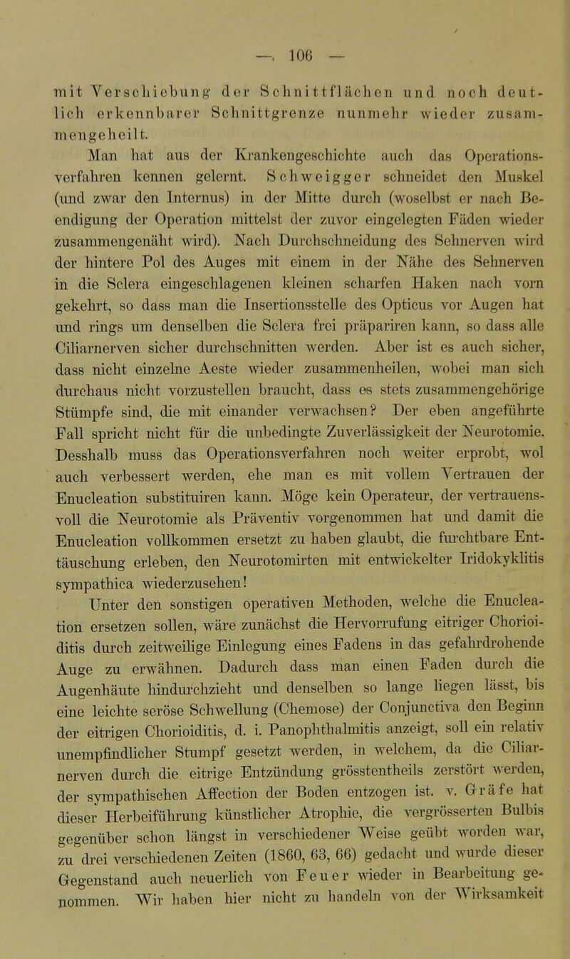 mit Verschiebung der 8chnittflachen und noch deut- lich erkennbarer Schnittgrenze nunmehr wieder zusam- mengeheilt. Man hat aus der Krankengeschichte auch das Operations- verfahren kennen gelernt. Schweigger schneidet den Muskel (und zwar den Internus) in der Mitte durch (woselbst er nach Be- endigung der Operation mittelst der zuvor eingelegten Fäden wieder zusammengenäht wird). Nach Durchschneidung des Sehnerven wird der hintere Pol des Auges mit einem in der Nähe des Sehnerven in die Sclera eingeschlagenen kleinen scharfen Haken nach vorn gekehrt, so dass man die Insertionsstelle des Opticus vor Augen hat und rings um denselben die Sclera frei präpariren kann, so dass alle Ciliarnerven sicher durchschnitten werden. Aber ist es auch sicher, dass nicht einzelne Aeste wieder zusammenheilen, wobei man sich durchaus nicht vorzustellen braucht, dass os stets zusammengehörige Stümpfe sind, die mit einander verwachsen? Der eben angeführte Fall spricht nicht für die unbedingte Zuverlässigkeit der Neurotomie. Desshalb muss das Operationsverfahren noch weiter erprobt, wol auch verbessert werden, ehe man es mit vollem Vertrauen der Enucleation substituiren kann. Möge kein Operateur, der vertrauens- voll die Neurotomie als Präventiv vorgenommen hat und damit die Enucleation vollkommen ersetzt zu haben glaubt, die furchtbare Ent- täuschung erleben, den Neurotomirten mit entwickelter Iridokyklitis sympathica wiederzusehen! Unter den sonstigen operativen Methoden, welche die Enuclea- tion ersetzen sollen, wäre zunächst die Hervorrufung eitriger Chorioi- ditis durch zeitweilige Einlegung eines Fadens in das gefahrdrohende Auge zu erwähnen. Dadurch dass man einen Faden durch, die Augenhäute hindurchzieht und denselben so lange liegen lässt, bis eine leichte seröse Schwellung (Chemose) der Conjunctiva den Begimi der eitrigen Chorioiditis, d. i. Panophthalmitis anzeigt, soll ein relativ unempfindlicher Stumpf gesetzt werden, in welchem, da die Ciliar- nerven durch die eitrige Entzündung grösstentheils zerstört werden, der sympathischen Affection der Boden entzogen ist. v. Gräfe hat dieser Herbeiführung künstlicher Atrophie, die vergrösserten Bulbis gegenüber schon längst in verschiedener Weise geübt worden war, zu&drei verschiedenen Zeiten (1860, 63, 66) gedacht und wurde dieser Gegenstand auch neuerlich von Feuer wieder in Bearbeitung ge- nommen. Wir haben hier nicht zu handeln von der Wirksamkeit