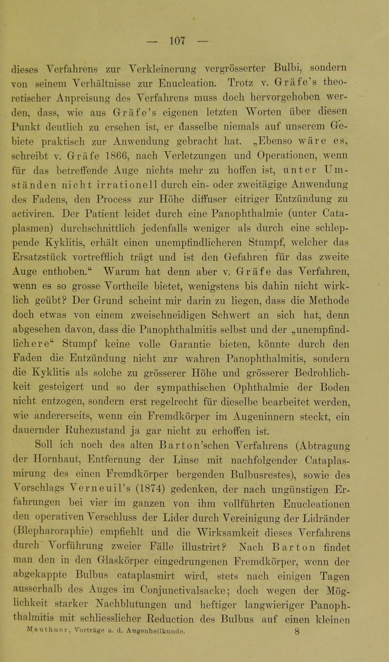 dieses Verfahrens zur Verkleinerung vergrößerter Bulbi, sondern von seinem Verhältnisse zur Enucleation. Trotz v. Gräfe's theo- retischer Anpreisung des Verfahrens niuss doch hervorgehoben wer- den, dass, wie aus Gräfe's eigenen letzten Worten über diesen Punkt deutlich zu ersehen ist, er dasselbe niemals auf unserem Ge- biete praktisch zur Anwendung gebracht hat. „Ebenso wäre es, schreibt v. Gräfe 1866, nach Verletzungen und Operationen, wenn für das betreffende Auge nichts mehr zu hoffen ist, unter Um- ständen nicht irrationell durch ein- oder zweitägige Anwendung des Fadens, den Process zur Höhe diffuser eitriger Entzündung zu activiren. Der Patient leidet durch eine Panophthalmie (unter Cata- plasmen) durchschnittlich jedenfalls weniger als durch eine schlep- pende Kyklitis, erhält einen unempfindlicheren Stumpf, welcher das Ersatzstück vortrefflich trägt und ist den Gefahren für das zweite Auge enthoben. Warum hat denn aber v. Gräfe das Verfahren, wenn es so grosse Vortheile bietet, wenigstens bis dahin nicht wirk- lich geübt? Der Grund scheint mir darin zu liegen, dass die Methode doch etwas von einem zweischneidigen Schwert an sich hat, denn abgesehen davon, dass die PanOphthalmitis selbst und der „unempfind- lich ere Stumpf keine volle Garantie bieten, könnte durch den Faden die Entzündung nicht zur wahren PanOphthalmitis, sondern die Kyklitis als solche zu grösserer Höhe und grösserer Bedrohlich- keit gesteigert und so der sympathischen Ophthalmie der Boden nicht entzogen, sondern erst regelrecht für dieselbe bearbeitet werden, wie andererseits, wenn ein Fremdkörper im Augeninnern steckt, ein dauernder Ruhezustand ja gar nicht zu erhoffen ist. Soll ich noch des alten Barton'schen Verfahrens (Abtragung der Hornhaut, Entfernung der Linse mit nachfolgender Cataplas- mirung des einen Fremdkörper bergenden Bulbusrestes), sowie des Vorschlags Verneuil's (1874) gedenken, der nach ungünstigen Er- fahrungen bei vier im ganzen von ihm vollführten Enucleationen den operativen Verschluss der Lider durch Vereinigung der Lidränder (Blepharoraphie) empfiehlt und die Wirksamkeit dieses Verfahrens durch Vorführung zweier Fälle illustrirt? Nach Bar ton findet man den in den Glaskörper eingedrungenen Fremdkörper, wenn der abgekappte Bulbus cataplasmirt wird, stets nach einigen Tagen ausserhalb des Auges im Conjunctivalsacke; doch wegen der Mög- lichkeit starker Nachblutungen und heftiger langwieriger Panoph- thalmitis mit schliesslicher Reduction des Bulbus auf einen kleinen Mauthner, Vorträge a. d. Augenheilkunde. 8
