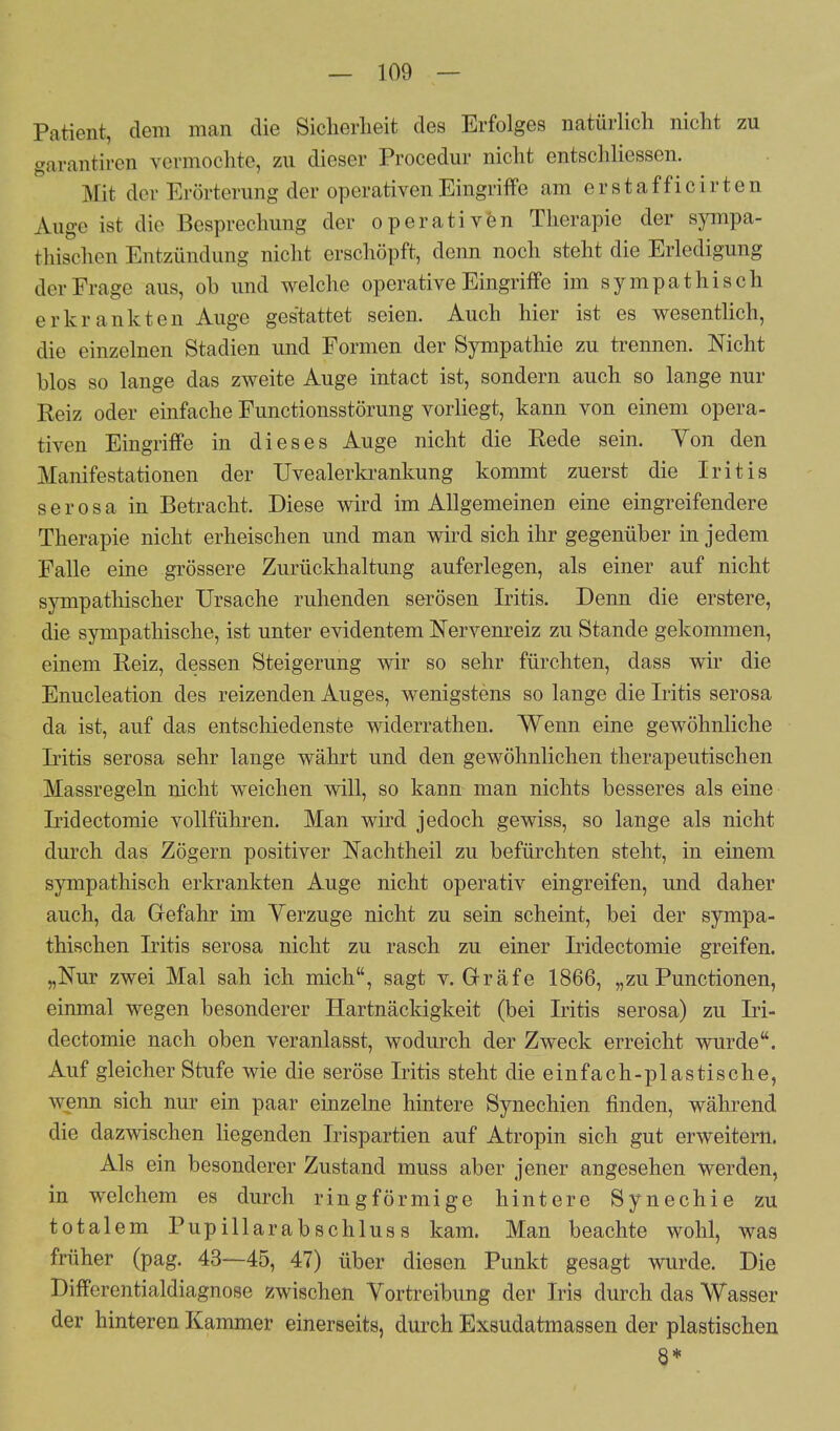 Patient, dem man die Sicherheit des Erfolges natürlich nicht zu garantiren vormochte, zu dieser Procedur nicht entschliessen. Mit der Erörterung der operativen Eingriffe am erstaf ficirten Auge ist die Besprechung der operativen Therapie der sympa- thischen Entzündung nicht erschöpft, denn noch steht die Erledigung der Frage aus, ob und welche operative Eingriffe im sympathisch erkrankten Auge gestattet seien. Auch hier ist es wesentlich, die einzelnen Stadien und Formen der Sympathie zu trennen. Nicht blos so lange das zweite Auge intact ist, sondern auch so lange nur Reiz oder einfache Functionsstörung vorliegt, kann von einem opera- tiven Eingriffe in dieses Auge nicht die Rede sein. Yon den Manifestationen der Uvealerkrankung kommt zuerst die Iritis serosa in Betracht. Diese wird im Allgemeinen eine eingreifendere Therapie nicht erheischen und man wird sich ihr gegenüber in jedem Falle eine grössere Zurückhaltung auferlegen, als einer auf nicht sympathischer Ursache ruhenden serösen Iritis. Denn die erstere, die sympathische, ist unter evidentem Nervenreiz zu Stande gekommen, einem Reiz, dessen Steigerung wir so sehr fürchten, dass wir die Enucleation des reizenden Auges, wenigstens so lange die Iritis serosa da ist, auf das entschiedenste widerrathen. Wenn eine gewöhnliche Iritis serosa sehr lange währt und den gewöhnlichen therapeutischen Massregeln nicht weichen will, so kann man nichts besseres als eine Iridectomie vollführen. Man wird jedoch gewiss, so lange als nicht durch das Zögern positiver Nachtheil zu befürchten steht, in einem sympathisch erkrankten Auge nicht operativ eingreifen, und daher auch, da Gefahr im Verzuge nicht zu sein scheint, bei der sympa- thischen Iritis serosa nicht zu rasch zu einer Iridectomie greifen. „Nur zwei Mal sah ich mich, sagt v. Gräfe 1866, „zuPunctionen, einmal wegen besonderer Hartnäckigkeit (bei Iritis serosa) zu Iri- dectomie nach oben veranlasst, wodurch der Zweck erreicht wurde. Auf gleicher Stufe wie die seröse Iritis steht die einfach-plastische, wenn sich nur ein paar einzelne hintere Synechien finden, während die dazwischen liegenden Irispartien auf Atropin sich gut erweitern. Als ein besonderer Zustand muss aber jener angesehen werden, in welchem es durch ringförmige hintere Synechie zu totalem Pupillarabschlus s kam. Man beachte wohl, was früher (pag. 43—45, 47) über diesen Punkt gesagt wurde. Die Differentialdiagnose zwischen Vortreibung der Iris durch das Wasser der hinteren Kammer einerseits, durch Exsudatmassen der plastischen 8*