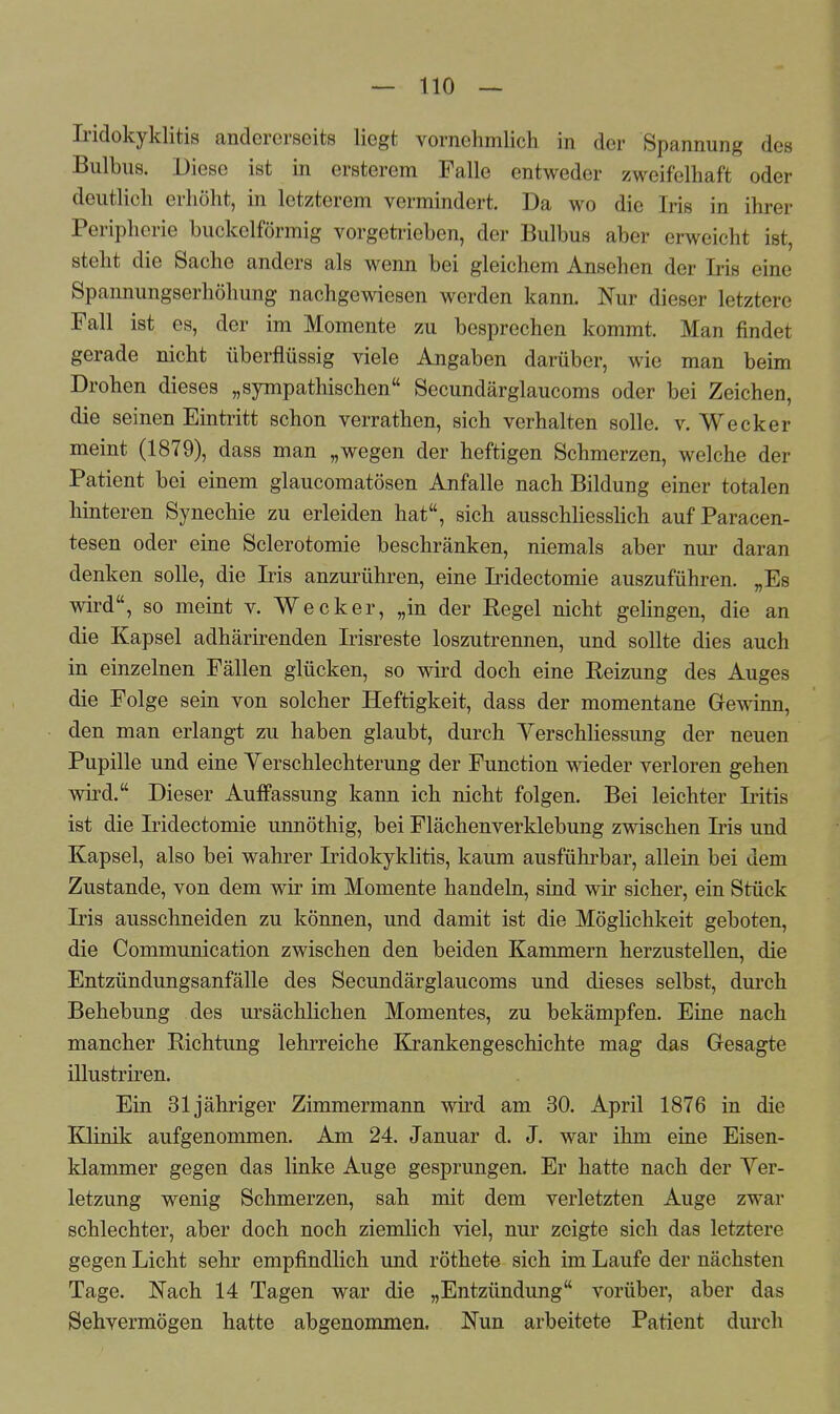 Iridokyklitis andererseits liegt vornehmlich in der Spannung des Bulbus. Diese ist in ersterem Falle entweder zweifelhaft oder deutlich erhöht, in letzterem vermindert. Da wo die Iris in ihrer Peripherie buckeiförmig vorgetrieben, der Bulbus aber erweicht ist, steht die Sache anders als wenn bei gleichem Ansehen der Iris eine Spannungserhöhung nachgewiesen werden kann. Nur dieser letztere Fall ist es, der im Momente zu besprechen kommt. Man findet gerade nicht überflüssig viele Angaben darüber, wie man beim Drohen dieses „sympathischen Secundärglaucoms oder bei Zeichen, die seinen Eintritt schon verrathen, sich verhalten solle, v. Wecker meint (1879), dass man „wegen der heftigen Schmerzen, welche der Patient bei einem glaueomatösen Anfalle nach Bildung einer totalen hinteren Synechie zu erleiden hat, sich ausschliesslich auf Paracen- tesen oder eine Sclerotomie beschränken, niemals aber nur daran denken solle, die Iris anzurühren, eine Iridectomie auszuführen. „Es wird, so meint v. Wecker, „in der Regel nicht gelingen, die an die Kapsel adhärirenden Irisreste loszutrennen, und sollte dies auch in einzelnen Fällen glücken, so wird doch eine Reizung des Auges die Folge sein von solcher Heftigkeit, dass der momentane Gewinn, den man erlangt zu haben glaubt, durch Yerschliessung der neuen Pupille und eine Verschlechterung der Function wieder verloren gehen wird. Dieser Auffassung kann ich nicht folgen. Bei leichter Iritis ist die Iridectomie unnöthig, bei Flächenverklebung zwischen Iris und Kapsel, also bei wahrer Iridokyklitis, kaum ausführbar, allein bei dem Zustande, von dem wir im Momente handeln, sind wir sicher, ein Stück Iris ausschneiden zu können, und damit ist die Möglichkeit geboten, die Communication zwischen den beiden Kammern herzustellen, die Entzündungsanfälle des Secundärglaucoms und dieses selbst, durch Behebung des ursächlichen Momentes, zu bekämpfen. Eine nach mancher Richtung lehrreiche Krankengeschichte mag das Gesagte illustriren. Ein 31 jähriger Zimmermann wird am 30. April 1876 in die Klinik aufgenommen. Am 24. Januar d. J. war ihm eine Eisen- klammer gegen das linke Auge gesprungen. Er hatte nach der Ver- letzung wenig Schmerzen, sah mit dem verletzten Auge zwar schlechter, aber doch noch ziemlich viel, nur zeigte sich das letztere gegen Licht sehr empfindlich und röthete sich im Laufe der nächsten Tage. Nach 14 Tagen war die „Entzündung vorüber, aber das Sehvermögen hatte abgenommen. Nun arbeitete Patient durch