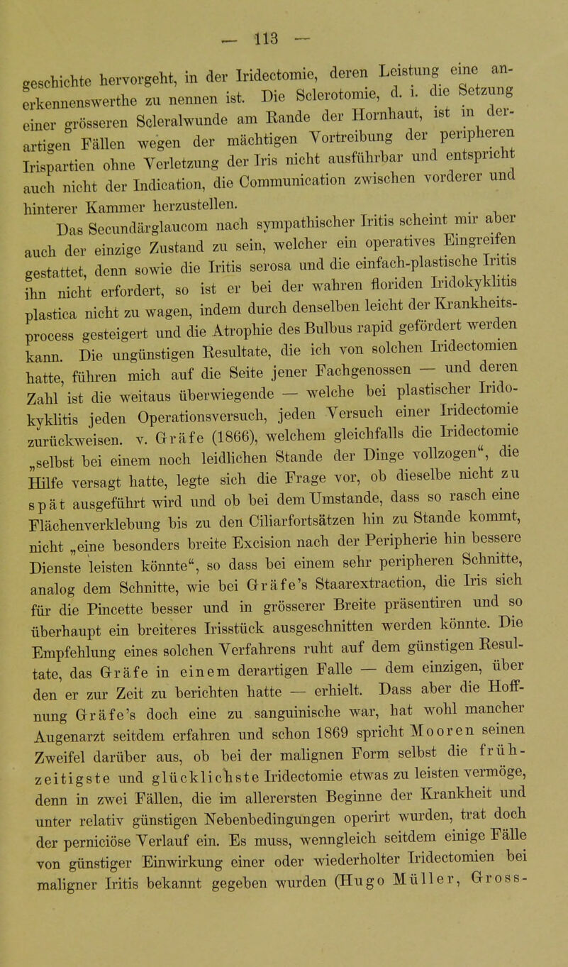 geschiente hervorgeht, in der Iridectomie, deren Leis ung eine an- erkennenswerthe zu nennen ist. Die Sclerotomie, d. l die Setzung einer grösseren Soleraiwunde am Rande der Hornhaut, ist m der- artigen Fällen wegen der mächtigen Vertreibung der peripheren Irispartien ohne Yerletzung der Iris nicht ausführbar und entspricht auch nicht der Indication, die Communication zwischen vorderer und hinterer Kammer herzustellen. Das Secundärglaucom nach sympathischer Iritis scheint mir aber auch der einzige Zustand zu sein, welcher ein operatives Eingreifen gestattet, denn sowie die Iritis serosa und die einfach-plastische Iritis ihn nicht erfordert, so ist er bei der wahren floriden Indokyklitis plastica nicht zu wagen, indem durch denselben leicht der Krankheits- process gesteigert und die Atrophie des Bulbus rapid gefördert werden kann. Die ungünstigen Eesultate, die ich von solchen Iridectomien hatte, führen mich auf die Seite jener Fachgenossen - und deren Zahl ist die weitaus überwiegende • welche bei plastischer Indo- kyklitis jeden Operationsversuch, jeden Yersuch einer Iridectomie zurückweisen, v. Gräfe (1866), welchem gleichfalls die Iridectomie selbst bei einem noch leidlichen Stande der Dinge vollzogen, die Hilfe versagt hatte, legte sich die Frage vor, ob dieselbe nicht zu spät ausgeführt wird und ob bei dem Umstände, dass so rasch eme Flächenverklebung bis zu den Ciliarfortsätzen hin zu Stande kommt, nicht „eine besonders breite Excision nach der Peripherie hin bessere Dienste leisten könnte, so dass bei einem sehr peripheren Schnitte, analog dem Schnitte, wie bei Gräfe's Staarextraction, die Iris sich für die Pincette besser und in grösserer Breite präsentiren und so überhaupt ein breiteres Irisstück ausgeschnitten werden könnte. Die Empfehlung eines solchen Yerfahrens ruht auf dem günstigen Resul- tate, das Gräfe in einem derartigen Falle — dem einzigen, über den er zur Zeit zu berichten hatte — erhielt. Dass aber die Hoff- nung Gräfe's doch eine zu sanguinische war, hat wohl mancher Augenarzt seitdem erfahren und schon 1869 spricht Mooren seinen Zweifel darüber aus, ob bei der malignen Form selbst die früh- zeitigste und glücklichste Iridectomie etwas zu leisten vermöge, denn in zwei Fällen, die im allerersten Beginne der Krankheit und unter relativ günstigen Nebenbedingungen operirt wurden, trat doch der pernieiöse Verlauf ein. Es muss, wenngleich seitdem einige Fälle von günstiger Einwirkung einer oder wiederholter Iridectomien bei maligner Iritis bekannt gegeben wurden (Hugo Müller, Gross-