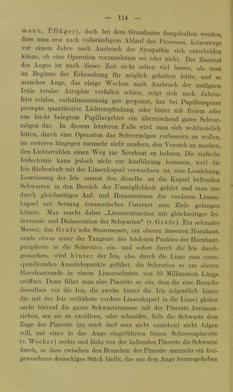 mann, Pflüger), doch bei dem. Grundsätze festgehalten werden, dass man erst nach vollständigem Ablauf des Processes, keineswegs vor einem Jahre nach Ausbruch der Sympathie sich entscheiden könne, ob eine Operation vorzunehmen sei oder nicht. Der Zustand des Auges ist nach dieser Zeit nicht selten viel besser, als man im Beginne der Erkrankung für möglich gehalten hätte, und so manches Auge, das einige Wochen nach Ausbruch der malignen Iritis totaler Atrophie verfallen schien, zeigt sich nach Jahres- frist reizlos, verhältnissmässig gut gespannt, hat bei Pupillensperre prompte quantitative Lichtempfindung, oder bietet mit freiem oder nur leicht belegtem Pupillargebiet ein überraschend gutes Sehver- mögen dar. In diesem letzteren Falle wird man sich wohlweislich hüten, durch eine Operation das Sehvermögen verbessern zu wollen, im ersteren hingegen nunmehr nicht zaudern, den Versuch zu machen, den Lichtstrahlen einen Weg zur Netzhaut zu bahnen. Die einfache Iridectomie kann jedoch nicht zur Ausführung kommen, weil die Iris flächenhaft mit der Linsenkapsel verwachsen ist, eine Losziehung, Losreissimg der Iris sammt den dieselbe an die Kapsel heftenden Schwarten in den Bereich der Unmöglichkeit gehört und man nur durch gleichzeitiges Auf- und Herausreissen der vorderen Linsen- kapsel mit Setzung traumatischer Oataract zum Ziele gelangen könnte. Man macht daher „Linsenextraction mit gleichzeitiger Iri- dectomie und Dislaceration der Schwarten (v. Gräfe). Ein schmales Messer, das Gräfe'sehe Staarmesser, am oberen äusseren Hornhaut- rände etwas unter der Tangente des höchsten Punktes der Hornhaut- peripherie in die Sclerotica ein- und sofort durch die Iris durch- gestochen, wird hinter der Iris, also durch die Linse zum corre- spondirenden Ausstichspunkte geführt, die Sclerotica so am oberen Hornhautrande in einem Linearschnitte von 10 Millimetern Länge eröffnet. Dann führt man eine Pincette so ein, dass die eine Branche derselben vor die Iris, die zweite hinter die Iris (eigentlich hinter die mit der Iris verlöthete vordere Linsenkapsel in die Linse) gleitet, sucht hierauf die ganze Schwartenmasse mit der Pincette herauszu- ziehen, um sie zu excidiren, oder schneidet, falls die Schwarte dem Zuge der Pincette (zu stark darf man nicht anziehen) nicht folgen will, mit einer in das Auge eingeführten fernen Scheerenpincette (v. Wecker) rechts und links von der haltenden Pincette die Schwarte durch, so dass zwischen den Branchen der Pincette nunmehr ein frei- gewordenes dreieckiges Stück bleibt, das aus dem Auge herausgehoben
