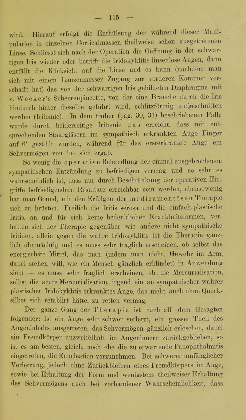 wird. Hierauf erfolgt die Enthülsimg der während dieser Mani- pulation in einzelnen Corticalmassen theilweise schon ausgetretenen Linse. Schliesst sich nach der Operation die Oeffnung in der schwar- tigen Iris wieder oder betrifft die Iridokyklitis linsenlose Augen, dann entfällt die Rücksicht auf die Linse und es kann (nachdem man sich mit einem Lanzenmesser Zugang zur vorderen Kammer ver- schafft hat) das von der schwartigen Iris gebildeten Diaphragma mit v. Weck er's Scheerenpincette, von der eine Branche durch die Iris hindurch hinter dieselbe geführt wird, schlitzförmig aufgeschnitten werden (Iritomie). In dem früher (pag. 30, 31) beschriebenen Falle wurde durch beiderseitige Iritomie das erreicht, dass mit ent- sprechenden Staargläsern im sympathisch erkrankten Auge Finger auf 6' gezählt wurden, während für das ersterkrankte Auge ein Sehvermögen von 1/io sich ergab. So wenig die o p e r a t i v e Behandlung der einmal ausgebrochenen sympathischen Entzündung zu befriedigen vermag und so sehr es wahrscheinlich ist, dass nur durch Beschränkung der operativen Ein- griffe befriedigendere Resultate erreichbar sein werden, ebensowenig hat man Grund, mit den Erfolgen der meclicamentösen Therapie sich zu brüsten. Freilich die Iritis serosa und die einfach-plastische Iritis, an und für sich keine bedenklichen Krankheitsformen, ver- halten sich der Therapie gegenüber wie andere nicht sympathische Iritiden, allein gegen die wahre Iridokyklitis ist die Therapie gänz- lich ohnmächtig und es muss sehr fraglich erscheinen, ob selbst das energischste Mittel, das man (indem man nicht, Gewehr im Arm, dabei stehen will, wie ein Mensch gänzlich erblindet) in Anwendung zieht — es muss sehr fraglich erscheinen, ob die Mercurialisation, selbst die acute Mercurialisation, irgend ein an sympathischer wahrer plastischer Iridokyklitis erkranktes Auge, das nicht auch ohne Queck- silber sich retablirt hätte, zu retten vermag. Der ganze Gang der Therapie ist nach all' dem Gesagten folgender: Ist ein Auge sehr schwer verletzt, ein grosser Theil' des Augeninhalts ausgetreten, das Sehvermögen gänzlich erloschen, dabei ein Fremdkörper unzweifelhaft im Augeninnern zurückgeblieben, so ist es am besten, gleich, noch ehe die zu erwartende Panophthalmitis eingetreten, die Enucleation vorzunehmen. Bei schwerer umfänglicher Verletzung, jedoch ohne Zurückbleiben eines Fremdkörpers im Auge, sowie bei Erhaltung der Form und wenigstens theilweiser Erhaltung des Sehvermögens auch bei vorhandener Wahrscheinlichkeit, dass