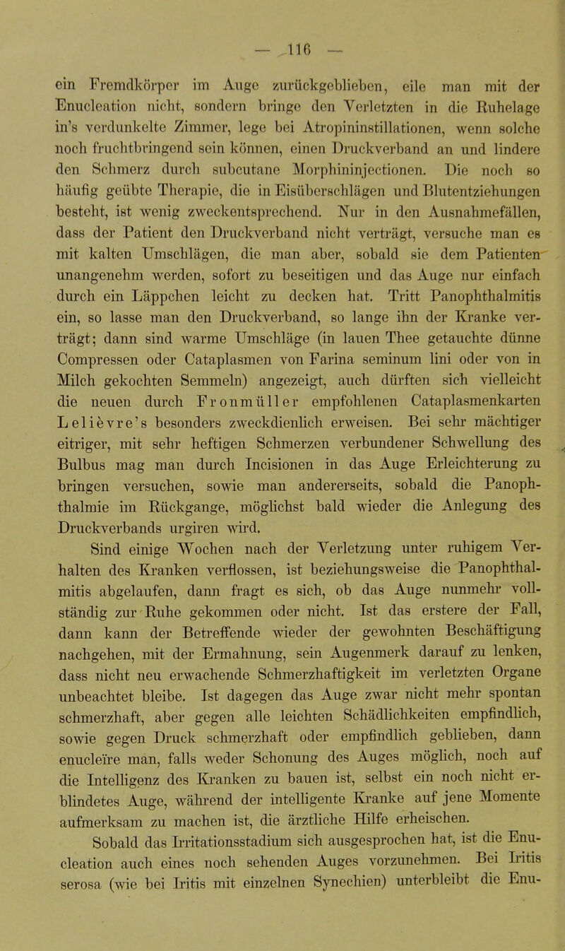 ein Fremdkörper im Auge zurückgeblieben, eile man mit der Enuoleation nicht, sondern bringe den Verletzten in die Ruhelage in's verdunkelte Zimmer, lege bei Atropininstillationen, wenn solche noch fruchtbringend sein können, einen Druckverband an und lindere den Schmerz durch subcutane Morphininjectionen. Die noch so häufig geübte Therapie, die in Eisüberschlägen und Blutentziehungen besteht, ist wenig zweckentsprechend. Nur in den Ausnahmefällen, dass der Patient den Druckverband nicht verträgt, versuche man es mit kalten Umschlägen, die man aber, sobald sie dem Patienten unangenehm werden, sofort zu beseitigen und das Auge nur einfach durch ein Läppchen leicht zu decken hat. Tritt Panophthalmitis ein, so lasse man den Druckverband, so lange ihn der Kranke ver- trägt; dann sind warme Umschläge (in lauen Thee getauchte dünne Compressen oder Cataplasmen von Farina seminum lini oder von in Milch gekochten Semmeln) angezeigt, auch dürften sich vielleicht die neuen durch Fronmüller empfohlenen Cataplasmenkarten Lelievre's besonders zweckdienlich erweisen. Bei sehr mächtiger eitriger, mit sehr heftigen Schmerzen verbundener Schwellung des Bulbus mag man durch Incisionen in das Auge Erleichterung zu bringen versuchen, sowie man andererseits, sobald die Panoph- thalmie im Rückgange, möglichst bald wieder die Anlegung des Druckverbands urgiren wird. Sind einige Wochen nach der Verletzung unter ruhigem Ver- halten des Kranken verflossen, ist beziehungsweise die Panophthal- mitis abgelaufen, dann fragt es sich, ob das Auge nunmehr voll- ständig zur Ruhe gekommen oder nicht. Ist das erstere der Fall, dann kann der Betreffende wieder der gewohnten Beschäftigung nachgehen, mit der Ermahnung, sein Augenmerk darauf zu lenken, dass nicht neu erwachende Schmerzhaftigkeit im verletzten Organe unbeachtet bleibe. Ist dagegen das Auge zwar nicht mehr spontan schmerzhaft, aber gegen alle leichten Schädlichkeiten empfindlich, sowie gegen Druck schmerzhaft oder empfindlich geblieben, dann enucleire man, falls weder Schonung des Auges möglich, noch auf die Intelligenz des Kranken zu bauen ist, selbst ein noch nicht er- blindetes Auge, während der intelligente Kranke auf jene Momente aufmerksam zu machen ist, die ärztliche Hilfe erheischen. Sobald das Irritationsstadium sich ausgesprochen hat, ist die Enu- cleation auch eines noch sehenden Auges vorzunehmen. Bei Iritis serosa (wie bei Iritis mit einzelnen Synechien) unterbleibt die Enu-